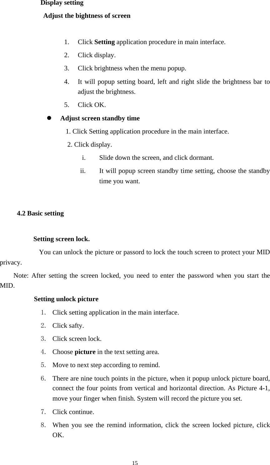  15           Display setting Adjust the bightness of screen  1. Click Setting application procedure in main interface. 2. Click display. 3. Click brightness when the menu popup. 4. It will popup setting board, left and right slide the brightness bar to adjust the brightness. 5. Click OK. z Adjust screen standby time 1. Click Setting application procedure in the main interface. 2. Click display. i. Slide down the screen, and click dormant. ii. It will popup screen standby time setting, choose the standby time you want. 4.2 Basic setting Setting screen lock.    You can unlock the picture or passord to lock the touch screen to protect your MID privacy. Note: After setting the screen locked, you need to enter the password when you start the MID.       Setting unlock picture 1. Click setting application in the main interface. 2. Click safty. 3. Click screen lock. 4. Choose picture in the text setting area. 5. Move to next step according to remind. 6. There are nine touch points in the picture, when it popup unlock picture board, connect the four points from vertical and horizontal direction. As Picture 4-1, move your finger when finish. System will record the picture you set. 7. Click continue. 8. When you see the remind information, click the screen locked picture, click OK. 