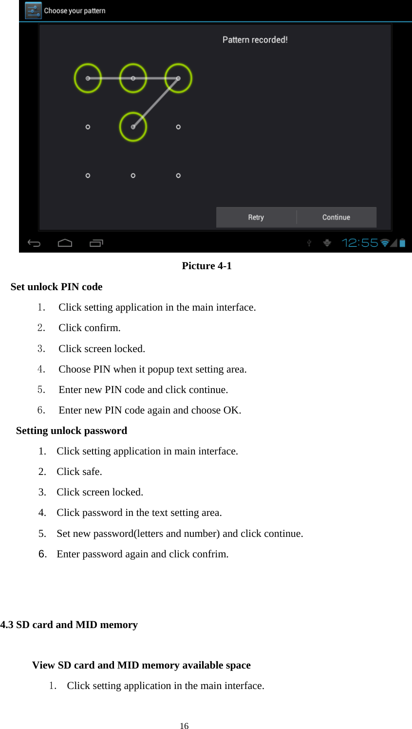  16  Picture 4-1   Set unlock PIN code 1. Click setting application in the main interface. 2. Click confirm. 3. Click screen locked. 4. Choose PIN when it popup text setting area. 5. Enter new PIN code and click continue. 6. Enter new PIN code again and choose OK.   Setting unlock password 1. Click setting application in main interface. 2. Click safe. 3. Click screen locked. 4. Click password in the text setting area. 5. Set new password(letters and number) and click continue. 6.  Enter password again and click confrim.                                                       4.3 SD card and MID memory        View SD card and MID memory available space 1. Click setting application in the main interface. 