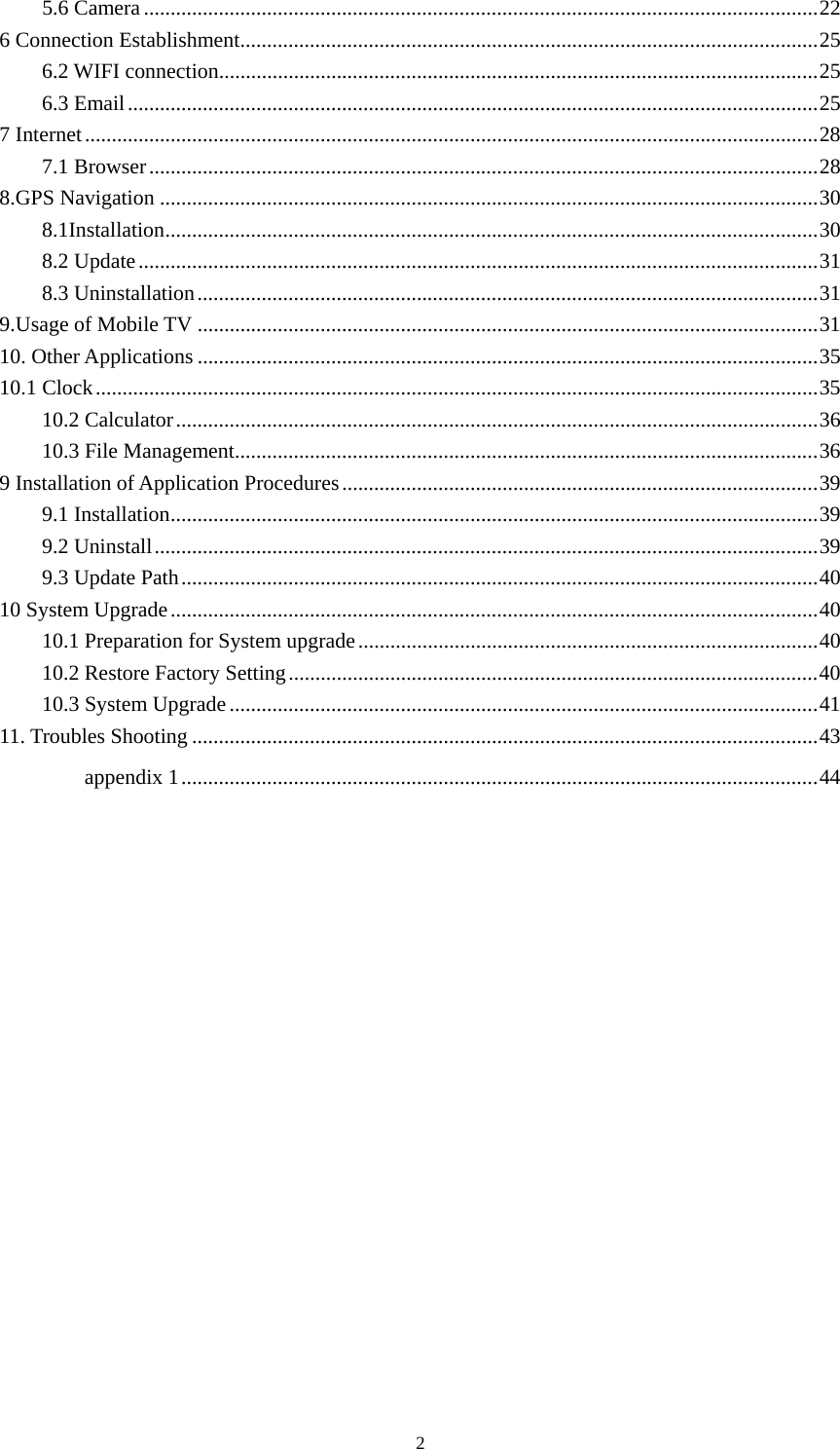  2 5.6 Camera .............................................................................................................................. 226 Connection Establishment ............................................................................................................ 256.2 WIFI connection................................................................................................................ 256.3 Email ................................................................................................................................. 257 Internet ......................................................................................................................................... 287.1 Browser ............................................................................................................................. 288.GPS Navigation ........................................................................................................................... 308.1Installation .......................................................................................................................... 308.2 Update ............................................................................................................................... 318.3 Uninstallation .................................................................................................................... 319.Usage of Mobile TV .................................................................................................................... 3110. Other Applications .................................................................................................................... 3510.1 Clock ....................................................................................................................................... 3510.2 Calculator ........................................................................................................................ 3610.3 File Management ............................................................................................................. 369 Installation of Application Procedures ......................................................................................... 399.1 Installation ......................................................................................................................... 399.2 Uninstall ............................................................................................................................ 399.3 Update Path ....................................................................................................................... 4010 System Upgrade ......................................................................................................................... 4010.1 Preparation for System upgrade ...................................................................................... 4010.2 Restore Factory Setting ................................................................................................... 4010.3 System Upgrade .............................................................................................................. 4111. Troubles Shooting ..................................................................................................................... 43appendix 1 ....................................................................................................................... 44