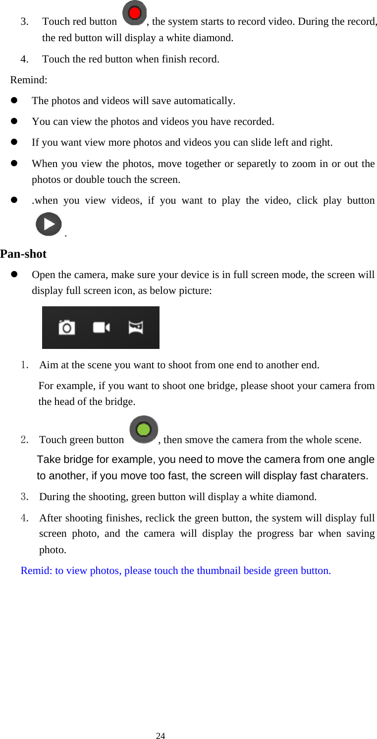  24 3. Touch red button  , the system starts to record video. During the record, the red button will display a white diamond.   4. Touch the red button when finish record. Remind: z The photos and videos will save automatically. z You can view the photos and videos you have recorded. z If you want view more photos and videos you can slide left and right. z When you view the photos, move together or separetly to zoom in or out the photos or double touch the screen. z .when you view videos, if you want to play the video, click play button .     Pan-shot z Open the camera, make sure your device is in full screen mode, the screen will display full screen icon, as below picture:     1. Aim at the scene you want to shoot from one end to another end. For example, if you want to shoot one bridge, please shoot your camera from the head of the bridge. 2. Touch green button  , then smove the camera from the whole scene.   Take bridge for example, you need to move the camera from one angle to another, if you move too fast, the screen will display fast charaters.   3. During the shooting, green button will display a white diamond. 4. After shooting finishes, reclick the green button, the system will display full screen photo, and the camera will display the progress bar when saving photo. Remid: to view photos, please touch the thumbnail beside green button. 