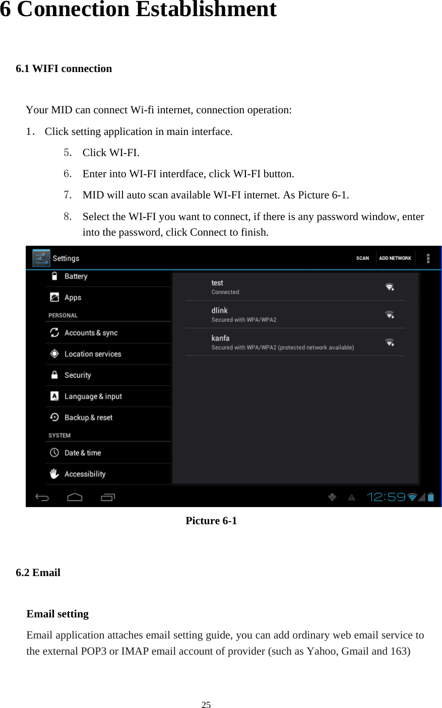  25 6 Connection Establishment 6.1 WIFI connection Your MID can connect Wi-fi internet, connection operation: 1． Click setting application in main interface. 5. Click WI-FI. 6. Enter into WI-FI interdface, click WI-FI button. 7. MID will auto scan available WI-FI internet. As Picture 6-1. 8. Select the WI-FI you want to connect, if there is any password window, enter into the password, click Connect to finish.  Picture 6-1 6.2 Email Email setting Email application attaches email setting guide, you can add ordinary web email service to the external POP3 or IMAP email account of provider (such as Yahoo, Gmail and 163) 