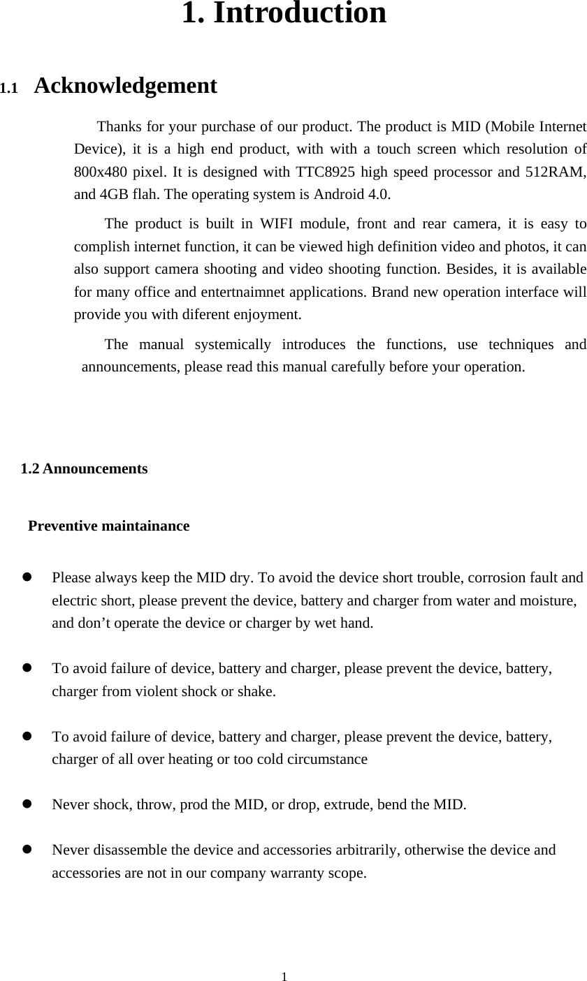  1  1. Introduction 1.1  Acknowledgement                       Thanks for your purchase of our product. The product is MID (Mobile Internet Device), it is a high end product, with with a touch screen which resolution of 800x480 pixel. It is designed with TTC8925 high speed processor and 512RAM, and 4GB flah. The operating system is Android 4.0.   The product is built in WIFI module, front and rear camera, it is easy to complish internet function, it can be viewed high definition video and photos, it can also support camera shooting and video shooting function. Besides, it is available for many office and entertnaimnet applications. Brand new operation interface will provide you with diferent enjoyment.            The manual systemically introduces the functions, use techniques and announcements, please read this manual carefully before your operation.  1.2 Announcements       Preventive maintainance    z Please always keep the MID dry. To avoid the device short trouble, corrosion fault and electric short, please prevent the device, battery and charger from water and moisture, and don’t operate the device or charger by wet hand.    z To avoid failure of device, battery and charger, please prevent the device, battery, charger from violent shock or shake.  z To avoid failure of device, battery and charger, please prevent the device, battery, charger of all over heating or too cold circumstance  z Never shock, throw, prod the MID, or drop, extrude, bend the MID.  z Never disassemble the device and accessories arbitrarily, otherwise the device and accessories are not in our company warranty scope.   