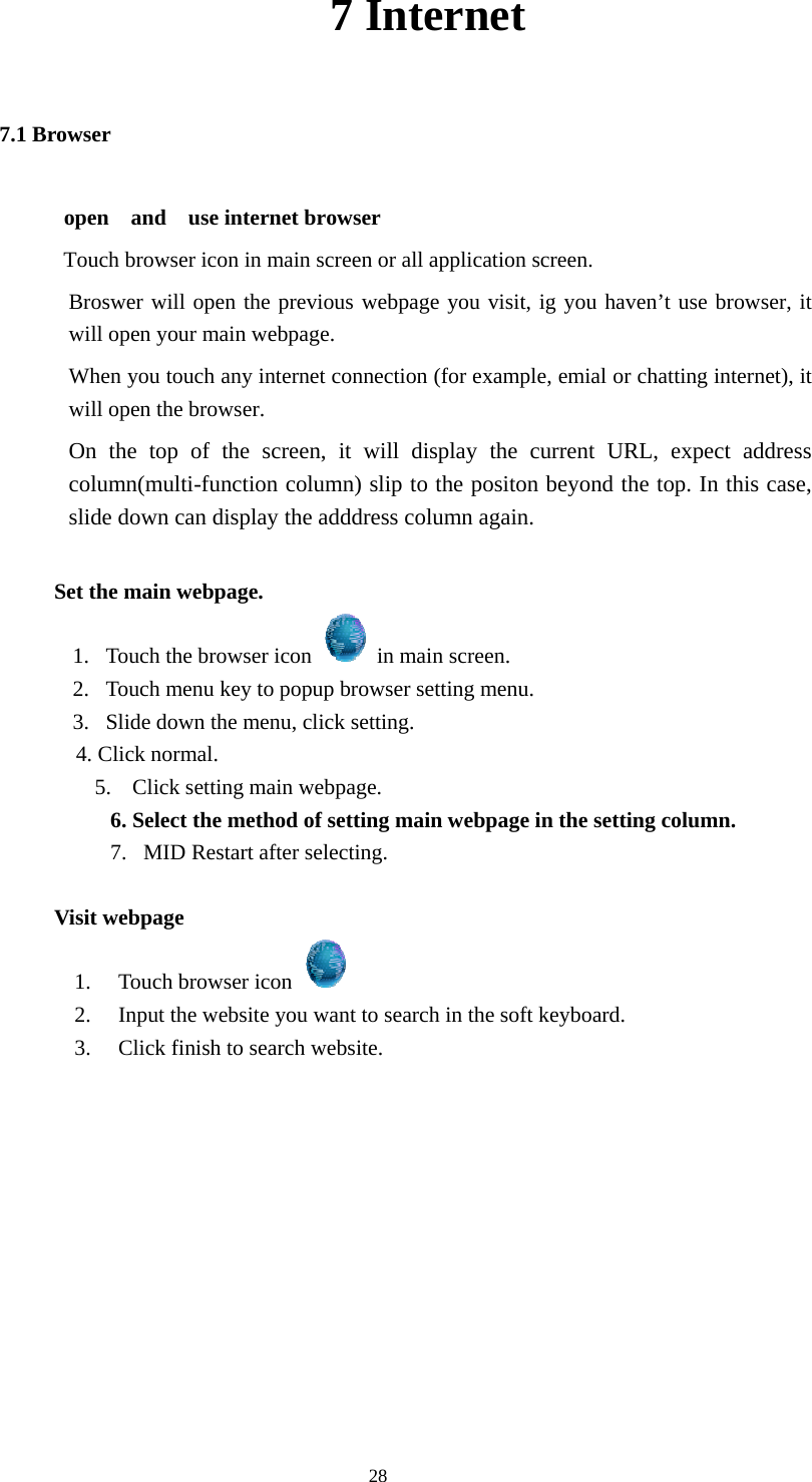  28 7 Internet 7.1 Browser open  and  use internet browser Touch browser icon in main screen or all application screen. Broswer will open the previous webpage you visit, ig you haven’t use browser, it will open your main webpage. When you touch any internet connection (for example, emial or chatting internet), it will open the browser. On the top of the screen, it will display the current URL, expect address column(multi-function column) slip to the positon beyond the top. In this case, slide down can display the adddress column again.              Set the main webpage. 1.   Touch the browser icon    in main screen. 2.   Touch menu key to popup browser setting menu. 3.   Slide down the menu, click setting. 4. Click normal. 5. Click setting main webpage. 6. Select the method of setting main webpage in the setting column. 7.  MID Restart after selecting.            Visit webpage 1. Touch browser icon   2. Input the website you want to search in the soft keyboard. 3. Click finish to search website.           