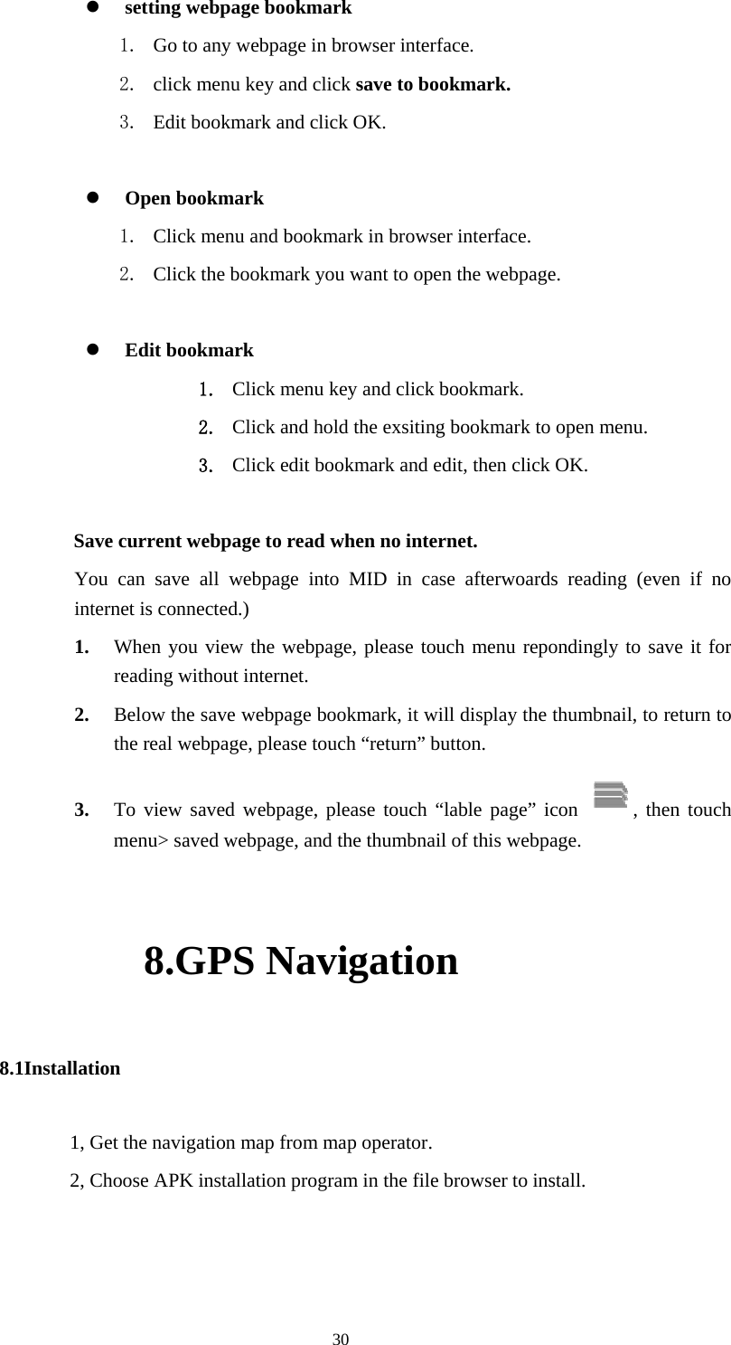  30 z setting webpage bookmark 1. Go to any webpage in browser interface. 2. click menu key and click save to bookmark. 3. Edit bookmark and click OK.  z Open bookmark 1. Click menu and bookmark in browser interface. 2. Click the bookmark you want to open the webpage.  z Edit bookmark 1. Click menu key and click bookmark. 2. Click and hold the exsiting bookmark to open menu. 3. Click edit bookmark and edit, then click OK.   Save current webpage to read when no internet.   You can save all webpage into MID in case afterwoards reading (even if no internet is connected.) 1. When you view the webpage, please touch menu repondingly to save it for reading without internet. 2. Below the save webpage bookmark, it will display the thumbnail, to return to the real webpage, please touch “return” button. 3. To view saved webpage, please touch “lable page” icon  , then touch menu&gt; saved webpage, and the thumbnail of this webpage. 8.GPS Navigation 8.1Installation 1, Get the navigation map from map operator. 2, Choose APK installation program in the file browser to install. 