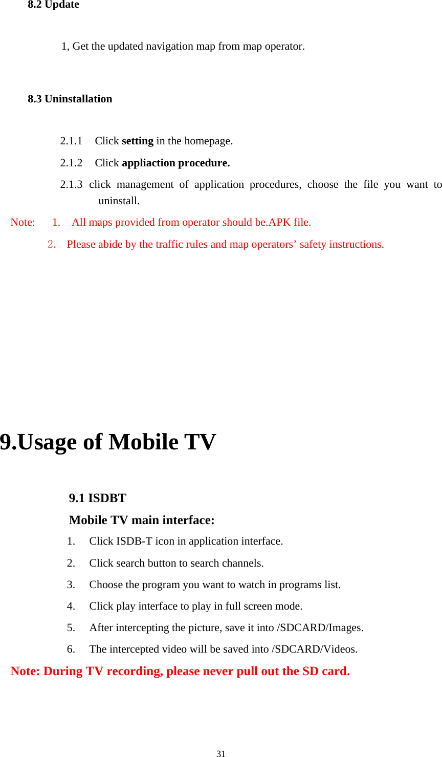  31 8.2 Update     1, Get the updated navigation map from map operator. 8.3 Uninstallation 2.1.1  Click setting in the homepage. 2.1.2  Click appliaction procedure. 2.1.3 click management of application procedures, choose the file you want to uninstall. Note:      1.    All maps provided from operator should be.APK file. 2. Please abide by the traffic rules and map operators’ safety instructions.       9.Usage of Mobile TV   9.1 ISDBT Mobile TV main interface: 1. Click ISDB-T icon in application interface. 2. Click search button to search channels. 3. Choose the program you want to watch in programs list. 4. Click play interface to play in full screen mode. 5. After intercepting the picture, save it into /SDCARD/Images. 6. The intercepted video will be saved into /SDCARD/Videos. Note: During TV recording, please never pull out the SD card. 