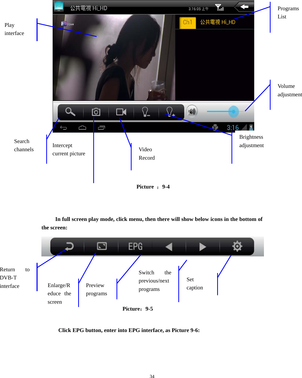  34                                    Picture  ：9-4   In full screen play mode, click menu, then there will show below icons in the bottom of the screen:                                   Picture：9-5  Click EPG button, enter into EPG interface, as Picture 9-6: Vo lu me  adjustmentPrograms List Video Record Brightness adjustment Intercept current picture  Search channels Play interface Return to DVB-T interface  Preview programs Set caption Switch the previous/next  programs  Enlarge/Reduce the screen 