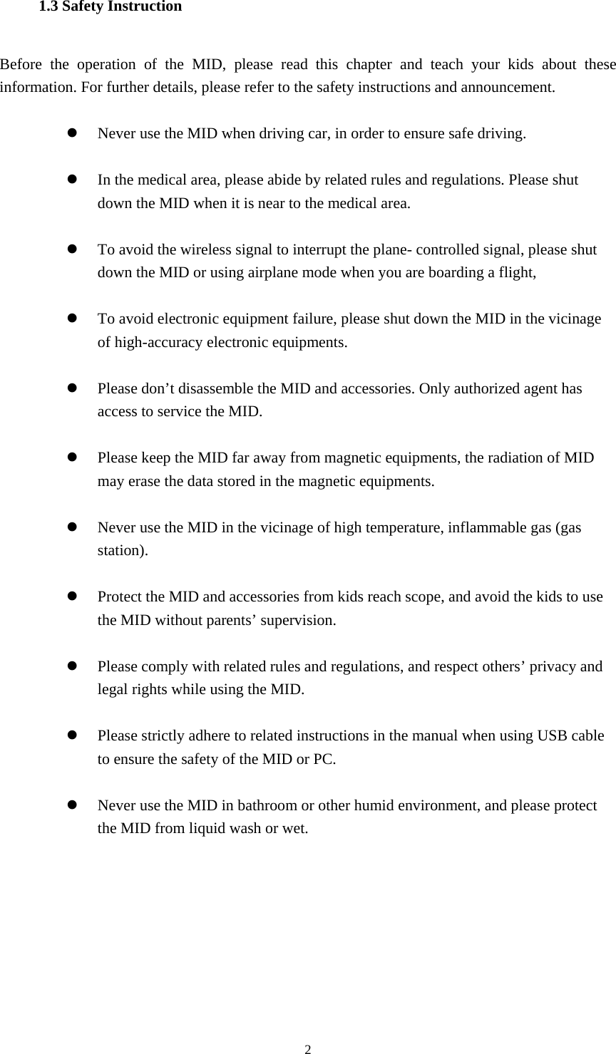  2 1.3 Safety Instruction     Before the operation of the MID, please read this chapter and teach your kids about these information. For further details, please refer to the safety instructions and announcement.  z Never use the MID when driving car, in order to ensure safe driving.  z In the medical area, please abide by related rules and regulations. Please shut down the MID when it is near to the medical area.  z To avoid the wireless signal to interrupt the plane- controlled signal, please shut down the MID or using airplane mode when you are boarding a flight,    z To avoid electronic equipment failure, please shut down the MID in the vicinage of high-accuracy electronic equipments.  z Please don’t disassemble the MID and accessories. Only authorized agent has access to service the MID.  z Please keep the MID far away from magnetic equipments, the radiation of MID may erase the data stored in the magnetic equipments.  z Never use the MID in the vicinage of high temperature, inflammable gas (gas station).   z Protect the MID and accessories from kids reach scope, and avoid the kids to use the MID without parents’ supervision.  z Please comply with related rules and regulations, and respect others’ privacy and legal rights while using the MID.  z Please strictly adhere to related instructions in the manual when using USB cable to ensure the safety of the MID or PC.  z Never use the MID in bathroom or other humid environment, and please protect the MID from liquid wash or wet.     