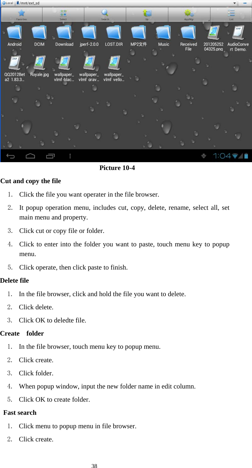  38                              Picture 10-4         Cut and copy the file 1. Click the file you want operater in the file browser. 2. It popup operation menu, includes cut, copy, delete, rename, select all, set main menu and property. 3. Click cut or copy file or folder. 4. Click to enter into the folder you want to paste, touch menu key to popup menu. 5. Click operate, then click paste to finish.           Delete file 1. In the file browser, click and hold the file you want to delete. 2. Click delete. 3. Click OK to deledte file.           Create  folder 1. In the file browser, touch menu key to popup menu. 2. Click create. 3. Click folder. 4. When popup window, input the new folder name in edit column. 5. Click OK to create folder.            Fast search 1. Click menu to popup menu in file browser. 2. Click create. 