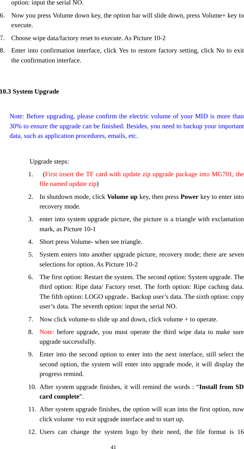  41 option: input the serial NO. 6. Now you press Volume down key, the option bar will slide down, press Volume+ key to execute.  7. Choose wipe data/factory reset to execute. As Picture 10-2 8. Enter into confirmation interface, click Yes to restore factory setting, click No to exit the confirmation interface. 10.3 System Upgrade     Note: Before upgrading, please confirm the electric volume of your MID is more than 30% to ensure the upgrade can be finished. Besides, you need to backup your important data, such as application procedures, emails, etc.               Upgrade steps: 1.  (First insert the TF card with update zip upgrade package into MG701, the file named update zip) 2. In shutdown mode, click Volume up key, then press Power key to enter into recovery mode. 3. enter into system upgrade picture, the picture is a triangle with exclamation mark, as Picture 10-1 4. Short press Volume- when see triangle. 5. System enters into another upgrade picture, recovery mode; there are seven selections for option. As Picture 10-2 6. The first option: Restart the system. The second option: System upgrade. The third option: Ripe data/ Factory reset. The forth option: Ripe caching data. The fifth option: LOGO upgrade。Backup user’s data. The sixth option: copy user’s data. The seventh option: input the serial NO. 7. Now click volume-to slide up and down, click volume + to operate. 8. Note: before upgrade, you must operate the third wipe data to make sure upgrade successfully. 9. Enter into the second option to enter into the next interface, still select the second option, the system will enter into upgrade mode, it will display the progress remind. 10. After system upgrade finishes, it will remind the words : “Install from SD card complete”. 11. After system upgrade finishes, the option will scan into the first option, now click volume +to exit upgrade interface and to start up. 12. Users can change the system logo by their need, the file format is 16 