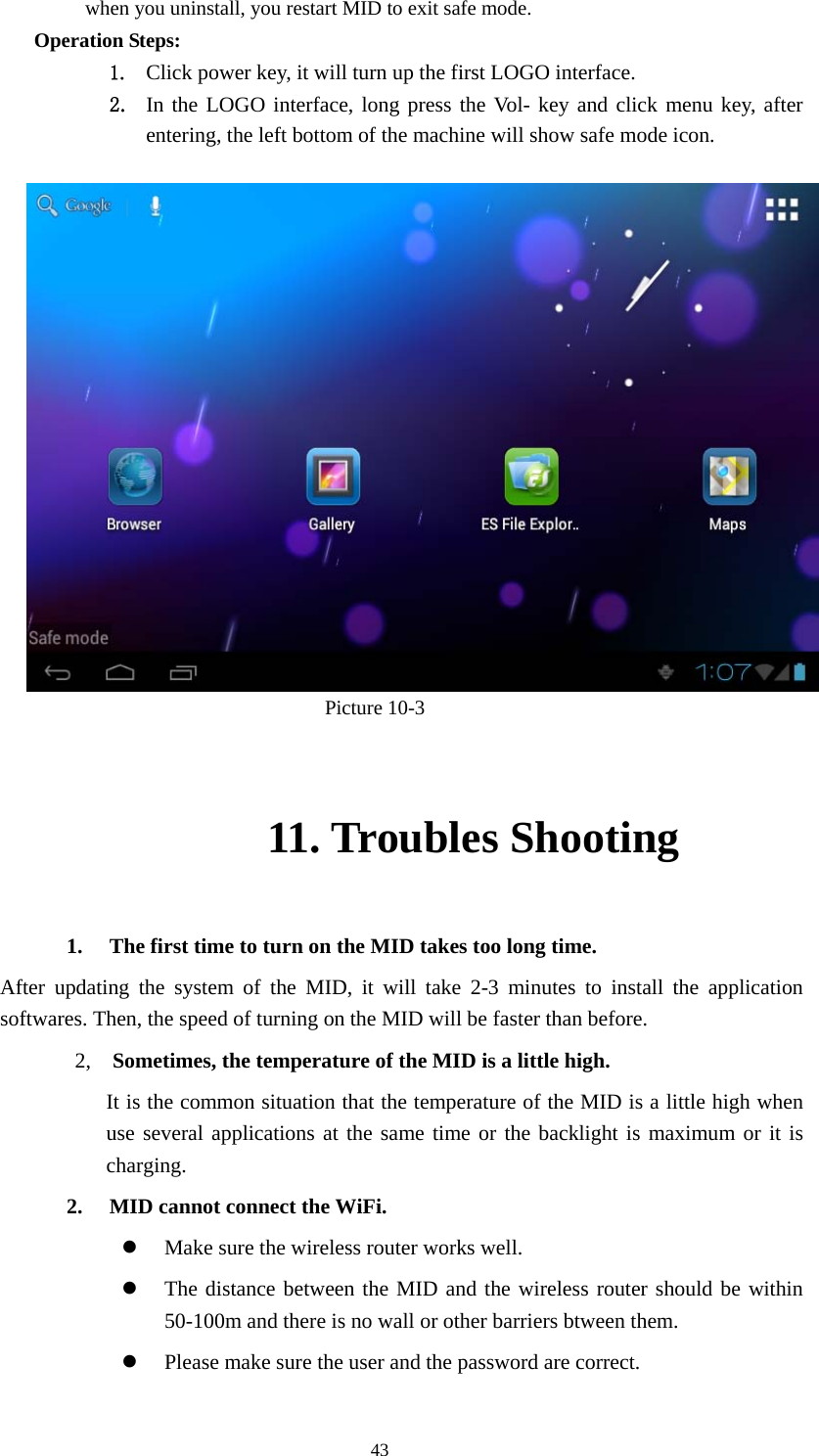  43 when you uninstall, you restart MID to exit safe mode. Operation Steps: 1. Click power key, it will turn up the first LOGO interface. 2. In the LOGO interface, long press the Vol- key and click menu key, after entering, the left bottom of the machine will show safe mode icon.                                         Picture 10-3 11. Troubles Shooting 1. The first time to turn on the MID takes too long time.   After updating the system of the MID, it will take 2-3 minutes to install the application softwares. Then, the speed of turning on the MID will be faster than before.   2,  Sometimes, the temperature of the MID is a little high. It is the common situation that the temperature of the MID is a little high when use several applications at the same time or the backlight is maximum or it is charging. 2. MID cannot connect the WiFi.   z Make sure the wireless router works well.   z The distance between the MID and the wireless router should be within 50-100m and there is no wall or other barriers btween them.   z Please make sure the user and the password are correct.   