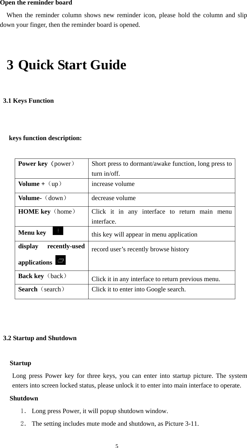  5 Open the reminder board   When the reminder column shows new reminder icon, please hold the column and slip down your finger, then the reminder board is opened. 3 Quick Start Guide 3.1 Keys Function   keys function description:  Power key（power）  Short press to dormant/awake function, long press to turn in/off. Volume +（up） increase volume Volume-（down） decrease volume HOME key（home）  Click it in any interface to return main menu interface. Menu key    this key will appear in menu application   display recently-used applications   record user’s recently browse history Back key（back） Click it in any interface to return previous menu.   Search（search）  Click it to enter into Google search.  3.2 Startup and Shutdown    Startup Long press Power key for three keys, you can enter into startup picture. The system enters into screen locked status, please unlock it to enter into main interface to operate.    Shutdown 1． Long press Power, it will popup shutdown window. 2． The setting includes mute mode and shutdown, as Picture 3-11. 