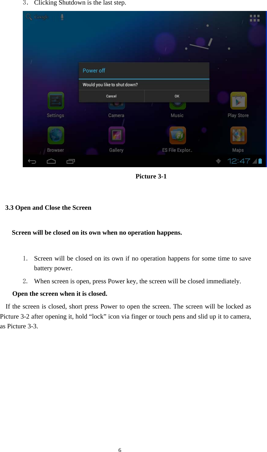  6 3． Clicking Shutdown is the last step.                   Picture 3-1 3.3 Open and Close the Screen    Screen will be closed on its own when no operation happens.  1. Screen will be closed on its own if no operation happens for some time to save battery power. 2. When screen is open, press Power key, the screen will be closed immediately.   Open the screen when it is closed. If the screen is closed, short press Power to open the screen. The screen will be locked as Picture 3-2 after opening it, hold “lock” icon via finger or touch pens and slid up it to camera, as Picture 3-3.   