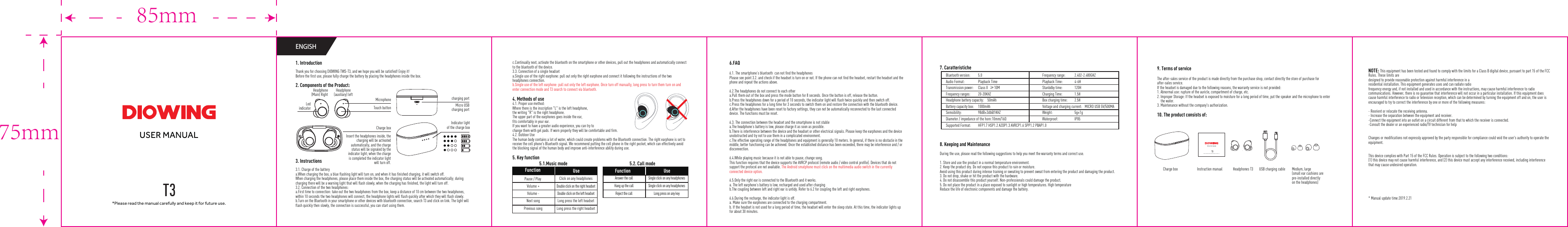 *Please read the manual carefully and keep it for future use.ENGISH5.1.Music mode 5.2. Call mode* Manual update time:2019.2.211. IntroductionThank you for choosing DIOWING TWS-T3, and we hope you will be satisfied! Enjoy it!Before the first use, please fully charge the battery by placing the headphones inside the box.2. Components of the Product:3. Instructions3.1. Charge of the batterya.When charging the box, a blue flashing light will turn on, and when it has finished charging, it will switch off.When charging the headphones, please place them inside the box, the charging status will be activated automatically; during charging there will be a warning light that will flash slowly, when the charging has finished, the light will turn off.3.2. Connection of the two headphones:a.First time to connection: take out the two headphones from the box, keep a distance of 10 cm between the two headphones, within 10 seconds the two headphones will connect, the headphone lights will flash quickly after which they will flash slowly.b.Turn on the Bluetooth in your smartphone or other devices with bluetooth connection, search T3 and click on link. The light will flash quickly then slowly, the connection is successful, you can start using them.6.FAQ6.1. The smartphone&rsquo;s bluetooth  can not find the headphonesPlease see point 3.2. and check if the headset is turn on or not. If the phone can not find the headset, restart the headset and the phone and repeat the actions above.6.2.The headphones do not connect to each othera.Pull them out of the box and press the mode button for 8 seconds. Once the button is off, release the button.b.Press the headphones down for a period of 10 seconds, the indicator light will flash twice quickly and then switch off.c.Press the headphones for a long time for 3 seconds to switch them on and restore the connection with the bluetooth device.d.After the headphones have been reset to factory settings, they can not be automatically reconnected to the last connected device. The functions must be reset.6.3. The connection between the headset and the smartphone is not stablea.The headphone&rsquo;s battery is low, please charge it as soon as possible.b.There is interference between the device and the headset or other electrical signals. Please keep the earphones and the device unobstructed and try not to use them in a complicated environment.c.The effective operating range of the headphones and equipment is generally 10 meters. In general, if there is no obstacle in the middle, better functioning can be achieved. Once the established distance has been exceeded, there may be interference and / or disconnection. 6.4.While playing music because it is not able to pause, change song.This function requires that the device supports the AVRCP protocol (remote audio / video control profile). Devices that do not support the protocol are not available. The Android smatphone must click on the multimedia audio switch in the currently connected device option.6.5.Only the right ear is connected to the Bluetooth and it works.a. The left earphone&rsquo;s battery is low, recharged and used after chargingb.The coupling between left and right ear is untidy. Refer to 6.2 for coupling the left and right earphones.6.6.During the recharge, the indicator light is off.a. Make sure the earphones are connected to the charging compartment. b. If the headset is not used for a long period of time, the headset will enter the sleep state. At this time, the indicator lights up for about 30 minutes.7. Caratteristiche8. Keeping and MaintenanceDuring the use, please read the following suggestions to help you meet the warranty terms and correct use.1. Store and use the product in a normal temperature environment.2. Keep the product dry. Do not expose this product to rain or moisture.Avoid using this product during intense training or sweating to prevent sweat from entering the product and damaging the product.3. Do not drop, shake or hit the product with the hardware.4. Do not disassemble this product yourself. Non-professionals could damage the product.5. Do not place the product in a place exposed to sunlight or high temperatures. High temperatureReduce the life of electronic components and damage the battery.9. Terms of serviceThe after-sales service of the product is made directly from the purchase shop, contact directly the store of purchase for after-sales service.If the headset is damaged due to the following reasons, the warranty service is not provided:1. Abnormal use: rupture of the auricle, compartment of charge, etc.2. Improper Storage: If the headset is exposed to moisture for a long period of time, put the speaker and the microphone to enterthe water.3. Maintenance without the company's authorization.10. The product consists of: Headphone (auxiliary) leftHeadphone(Main) RightMicrophone charging portIndicator lightof the charge boxCharge boxTouch button Micro USBcharging portLed indicatorInsert the headphones inside, the charging will be activated automatically, and the charge status will be signaled by the indicator light; when the charge is completed the indicator light will turn off.c.Continually next, activate the bluetooth on the smartphone or other devices, pull out the headphones and automatically connect to the bluetooth of the device.3.3. Connection of a single headseta.Single use of the right earphone: pull out only the right earphone and connect it following the instructions of the two headphones connection.b.Single use of the left earphone: pull out only the left earphone. Once turn off manually, long press to turn them turn on and enter connection mode and T3 search to connect via bluetooth.4. Methods of use4.1. Proper use method:Where there is the inscription "L" is the left headphone, the writing "R" is the right headphone.The upper part of the earphones goes inside the ear, fits comfortably in your ear.If you want to have a greater audio experience, you can try to change them with gel pads. If worn properly they will be comfortable and firm.4.2. Outdoor UseThe human body contains a lot of water, which could create problems with the Bluetooth connection. The right earphone is set to receive the cell phone's Bluetooth signal. We recommend putting the cell phone in the right pocket, which can effectively avoid the blocking signal of the human body and improve anti-interference ability during use. 5. Key functionPause / PlayVolume +Volume -Next songPrevious songClick on any headphonesDouble click on the right headsetDouble click on the left headsetLong press the left headsetLong press the right headsetUse FunctionAnswer the callHang up the callReject the callSingle click on any headphonesSingle click on any headphonesLong press on any keyUse FunctionBluetooth version:  5.0   Frequency range:  2.402-2.480GHZAudio Format:  Playback Time  Playback Time:  4-6HTransmission power:  Class II  &ge;10M  Stanbdby time:  120HFrequency ranges:  20-20KHZ  Charging Time:  1.5HHeadphone battery capacity:    50mAh  Box charging time:  2.5HBattery capacity box:  1000mAh  Voltage and charging current:   MICRO USB 5V/500MASemsibility:  98dB&plusmn;3db@1KHZ Weight:  5g&plusmn;1gDiameter / impedance of the horn:10mm/16&Omega;  Waterproof:  IPX5Supported Format:  HFP1.7 HSP1.2 A2DP1.3 AVRCP1.6 SPP1.2 PBAP1.0Charge box Headphones T3Instruction manualInstruction manualUSB charging cable Medium, large(small ear cushions are pre-installed directly on the headphones)85mm75mm*Please read the manual carefully and keep it for future use.NOTE: This equipment has been tested and found to comply with the limits for a Class B digital device, pursuant to part 15 of the FCC Rules. These limits aredesigned to provide reasonable protection against harmful interference in aresidential installation. This equipment generates uses and can radiate radiofrequency energy and, if not installed and used in accordance with the instructions, may cause harmful interference to radio communications. However, there is no guarantee that interference will not occur in a particular installation. If this equipment does cause harmful interference to radio or television reception, which can be determined by turning the equipment off and on, the user is encouraged to try to correct the interference by one or more of the following measures:- Reorient or relocate the receiving antenna.- Increase the separation between the equipment and receiver.-Connect the equipment into an outlet on a circuit different from that to which the receiver is connected.-Consult the dealer or an experienced radio/TV technician for helpChanges or modifications not expressly approved by the party responsible for compliance could void the user's authority to operate the equipment.This device complies with Part 15 of the FCC Rules. Operation is subject to the following two conditions:(1) this device may not cause harmful interference, and (2) this device must accept any interference received, including interference that may cause undesired operation.