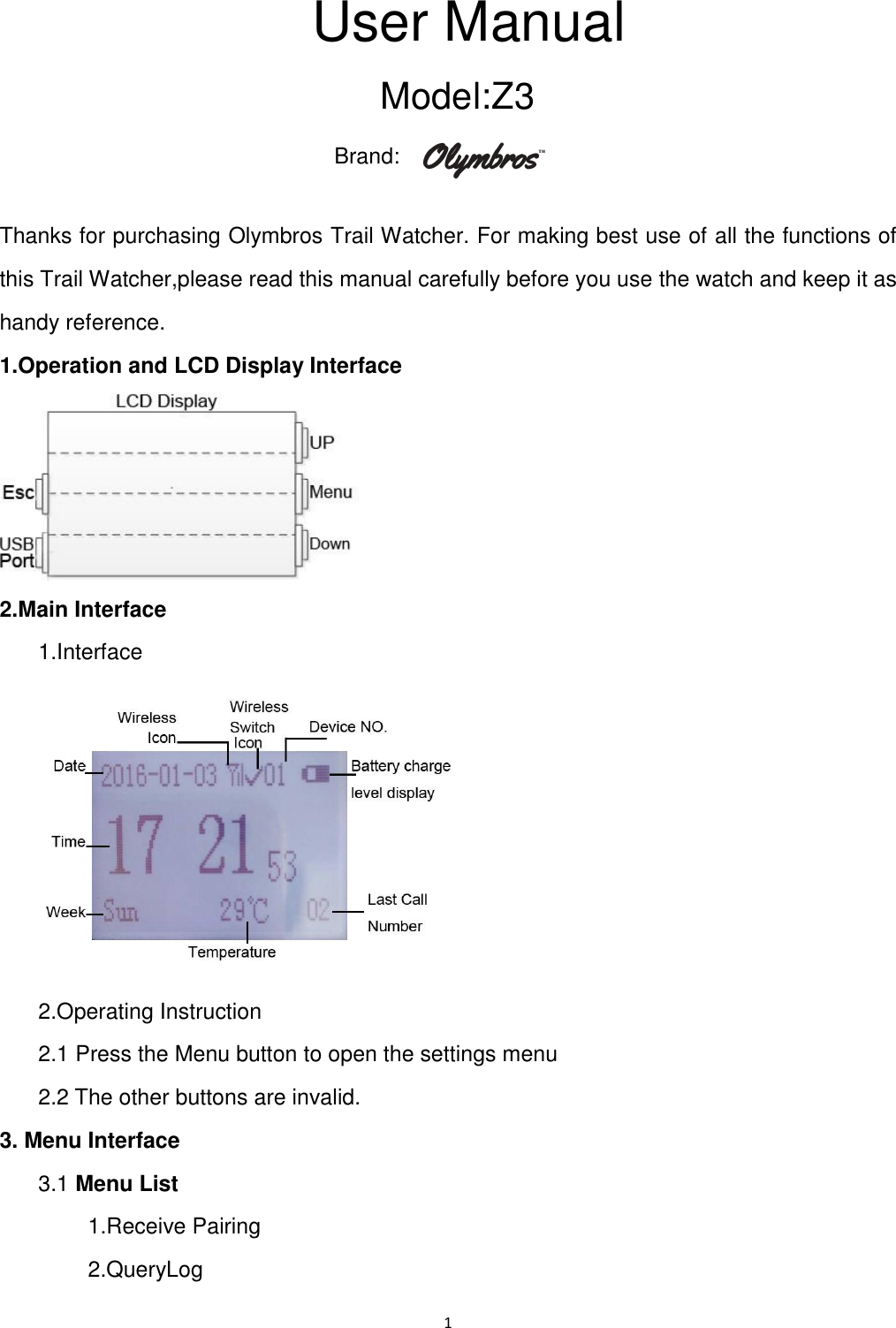1  User Manual Model: Z3 Brand:   Thanks for purchasing Olymbros Trail Watcher. For making best use of all the functions of this Trail Watcher,please read this manual carefully before you use the watch and keep it as handy reference. 1.Operation and LCD Display Interface    2.Main Interface   1.Interface    2.Operating Instruction   2.1 Press the Menu button to open the settings menu   2.2 The other buttons are invalid. 3. Menu Interface     3.1 Menu List           1.Receive Pairing         2.QueryLog 