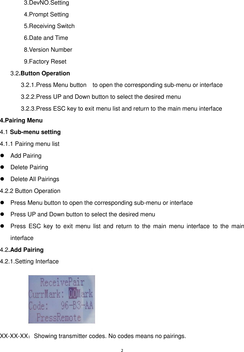 2          3.DevNO.Setting         4.Prompt Setting         5.Receiving Switch         6.Date and Time           8.Version Number         9.Factory Reset      3.2.Button Operation       3.2.1.Press Menu button    to open the corresponding sub-menu or interface       3.2.2.Press UP and Down button to select the desired menu       3.2.3.Press ESC key to exit menu list and return to the main menu interface 4.Pairing Menu 4.1 Sub-menu setting 4.1.1 Pairing menu list   Add Pairing   Delete Pairing     Delete All Pairings 4.2.2 Button Operation     Press Menu button to open the corresponding sub-menu or interface     Press UP and Down button to select the desired menu     Press  ESC  key  to  exit  menu  list  and  return  to  the  main  menu  interface  to  the  main interface 4.2.Add Pairing 4.2.1.Setting Interface      XX-XX-XX：Showing transmitter codes. No codes means no pairings. 