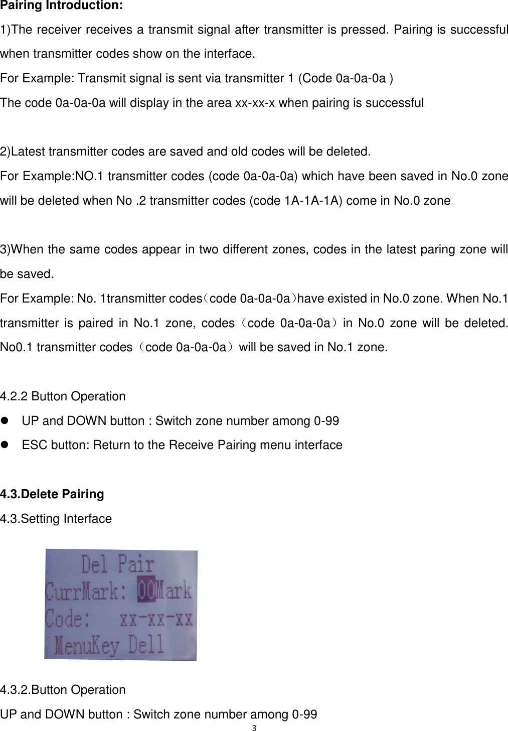 3  Pairing Introduction:   1)The receiver receives a transmit signal after transmitter is pressed. Pairing is successful when transmitter codes show on the interface. For Example: Transmit signal is sent via transmitter 1 (Code 0a-0a-0a )   The code 0a-0a-0a will display in the area xx-xx-x when pairing is successful  2)Latest transmitter codes are saved and old codes will be deleted. For Example:NO.1 transmitter codes (code 0a-0a-0a) which have been saved in No.0 zone will be deleted when No .2 transmitter codes (code 1A-1A-1A) come in No.0 zone  3)When the same codes appear in two different zones, codes in the latest paring zone will be saved.   For Example: No. 1transmitter codes（code 0a-0a-0a）have existed in No.0 zone. When No.1 transmitter  is paired in  No.1 zone,  codes（code 0a-0a-0a）in No.0 zone will be  deleted.   No0.1 transmitter codes（code 0a-0a-0a）will be saved in No.1 zone.  4.2.2 Button Operation   UP and DOWN button : Switch zone number among 0-99   ESC button: Return to the Receive Pairing menu interface  4.3.Delete Pairing 4.3.Setting Interface  4.3.2.Button Operation UP and DOWN button : Switch zone number among 0-99 