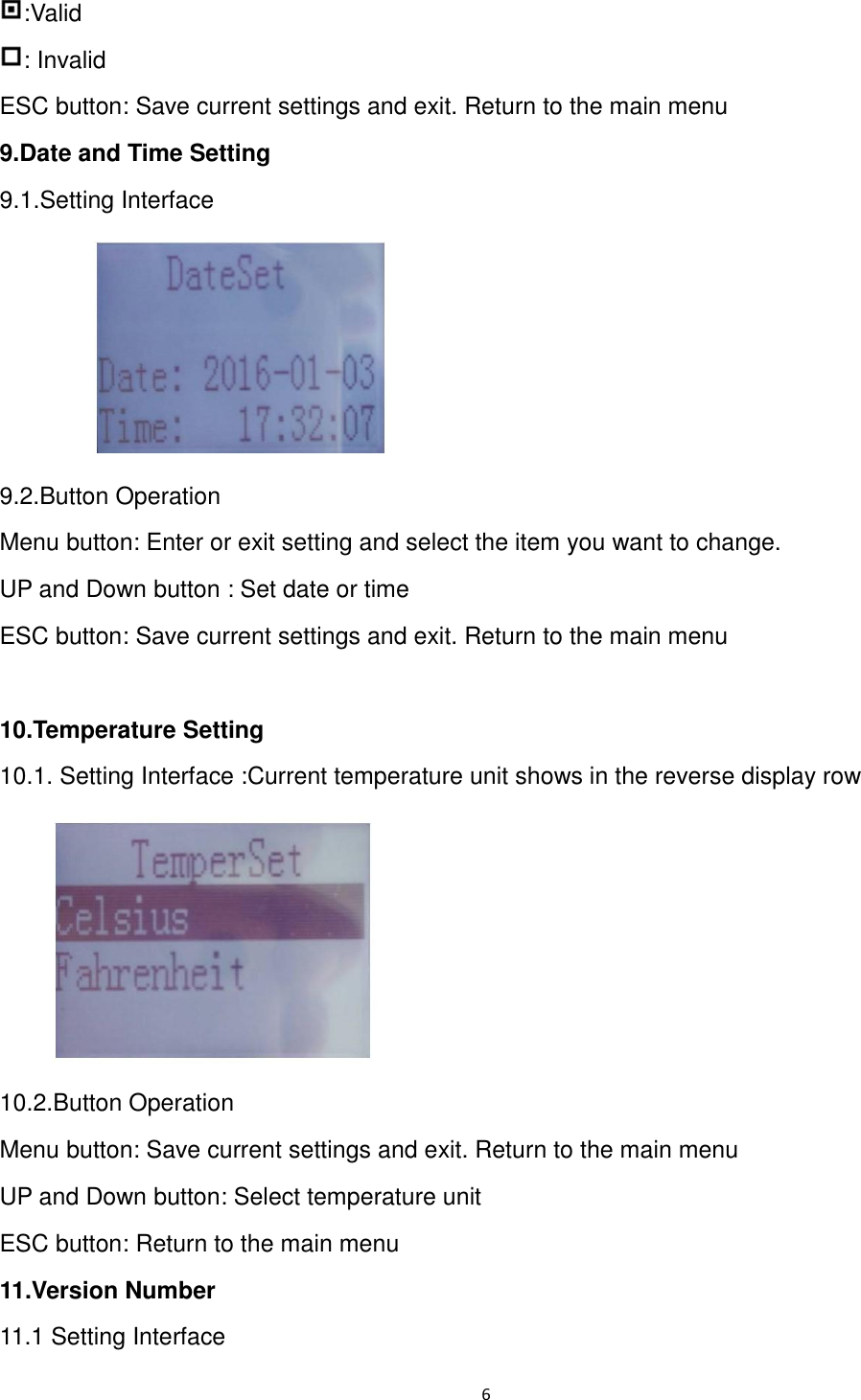 6  :Valid : Invalid ESC button: Save current settings and exit. Return to the main menu 9.Date and Time Setting         9.1.Setting Interface  9.2.Button Operation Menu button: Enter or exit setting and select the item you want to change.   UP and Down button : Set date or time ESC button: Save current settings and exit. Return to the main menu  10.Temperature Setting   10.1. Setting Interface :Current temperature unit shows in the reverse display row    10.2.Button Operation Menu button: Save current settings and exit. Return to the main menu UP and Down button: Select temperature unit ESC button: Return to the main menu 11.Version Number 11.1 Setting Interface 
