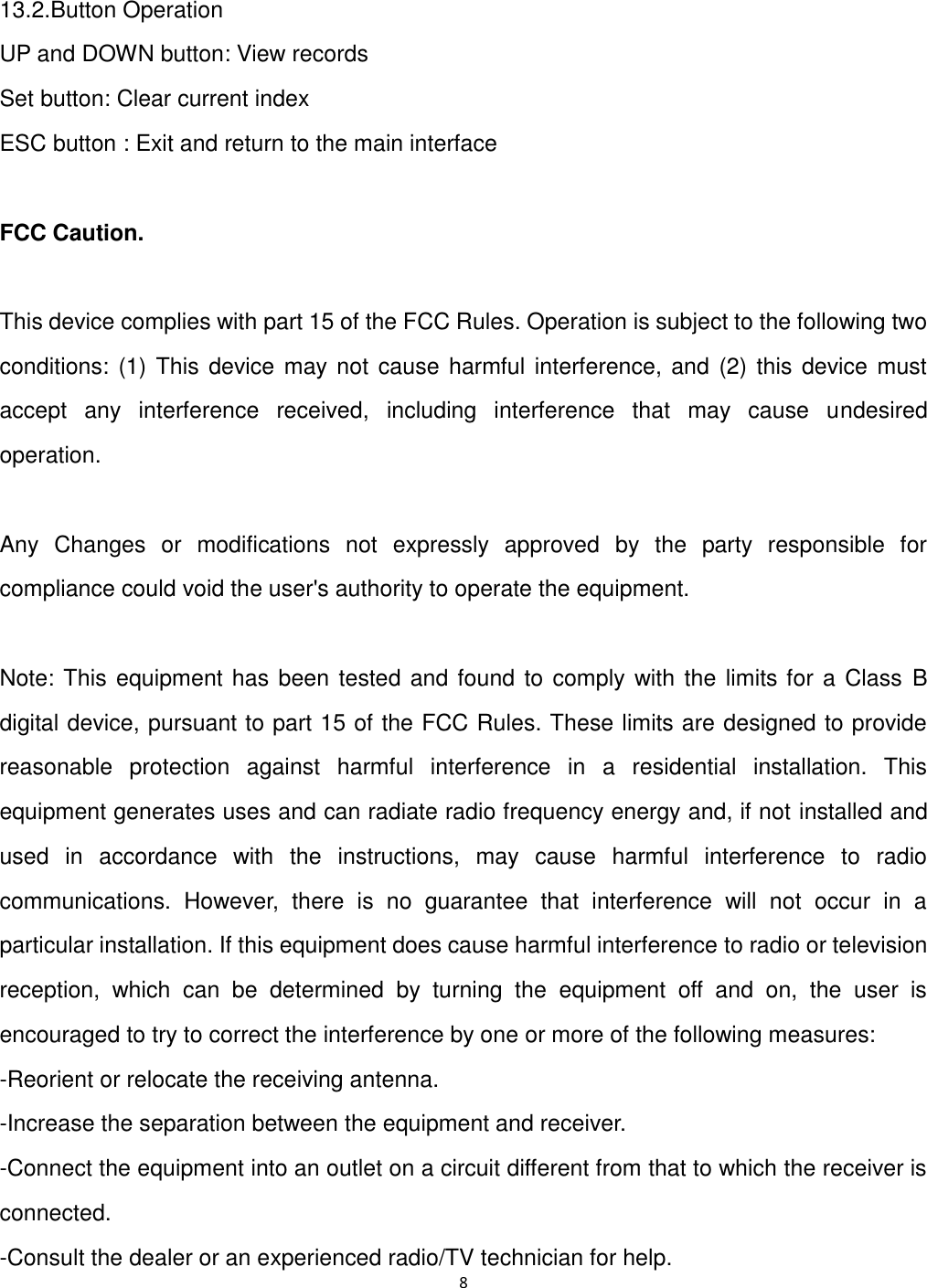 8   13.2.Button Operation UP and DOWN button: View records Set button: Clear current index   ESC button : Exit and return to the main interface  FCC Caution.  This device complies with part 15 of the FCC Rules. Operation is subject to the following two conditions: (1) This  device may not  cause harmful interference, and  (2) this device must accept  any  interference  received,  including  interference  that  may  cause  undesired operation.  Any  Changes  or  modifications  not  expressly  approved  by  the  party  responsible  for compliance could void the user's authority to operate the equipment.  Note: This equipment has been tested and found to comply with the limits for a Class B digital device, pursuant to part 15 of the FCC Rules. These limits are designed to provide reasonable  protection  against  harmful  interference  in  a  residential  installation.  This equipment generates uses and can radiate radio frequency energy and, if not installed and used  in  accordance  with  the  instructions,  may  cause  harmful  interference  to  radio communications.  However,  there  is  no  guarantee  that  interference  will  not  occur  in  a particular installation. If this equipment does cause harmful interference to radio or television reception,  which  can  be  determined  by  turning  the  equipment  off  and  on,  the  user  is encouraged to try to correct the interference by one or more of the following measures: -Reorient or relocate the receiving antenna. -Increase the separation between the equipment and receiver. -Connect the equipment into an outlet on a circuit different from that to which the receiver is connected. -Consult the dealer or an experienced radio/TV technician for help.   