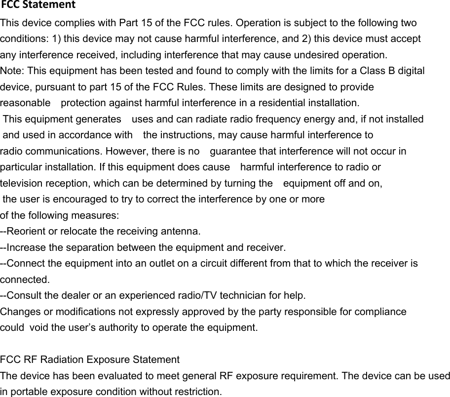    This device complies with Part 15 of the FCC rules. Operation is subject to the following two conditions: 1) this device may not cause harmful interference, and 2) this device must accept any interference received, including interference that may cause undesired operation. Note: This equipment has been tested and found to comply with the limits for a Class B digital device, pursuant to part 15 of the FCC Rules. These limits are designed to provide  reasonable protection against harmful interference in a residential installation.  This equipment generates uses and can radiate radio frequency energy and, if not installed  and used in accordance with the instructions, may cause harmful interference to  radio communications. However, there is no guarantee that interference will not occur in particular installation. If this equipment does cause harmful interference to radio or television reception, which can be determined by turning the equipment off and on,  the user is encouraged to try to correct the interference by one or more of the following measures: --Reorient or relocate the receiving antenna. --Increase the separation between the equipment and receiver. --Connect the equipment into an outlet on a circuit different from that to which the receiver is connected. --Consult the dealer or an experienced radio/TV technician for help. Changes or modifications not expressly approved by the party responsible for compliance could void the user’s authority to operate the equipment.  FCC RF Radiation Exposure Statement The device has been evaluated to meet general RF exposure requirement. The device can be used in portable exposure condition without restriction.FCC Statement  