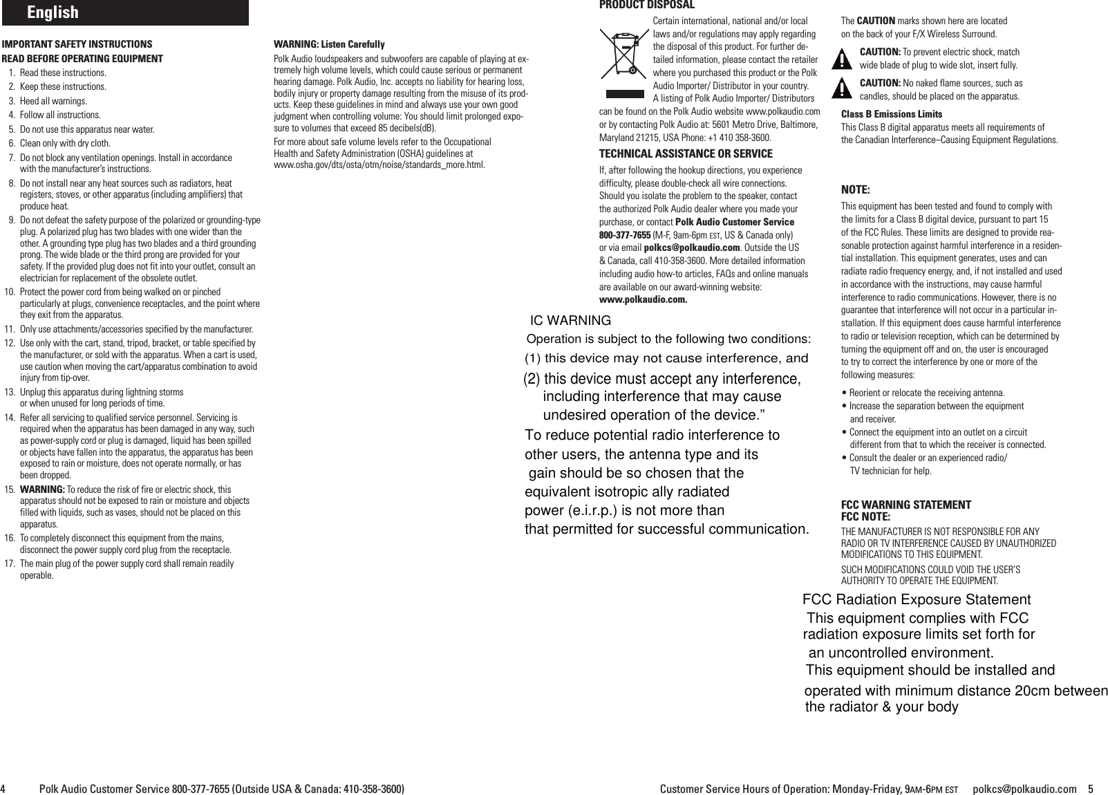 Customer Service Hours of Operation: Monday-Friday, 9AM-6PM EST polkcs@polkaudio.com 54 Polk Audio Customer Service 800-377-7655 (Outside USA &amp; Canada: 410-358-3600)PRODUCT DISPOSALCertain international, national and/or locallaws and/or regulations may apply regardingthe disposal of this product. For further de-tailed information, please contact the retailerwhere you purchased this product or the PolkAudio Importer/ Distributor in your country.A listing of Polk Audio Importer/ Distributorscan be found on the Polk Audio website www.polkaudio.comor by contacting Polk Audio at: 5601 Metro Drive, Baltimore,Maryland 21215, USA Phone: +1 410 358-3600.TECHNICAL ASSISTANCE OR SERVICEIf, after following the hookup directions, you experiencedifficulty, please double-check all wire connections.Should you isolate the problem to the speaker, contactthe authorized Polk Audio dealer where you made yourpurchase, or contact Polk Audio Customer Service800-377-7655 (M-F, 9am-6pm EST, US &amp; Canada only)or via email polkcs@polkaudio.com. Outside the US&amp; Canada, call 410-358-3600. More detailed informationincluding audio how-to articles, FAQs and online manualsare available on our award-winning website:www.polkaudio.com.The CAUTION marks shown here are locatedon the back of your F/X Wireless Surround.CAUTION: To prevent electric shock, matchwide blade of plug to wide slot, insert fully.CAUTION: No naked flame sources, such ascandles, should be placed on the apparatus.Class B Emissions LimitsThis Class B digital apparatus meets all requirements ofthe Canadian Interference&ndash;Causing Equipment Regulations.NOTE:This equipment has been tested and found to comply withthe limits for a Class B digital device, pursuant to part 15of the FCC Rules. These limits are designed to provide rea-sonable protection against harmful interference in a residen-tial installation. This equipment generates, uses and canradiate radio frequency energy, and, if not installed and usedin accordance with the instructions, may cause harmfulinterference to radio communications. However, there is noguarantee that interference will not occur in a particular in-stallation. If this equipment does cause harmful interferenceto radio or television reception, which can be determined byturning the equipment off and on, the user is encouragedto try to correct the interference by one or more of thefollowing measures:&bull; Reorient or relocate the receiving antenna.&bull; Increase the separation between the equipmentand receiver.&bull; Connect the equipment into an outlet on a circuitdifferent from that to which the receiver is connected.&bull; Consult the dealer or an experienced radio/TV technician for help.FCC WARNING STATEMENTFCC NOTE:THE MANUFACTURER IS NOT RESPONSIBLE FOR ANYRADIO OR TV INTERFERENCE CAUSED BY UNAUTHORIZEDMODIFICATIONS TO THIS EQUIPMENT.SUCH MODIFICATIONS COULD VOID THE USER&rsquo;SAUTHORITY TO OPERATE THE EQUIPMENT.EnglishIMPORTANT SAFETY INSTRUCTIONSREAD BEFORE OPERATING EQUIPMENT1. Read these instructions.2. Keep these instructions.3. Heed all warnings.4. Follow all instructions.5. Do not use this apparatus near water.6. Clean only with dry cloth.7. Do not block any ventilation openings. Install in accordancewith the manufacturer&rsquo;s instructions.8. Do not install near any heat sources such as radiators, heatregisters, stoves, or other apparatus (including amplifiers) thatproduce heat.9. Do not defeat the safety purpose of the polarized or grounding-typeplug. A polarized plug has two blades with one wider than theother. A grounding type plug has two blades and a third groundingprong. The wide blade or the third prong are provided for yoursafety. If the provided plug does not fit into your outlet, consult anelectrician for replacement of the obsolete outlet.10. Protect the power cord from being walked on or pinchedparticularly at plugs, convenience receptacles, and the point wherethey exit from the apparatus.11. Only use attachments/accessories specified by the manufacturer.12. Use only with the cart, stand, tripod, bracket, or table specified bythe manufacturer, or sold with the apparatus. When a cart is used,use caution when moving the cart/apparatus combination to avoidinjury from tip-over.13. Unplug this apparatus during lightning stormsor when unused for long periods of time.14. Refer all servicing to qualified service personnel. Servicing isrequired when the apparatus has been damaged in any way, suchas power-supply cord or plug is damaged, liquid has been spilledor objects have fallen into the apparatus, the apparatus has beenexposed to rain or moisture, does not operate normally, or hasbeen dropped.15. WARNING: To reduce the risk of fire or electric shock, thisapparatus should not be exposed to rain or moisture and objectsfilled with liquids, such as vases, should not be placed on thisapparatus.16. To completely disconnect this equipment from the mains,disconnect the power supply cord plug from the receptacle.17. The main plug of the power supply cord shall remain readilyoperable.WARNING: Listen CarefullyPolk Audio loudspeakers and subwoofers are capable of playing at ex-tremely high volume levels, which could cause serious or permanenthearing damage. Polk Audio, Inc. accepts no liability for hearing loss,bodily injury or property damage resulting from the misuse of its prod-ucts. Keep these guidelines in mind and always use your own goodjudgment when controlling volume: You should limit prolonged expo-sure to volumes that exceed 85 decibels(dB).For more about safe volume levels refer to the OccupationalHealth and Safety Administration (OSHA) guidelines atwww.osha.gov/dts/osta/otm/noise/standards_more.html.FCC Radiation Exposure StatementThis equipment complies with FCC radiation exposure limits set forth for an uncontrolled environment. This equipment should be installed and operated with minimum distance 20cm between the radiator &amp; your bodyIC WARNINGOperation is subject to the following two conditions: (1) this device may not cause interference, and (2) this device must accept any interference, including interference that may cause undesired operation of the device.&rdquo;To reduce potential radio interference to other users, the antenna type and its gain should be so chosen that the equivalent isotropic ally radiated power (e.i.r.p.) is not more than that permitted for successful communication.