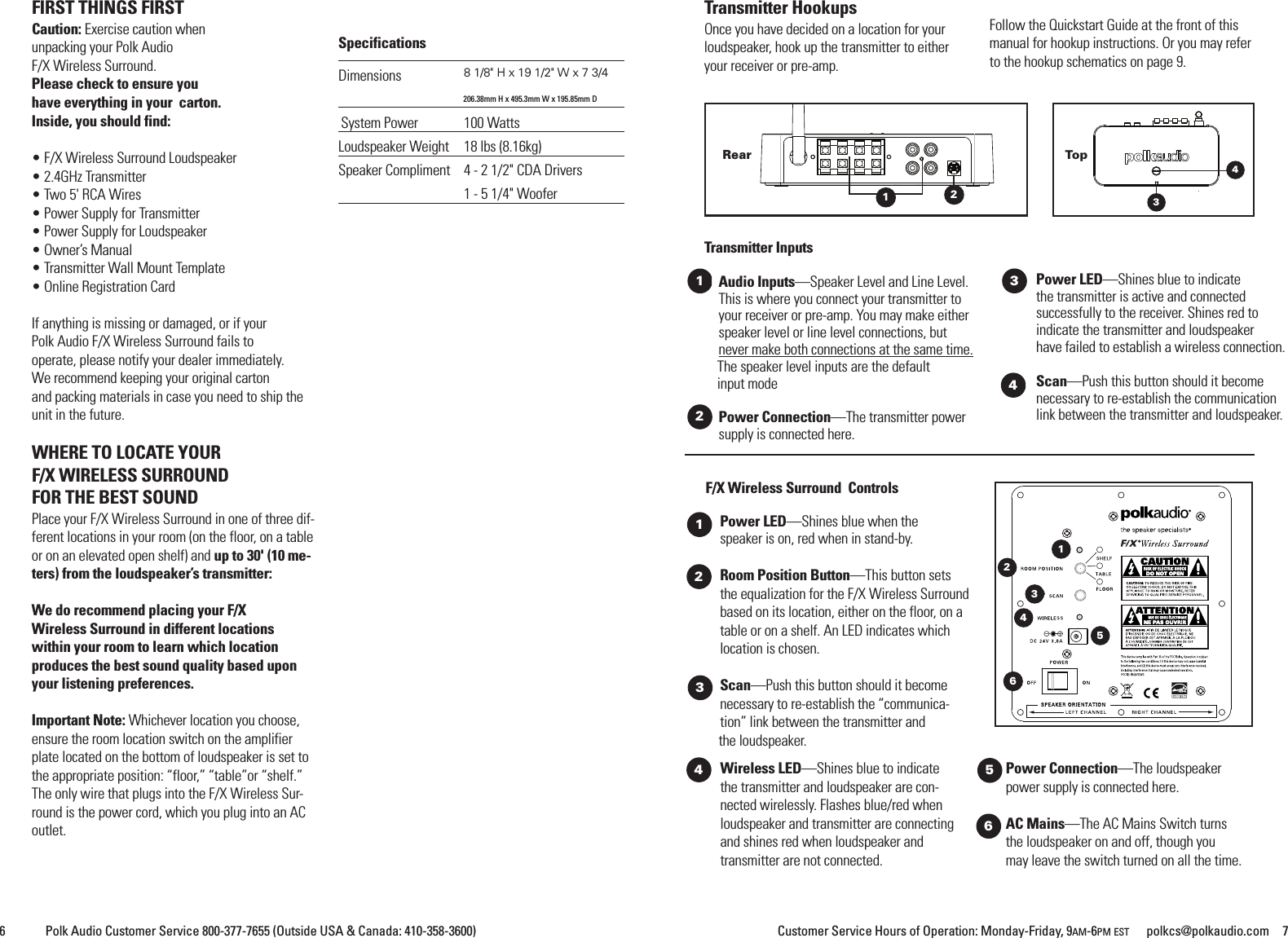 Customer Service Hours of Operation: Monday-Friday, 9AM-6PM EST polkcs@polkaudio.com 76 Polk Audio Customer Service 800-377-7655 (Outside USA &amp; Canada: 410-358-3600)Wireless LED&mdash;Shines blue to indicatethe transmitter and loudspeaker are con-nected wirelessly. Flashes blue/red whenloudspeaker and transmitter are connectingand shines red when loudspeaker andtransmitter are not connected.Power Connection&mdash;The loudspeakerpower supply is connected here.AC Mains&ndash;&ndash;The AC Mains Switch turnsthe loudspeaker on and off, though youmay leave the switch turned on all the time.F/X Wireless Surround ControlsPower LED&mdash;Shines blue when thespeaker is on, red when in stand-by.Room Position Button&mdash;This button setsthe equalization for the F/X Wireless Surroundbased on its location, either on the floor, on atable or on a shelf. An LED indicates whichlocation is chosen.Scan&mdash;Push this button should it becomenecessary to re-establish the &ldquo;communica-tion&rdquo; link between the transmitter andthe loudspeaker.12Rear43TopTransmitter InputsAudio Inputs&mdash;Speaker Level and Line Level.This is where you connect your transmitter toyour receiver or pre-amp. You may make eitherspeaker level or line level connections, butnever make both connections at the same time.The speaker level inputs are the defaultinput modePower Connection&mdash;The transmitter powersupply is connected here.Power LED&mdash;Shines blue to indicatethe transmitter is active and connectedsuccessfully to the receiver. Shines red toindicate the transmitter and loudspeakerhave failed to establish a wireless connection.Scan&mdash;Push this button should it becomenecessary to re-establish the communicationlink between the transmitter and loudspeaker.1234563412Transmitter HookupsOnce you have decided on a location for yourloudspeaker, hook up the transmitter to eitheryour receiver or pre-amp.Follow the Quickstart Guide at the front of thismanual for hookup instructions. Or you may referto the hookup schematics on page 9.FIRST THINGS FIRSTCaution: Exercise caution whenunpacking your Polk AudioF/X Wireless Surround.Please check to ensure youhave everything in your carton.Inside, you should find:&bull; F/X Wireless Surround Loudspeaker&bull; 2.4GHz Transmitter&bull; Two 5' RCA Wires&bull; Power Supply for Transmitter&bull; Power Supply for Loudspeaker&bull; Owner&rsquo;s Manual&bull; Transmitter Wall Mount Template&bull; Online Registration CardIf anything is missing or damaged, or if yourPolk Audio F/X Wireless Surround fails tooperate, please notify your dealer immediately.We recommend keeping your original cartonand packing materials in case you need to ship theunit in the future.WHERE TO LOCATE YOURF/X WIRELESS SURROUNDFOR THE BEST SOUNDPlace your F/X Wireless Surround in one of three dif-ferent locations in your room (on the floor, on a tableor on an elevated open shelf) and up to 30' (10 me-ters) from the loudspeaker&rsquo;s transmitter:We do recommend placing your F/XWireless Surround in different locationswithin your room to learn which locationproduces the best sound quality based uponyour listening preferences.Important Note: Whichever location you choose,ensure the room location switch on the amplifierplate located on the bottom of loudspeaker is set tothe appropriate position: &ldquo;floor,&rdquo; &ldquo;table&rdquo;or &ldquo;shelf.&rdquo;The only wire that plugs into the F/X Wireless Sur-round is the power cord, which you plug into an ACoutlet.SpecificationsDimensions 81/8" H x 19 1/2" W x 7 3/4206.38mm H x 495.3mm W x 195.85mm DSystem Power 100 WattsLoudspeaker Weight 18 lbs (8.16kg)Speaker Compliment 4 - 2 1/2" CDA Drivers1 - 5 1/4" Woofer623451
