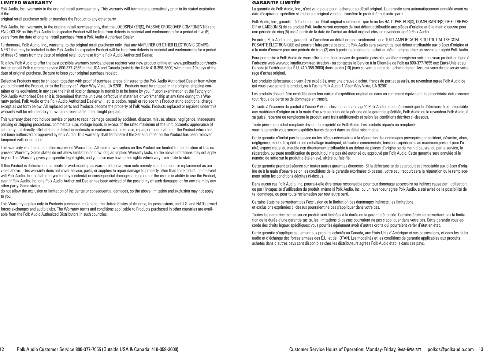 Customer Service Hours of Operation: Monday-Friday, 9AM-6PM EST polkcs@polkaudio.com 1312 Polk Audio Customer Service 800-377-7655 (Outside USA &amp; Canada: 410-358-3600)LIMITED WARRANTYPolk Audio, Inc., warrants to the original retail purchaser only. This warranty will terminate automatically prior to its stated expirationif theoriginal retail purchaser sells or transfers the Product to any other party.Polk Audio, Inc., warrants, to the original retail purchaser only, that the LOUDSPEAKER(S), PASSIVE CROSSOVER COMPONENT(S) andENCLOSURE on this Polk Audio Loudspeaker Product will be free from defects in material and workmanship for a period of five (5)years from the date of original retail purchase from a Polk Audio Authorized Dealer.Furthermore, Polk Audio, Inc., warrants, to the original retail purchaser only, that any AMPLIFIER OR OTHER ELECTRONIC COMPO-NENT that may be included in this Polk Audio Loudspeaker Product will be free from defects in material and workmanship for a periodof three (3) years from the date of original retail purchase from a Polk Audio Authorized Dealer.To allow Polk Audio to offer the best possible warranty service, please register your new product online at: www.polkaudio.com/regis-tration or call Polk customer service 800-377-7655 in the USA and Canada (outside the USA: 410-358-3600) within ten (10) days of thedate of original purchase. Be sure to keep your original purchase receipt.Defective Products must be shipped, together with proof of purchase, prepaid insured to the Polk Audio Authorized Dealer from whomyou purchased the Product, or to the Factory at 1 Viper Way Vista, CA 92081. Products must be shipped in the original shipping con-tainer or its equivalent; in any case the risk of loss or damage in transit is to be borne by you. If upon examination at the Factory orPolk Audio Authorized Dealer it is determined that the unit was defective in materials or workmanship at any time during this War-ranty period, Polk Audio or the Polk Audio Authorized Dealer will, at its option, repair or replace this Product at no additional charge,except as set forth below. All replaced parts and Products become the property of Polk Audio. Products replaced or repaired under thiswarranty will be returned to you, within a reasonable time, freight prepaid.This warranty does not include service or parts to repair damage caused by accident, disaster, misuse, abuse, negligence, inadequatepacking or shipping procedures, commercial use, voltage inputs in excess of the rated maximum of the unit, cosmetic appearance ofcabinetry not directly attributable to defect in materials or workmanship, or service, repair, or modification of the Product which hasnot been authorized or approved by Polk Audio. This warranty shall terminate if the Serial number on the Product has been removed,tampered with or defaced.This warranty is in lieu of all other expressed Warranties. All implied warranties on this Product are limited to the duration of this ex-pressed Warranty. Some states do not allow limitation on how long an implied Warranty lasts, so the above limitations may not applyto you. This Warranty gives you specific legal rights, and you also may have other rights which vary from state to state.If this Product is defective in materials or workmanship as warranted above, your sole remedy shall be repair or replacement as pro-vided above. This warranty does not cover service, parts, or supplies to repair damage to property other than the Product. In no eventwill Polk Audio, Inc. be liable to you for any incidental or consequential damages arising out of the use or in-ability to use the Product,even if Polk Audio, Inc. or a Polk Audio Authorized Dealer has been advised of the possibility of such damages, or for any claim by anyother party. Some statesdo not allow the exclusion or limitation of incidental or consequential damages, so the above limitation and exclusion may not applyto you.This Warranty applies only to Products purchased in Canada, the United States of America, its possessions, and U.S. and NATO armedforces exchanges and audio clubs. The Warranty terms and conditions applicable to Products purchased in other countries are avail-able from the Polk Audio Authorized Distributors in such countries.GARANTIE LIMIT&Eacute;ELa garantie de Polk Audio, Inc., n&rsquo;est valide que pour l&rsquo;acheteur au d&eacute;tail original. La garantie sera automatiquement annul&eacute;e avant sadate d&rsquo;expiration sp&eacute;cifi&eacute;e si l&rsquo;acheteur original vend ou transf&egrave;re le produit &agrave; tout autre parti.Polk Audio, Inc., garantit - &agrave; l&rsquo;acheteur au d&eacute;tail original seulement - que le ou les HAUT-PARLEUR(S), COMPOSANTE(S) DE FILTRE PAS-SIF et CAISSON(S) de ce produit Polk Audio seront exempts de tout d&eacute;faut attribuable aux pi&egrave;ces d&rsquo;origine et &agrave; la main d&rsquo;oeuvre pourune p&eacute;riode de cinq (5) ans &agrave; partir de la date de l&rsquo;achat au d&eacute;tail original chez un revendeur agr&eacute;&eacute; Polk Audio.En outre, Polk Audio, Inc., garantit - &agrave; l&rsquo;acheteur au d&eacute;tail original seulement - que TOUT AMPLIFICATEUR OU TOUT AUTRE COM-POSANTE &Eacute;LECTRONIQUE qui pourrait faire partie ce produit Polk Audio sera exempt de tout d&eacute;faut attribuable aux pi&egrave;ces d&rsquo;origine et&agrave;la main d&rsquo;oeuvre pour une p&eacute;riode de trois (3) ans &agrave; partir de la date de l&rsquo;achat au d&eacute;tail original chez un revendeur agr&eacute;&eacute; Polk Audio.Pour permettre &agrave; Polk Audio de vous offrir le meilleur service de garantie possible, veuillez enregistrer votre nouveau produit en ligne &agrave;l&rsquo;adresse web www.polkaudio.com/registration - ou contactez le Service &agrave; la Client&egrave;le de Polk au 800-377-7655 aux &Eacute;tats-Unis et auCanada (&agrave; l&rsquo;ext&eacute;rieur des &Eacute;.U.:410-358-3600) dans les dix (10) jours suivant la date de l&rsquo;achat original. Assurez-vous de conserver votrere&ccedil;u d&rsquo;achat original.Les produits d&eacute;fectueux doivent &ecirc;tre exp&eacute;di&eacute;s, avec une preuve d&rsquo;achat, francs de port et assur&eacute;s, au revendeur agree Polk Audio dequi vous avez achet&eacute; le produit, ou &agrave; l&rsquo;usine Polk Audio,1 Viper Way Vista, CA 92081.Les produits doivent &ecirc;tre exp&eacute;di&eacute;s dans leur carton d&rsquo;exp&eacute;dition original ou dans un contenant &eacute;quivalent. Le propri&eacute;taire doit assumertout risque de perte ou de dommage en transit.Si, suite &agrave; l&rsquo;examen du produit &agrave; l&rsquo;usine Polk ou chez le marchand agr&eacute;&eacute; Polk Audio, il est d&eacute;termin&eacute; que la d&eacute;fectuosit&eacute; est imputableaux mat&eacute;riaux d&rsquo;origine ou &agrave; la main d&rsquo;oeuvre au cours de la p&eacute;riode de la garantie sp&eacute;cifi&eacute;e, Polk Audio ou le revendeur Polk Audio, &agrave;sa guise, r&eacute;parera ou remplacera le produit sans frais additionnels et selon les conditions d&eacute;crites ci-dessous.Toute pi&egrave;ce ou produit remplac&eacute; devient la propri&eacute;t&eacute; de Polk Audio. Les produits r&eacute;par&eacute;s ou remplac&eacute;ssous la garantie vous seront exp&eacute;di&eacute;s francs de port dans un d&eacute;lai raisonnable.Cette garantie n&rsquo;inclut pas le service ou les pi&egrave;ces n&eacute;cessaires &agrave; la r&eacute;paration des dommages provoqu&eacute;s par accident, d&eacute;sastre, abus,n&eacute;gligence, mode d'exp&eacute;dition ou emballage inad&eacute;quat, utilisation commerciale, tensions sup&eacute;rieures au maximum prescrit pour l&rsquo;u-nit&eacute;, aspect visuel du meuble non directement attribuable &agrave; un d&eacute;faut de pi&egrave;ces d&rsquo;origine ou de main d&rsquo;oeuvre, ou par le service, lar&eacute;paration, ou toute modification du produit qui n&rsquo;a pas &eacute;t&eacute; autoris&eacute; ou approuv&eacute; par Polk Audio. Cette garantie sera annul&eacute;e si lenum&eacute;ro de s&eacute;rie sur le produit a &eacute;t&eacute; enlev&eacute;, alt&eacute;r&eacute; ou falsifi&eacute;.Cette garantie prend pr&eacute;s&eacute;ance sur toutes autres garanties &eacute;nonc&eacute;es. Si la d&eacute;fectuosit&eacute; de ce produit est imputable aux pi&egrave;ces d&rsquo;orig-ine ou &agrave; la main d&rsquo;oeuvre selon les conditions de la garantie exprim&eacute;es ci-dessus, votre seul recourt sera la r&eacute;paration ou le remplace-ment selon les conditions d&eacute;crites ci-dessus.Dans aucun cas Polk Audio, Inc. pourra-t-elle &ecirc;tre tenue responsable pour tout dommage accessoire ou indirect cause par l&rsquo;utilisationou par l&rsquo;incapacit&eacute; d&rsquo;utilisation du produit, m&ecirc;me si Polk Audio, Inc. ou un revendeur agr&eacute;&eacute; Polk Audio, a &eacute;t&eacute; avis&eacute; de la possibilit&eacute; detel dommage, ou pour toute r&eacute;clamation par tout autre parti.Certains &eacute;tats ne permettant pas l&rsquo;exclusion ou la limitation des dommages indirects, les limitationset exclusions exprim&eacute;es ci-dessus pourraient ne pas s'appliquer dans votre cas.Toutes les garanties tacites sur ce produit sont limit&eacute;es &agrave; la dur&eacute;e de la garantie &eacute;nonc&eacute;e. Certains &eacute;tats ne permettant pas la limita-tion de la dur&eacute;e d&rsquo;une garantie tacite, les limitations ci-dessus pourraient ne pas s&rsquo;appliquer dans votre cas. Cette garantie vous ac-corde des droits l&eacute;gaux sp&eacute;cifiques; vous pourriez &eacute;galement avoir d&rsquo;autres droits qui pourraient varier d&rsquo;&eacute;tat en &eacute;tat.Cette garantie s&rsquo;applique seulement aux produits achet&eacute;s au Canada, aux &Eacute;tats-Unis d&rsquo;Am&eacute;rique et ses possessions, et dans les clubsaudio et d&rsquo;&eacute;change des forces arm&eacute;es des &Eacute;.U. et de l&rsquo;OTAN. Les modalit&eacute;s et les conditions de garantie applicables aux produitsachet&eacute;s dans d&rsquo;autres pays sont disponibles chez les distributeurs agr&eacute;&eacute;s Polk Audio &eacute;tablis dans ces pays.