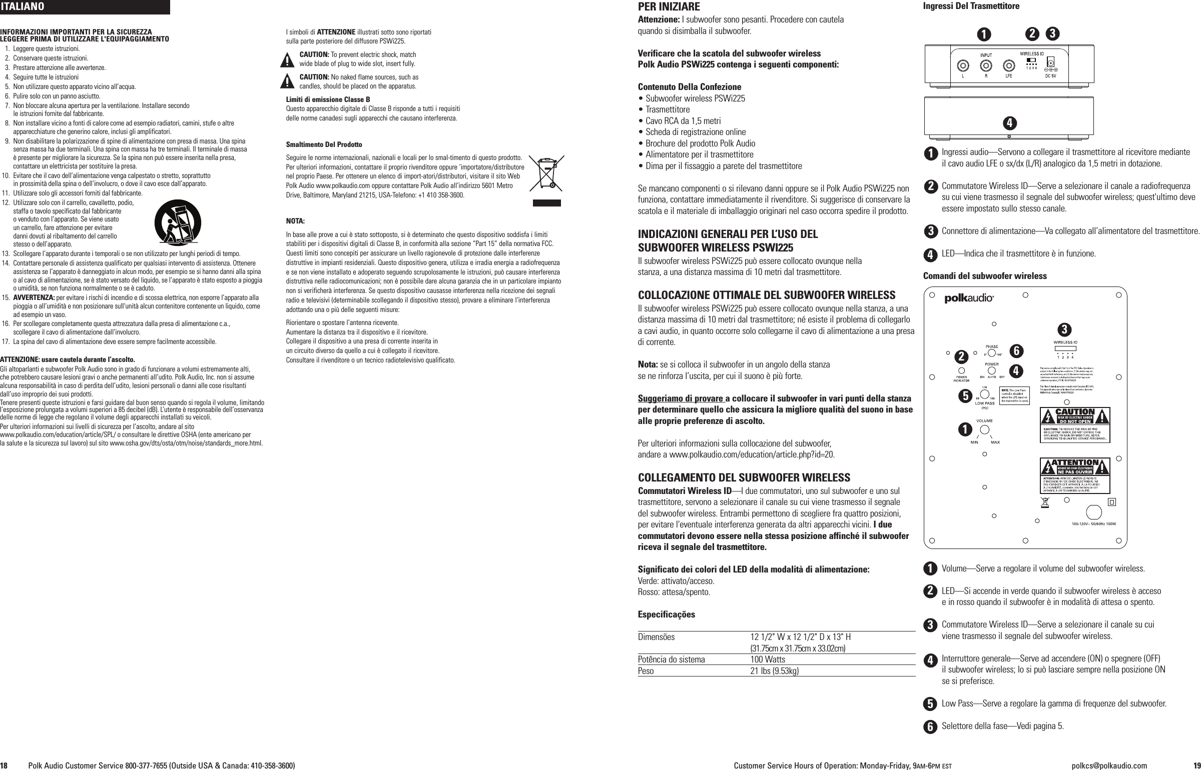PER INIZIAREAttenzione: I subwoofer sono pesanti. Procedere con cautelaquando si disimballa il subwoofer.Verificare che la scatola del subwoofer wirelessPolk Audio PSWi225 contenga i seguenti componenti:Contenuto Della Confezione&bull; Subwoofer wireless PSWi225&bull; Trasmettitore&bull; Cavo RCA da 1,5 metri&bull; Scheda di registrazione online&bull; Brochure del prodotto Polk Audio&bull; Alimentatore per il trasmettitore&bull; Dima per il fissaggio a parete del trasmettitoreSe mancano componenti o si rilevano danni oppure se il Polk Audio PSWi225 nonfunziona, contattare immediatamente il rivenditore. Si suggerisce di conservare lascatola e il materiale di imballaggio originari nel caso occorra spedire il prodotto.INDICAZIONI GENERALI PER L&rsquo;USO DELSUBWOOFER WIRELESS PSWI225Il subwoofer wireless PSWi225 pu&ograve; essere collocato ovunque nellastanza, a una distanza massima di 10 metri dal trasmettitore.COLLOCAZIONE OTTIMALE DEL SUBWOOFER WIRELESSIl subwoofer wireless PSWi225 pu&ograve; essere collocato ovunque nella stanza, a unadistanza massima di 10 metri dal trasmettitore; n&eacute; esiste il problema di collegarloa cavi audio, in quanto occorre solo collegarne il cavo di alimentazione a una presadi corrente.Nota: se si colloca il subwoofer in un angolo della stanzase ne rinforza l&rsquo;uscita, per cui il suono &egrave; pi&ugrave; forte.Suggeriamo di provare a collocare il subwoofer in vari punti della stanzaper determinare quello che assicura la migliore qualit&agrave; del suono in basealle proprie preferenze di ascolto.Per ulteriori informazioni sulla collocazione del subwoofer,andare a www.polkaudio.com/education/article.php?id=20.COLLEGAMENTO DEL SUBWOOFER WIRELESSCommutatori Wireless ID&mdash;I due commutatori, uno sul subwoofer e uno sultrasmettitore, servono a selezionare il canale su cui viene trasmesso il segnaledel subwoofer wireless. Entrambi permettono di scegliere fra quattro posizioni,per evitare l'eventuale interferenza generata da altri apparecchi vicini. I duecommutatori devono essere nella stessa posizione affinch&eacute; il subwooferriceva il segnale del trasmettitore.Significato dei colori del LED della modalit&agrave; di alimentazione:Verde: attivato/acceso.Rosso: attesa/spento.Especifica&ccedil;&otilde;esDimens&otilde;es 12 1/2" W x 12 1/2" D x 13" H(31.75cm x 31.75cm x 33.02cm)Pot&ecirc;ncia do sistema 100 WattsPeso 21 lbs (9.53kg)Ingressi Del TrasmettitoreIngressi audio&mdash;Servono a collegare il trasmettitore al ricevitore medianteil cavo audio LFE o sx/dx (L/R) analogico da 1,5 metri in dotazione.Commutatore Wireless ID&mdash;Serve a selezionare il canale a radiofrequenzasu cui viene trasmesso il segnale del subwoofer wireless; quest'ultimo deveessere impostato sullo stesso canale.Connettore di alimentazione&mdash;Va collegato all&rsquo;alimentatore del trasmettitore.LED&mdash;Indica che il trasmettitore &egrave; in funzione.Comandi del subwoofer wirelessVolume&mdash;Serve a regolare il volume del subwoofer wireless.LED&mdash;Si accende in verde quando il subwoofer wireless &egrave; accesoe in rosso quando il subwoofer &egrave; in modalit&agrave; di attesa o spento.Commutatore Wireless ID&mdash;Serve a selezionare il canale su cuiviene trasmesso il segnale del subwoofer wireless.Interruttore generale&mdash;Serve ad accendere (ON) o spegnere (OFF)il subwoofer wireless; lo si pu&ograve; lasciare sempre nella posizione ONse si preferisce.Low Pass&mdash;Serve a regolare la gamma di frequenze del subwoofer.Selettore della fase&mdash;Vedi pagina 5.112312344INFORMAZIONI IMPORTANTI PER LA SICUREZZALEGGERE PRIMA DI UTILIZZARE L'EQUIPAGGIAMENTO1. Leggere queste istruzioni.2. Conservare queste istruzioni.3. Prestare attenzione alle avvertenze.4. Seguire tutte le istruzioni5. Non utilizzare questo apparato vicino all&rsquo;acqua.6. Pulire solo con un panno asciutto.7. Non bloccare alcuna apertura per la ventilazione. Installare secondole istruzioni fornite dal fabbricante.8. Non installare vicino a fonti di calore come ad esempio radiatori, camini, stufe o altreapparecchiature che generino calore, inclusi gli amplificatori.9. Non disabilitare la polarizzazione di spine di alimentazione con presa di massa. Una spinasenza massa ha due terminali. Una spina con massa ha tre terminali. Il terminale di massa&egrave; presente per migliorare la sicurezza. Se la spina non pu&ograve; essere inserita nella presa,contattare un elettricista per sostituire la presa.10. Evitare che il cavo dell&rsquo;alimentazione venga calpestato o stretto, soprattuttoin prossimit&agrave; della spina o dell&rsquo;involucro, o dove il cavo esce dall&rsquo;apparato.11. Utilizzare solo gli accessori forniti dal fabbricante.12. Utilizzare solo con il carrello, cavalletto, podio,staffa o tavolo specificato dal fabbricanteovenduto con l&rsquo;apparato. Se viene usatoun carrello, fare attenzione per evitaredanni dovuti al ribaltamento del carrellostesso o dell&rsquo;apparato.13. Scollegare l&rsquo;apparato durante i temporali o se non utilizzato per lunghi periodi di tempo.14. Contattare personale di assistenza qualificato per qualsiasi intervento di assistenza. Ottenereassistenza se l&rsquo;apparato &egrave; danneggiato in alcun modo, per esempio se si hanno danni alla spinao al cavo di alimentazione, se &egrave; stato versato del liquido, se l&rsquo;apparato &egrave; stato esposto a pioggiaoumidit&agrave;, se non funziona normalmente o se &egrave; caduto.15. AVVERTENZA: per evitare i rischi di incendio e di scossa elettrica, non esporre l&rsquo;apparato allapioggia o all&rsquo;umidit&agrave; e non posizionare sull'unit&agrave; alcun contenitore contenente un liquido, comead esempio un vaso.16. Per scollegare completamente questa attrezzatura dalla presa di alimentazione c.a.,scollegare il cavo di alimentazione dall&rsquo;involucro.17. La spina del cavo di alimentazione deve essere sempre facilmente accessibile.ATTENZIONE: usare cautela durante l&rsquo;ascolto.Gli altoparlanti e subwoofer Polk Audio sono in grado di funzionare a volumi estremamente alti,che potrebbero causare lesioni gravi o anche permanenti all&rsquo;udito. Polk Audio, Inc. non si assumealcuna responsabilit&agrave; in caso di perdita dell&rsquo;udito, lesioni personali o danni alle cose risultantidall&rsquo;uso improprio dei suoi prodotti.Tenere presenti queste istruzioni e farsi guidare dal buon senso quando si regola il volume, limitandol&rsquo;esposizione prolungata a volumi superiori a 85 decibel (dB). L&rsquo;utente &egrave; responsabile dell&rsquo;osservanzadelle norme di legge che regolano il volume degli apparecchi installati su veicoli.Per ulteriori informazioni sui livelli di sicurezza per l&rsquo;ascolto, andare al sitowww.polkaudio.com/education/article/SPL/ o consultare le direttive OSHA (ente americano perla salute e la sicurezza sul lavoro) sul sito www.osha.gov/dts/osta/otm/noise/standards_more.html.I simboli di ATTENZIONE illustrati sotto sono riportatisulla parte posteriore del diffusore PSWi225.CAUTION: To prevent electric shock, matchwide blade of plug to wide slot, insert fully.CAUTION: No naked flame sources, such ascandles, should be placed on the apparatus.Limiti di emissione Classe BQuesto apparecchio digitale di Classe B risponde a tutti i requisitidelle norme canadesi sugli apparecchi che causano interferenza.Smaltimento Del ProdottoSeguire le norme internazionali, nazionali e locali per lo smal-timento di questo prodotto.Per ulteriori informazioni, contattare il proprio rivenditore oppure &rsquo;importatore/distributorenel proprio Paese. Per ottenere un elenco di import-atori/distributori, visitare il sito WebPolk Audio www.polkaudio.com oppure contattare Polk Audio all&rsquo;indirizzo 5601 MetroDrive, Baltimore, Maryland 21215, USA-Telefono: +1 410 358-3600.NOTA:In base alle prove a cui &egrave; stato sottoposto, si &egrave; determinato che questo dispositivo soddisfa i limitistabiliti per i dispositivi digitali di Classe B, in conformit&agrave; alla sezione &ldquo;Part 15&rdquo; della normativa FCC.Questi limiti sono concepiti per assicurare un livello ragionevole di protezione dalle interferenzedistruttive in impianti residenziali. Questo dispositivo genera, utilizza e irradia energia a radiofrequenzae se non viene installato e adoperato seguendo scrupolosamente le istruzioni, pu&ograve; causare interferenzadistruttiva nelle radiocomunicazioni; non &egrave; possibile dare alcuna garanzia che in un particolare impiantonon si verificher&agrave; interferenza. Se questo dispositivo causasse interferenza nella ricezione dei segnaliradio e televisivi (determinabile scollegando il dispositivo stesso), provare a eliminare l&rsquo;interferenzaadottando una o pi&ugrave; delle seguenti misure:Riorientare o spostare l&rsquo;antenna ricevente.Aumentare la distanza tra il dispositivo e il ricevitore.Collegare il dispositivo a una presa di corrente inserita inun circuito diverso da quello a cui &egrave; collegato il ricevitore.Consultare il rivenditore o un tecnico radiotelevisivo qualificato.ITALIANO18 Polk Audio Customer Service 800-377-7655 (Outside USA &amp; Canada: 410-358-3600) Customer Service Hours of Operation: Monday-Friday, 9AM-6PM EST polkcs@polkaudio.com 1923456123456