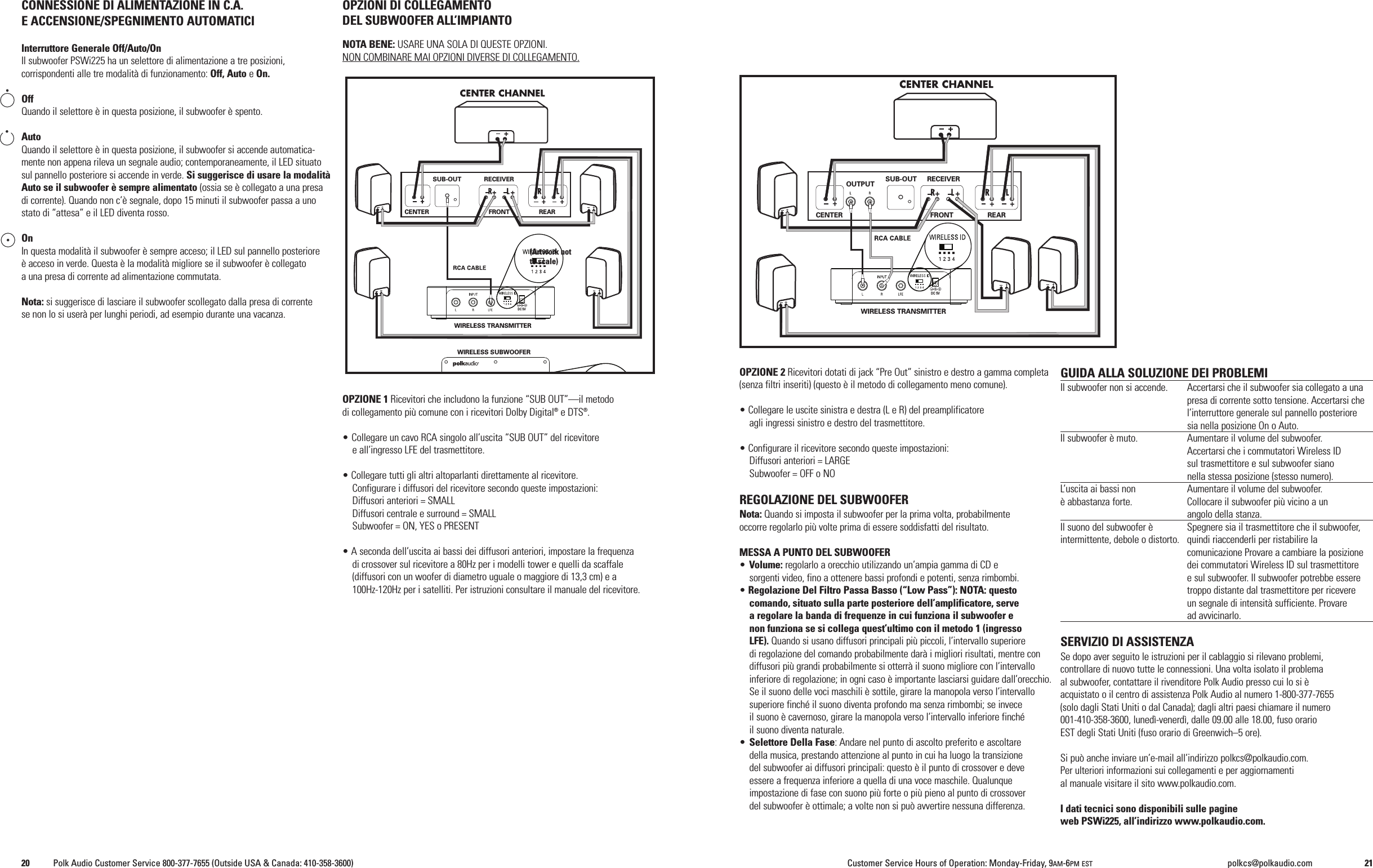 OPZIONE 2 Ricevitori dotati di jack &ldquo;Pre Out&rdquo; sinistro e destro a gamma completa(senza filtri inseriti) (questo &egrave; il metodo di collegamento meno comune).&bull; Collegare le uscite sinistra e destra (L e R) del preamplificatoreagli ingressi sinistro e destro del trasmettitore.&bull; Configurare il ricevitore secondo queste impostazioni:Diffusori anteriori = LARGESubwoofer = OFF o NOREGOLAZIONE DEL SUBWOOFERNota: Quando si imposta il subwoofer per la prima volta, probabilmenteoccorre regolarlo pi&ugrave; volte prima di essere soddisfatti del risultato.MESSA A PUNTO DEL SUBWOOFER&bull;Volume: regolarlo a orecchio utilizzando un&rsquo;ampia gamma di CD esorgenti video, fino a ottenere bassi profondi e potenti, senza rimbombi.&bull;Regolazione Del Filtro Passa Basso (&ldquo;Low Pass&rdquo;): NOTA: questocomando, situato sulla parte posteriore dell&rsquo;amplificatore, servea regolare la banda di frequenze in cui funziona il subwoofer enon funziona se si collega quest&rsquo;ultimo con il metodo 1 (ingressoLFE). Quando si usano diffusori principali pi&ugrave; piccoli, l&rsquo;intervallo superioredi regolazione del comando probabilmente dar&agrave; i migliori risultati, mentre condiffusori pi&ugrave; grandi probabilmente si otterr&agrave; il suono migliore con l&rsquo;intervalloinferiore di regolazione; in ogni caso &egrave; importante lasciarsi guidare dall&rsquo;orecchio.Se il suono delle voci maschili &egrave; sottile, girare la manopola verso l&rsquo;intervallosuperiore finch&eacute; il suono diventa profondo ma senza rimbombi; se inveceil suono &egrave; cavernoso, girare la manopola verso l&rsquo;intervallo inferiore finch&eacute;il suono diventa naturale.&bull;Selettore Della Fase: Andare nel punto di ascolto preferito e ascoltaredella musica, prestando attenzione al punto in cui ha luogo la transizionedel subwoofer ai diffusori principali: questo &egrave; il punto di crossover e deveessere a frequenza inferiore a quella di una voce maschile. Qualunqueimpostazione di fase con suono pi&ugrave; forte o pi&ugrave; pieno al punto di crossoverdel subwoofer &egrave; ottimale; a volte non si pu&ograve; avvertire nessuna differenza.GUIDA ALLA SOLUZIONE DEI PROBLEMIIl subwoofer non si accende. Accertarsi che il subwoofer sia collegato a unapresa di corrente sotto tensione. Accertarsi chel&rsquo;interruttore generale sul pannello posterioresia nella posizione On o Auto.Il subwoofer &egrave; muto. Aumentare il volume del subwoofer.Accertarsi che i commutatori Wireless IDsul trasmettitore e sul subwoofer sianonella stessa posizione (stesso numero).L&rsquo;uscita ai bassi non Aumentare il volume del subwoofer.&egrave; abbastanza forte. Collocare il subwoofer pi&ugrave; vicino a unangolo della stanza.Il suono del subwoofer &egrave; Spegnere sia il trasmettitore che il subwoofer,intermittente, debole o distorto. quindi riaccenderli per ristabilire lacomunicazione Provare a cambiare la posizionedei commutatori Wireless ID sul trasmettitoree sul subwoofer. Il subwoofer potrebbe esseretroppo distante dal trasmettitore per ricevereun segnale di intensit&agrave; sufficiente. Provaread avvicinarlo.SERVIZIO DI ASSISTENZASe dopo aver seguito le istruzioni per il cablaggio si rilevano problemi,controllare di nuovo tutte le connessioni. Una volta isolato il problemaal subwoofer, contattare il rivenditore Polk Audio presso cui lo si &egrave;acquistato o il centro di assistenza Polk Audio al numero 1-800-377-7655(solo dagli Stati Uniti o dal Canada); dagli altri paesi chiamare il numero001-410-358-3600, luned&igrave;-venerd&igrave;, dalle 09.00 alle 18.00, fuso orarioEST degli Stati Uniti (fuso orario di Greenwich&ndash;5 ore).Si pu&ograve; anche inviare un&rsquo;e-mail all&rsquo;indirizzo polkcs@polkaudio.com.Per ulteriori informazioni sui collegamenti e per aggiornamential manuale visitare il sito www.polkaudio.com.I dati tecnici sono disponibili sulle pagineweb PSWi225, all&rsquo;indirizzo www.polkaudio.com.CONNESSIONE DI ALIMENTAZIONE IN C.A.EACCENSIONE/SPEGNIMENTO AUTOMATICIInterruttore Generale Off/Auto/OnIl subwoofer PSWi225 ha un selettore di alimentazione a tre posizioni,corrispondenti alle tre modalit&agrave; di funzionamento: Off, Auto eOn.OffQuando il selettore &egrave; in questa posizione, il subwoofer &egrave; spento.AutoQuando il selettore &egrave; in questa posizione, il subwoofer si accende automatica-mente non appena rileva un segnale audio; contemporaneamente, il LED situatosul pannello posteriore si accende in verde. Si suggerisce di usare la modalit&agrave;Auto se il subwoofer &egrave; sempre alimentato (ossia se &egrave; collegato a una presadi corrente). Quando non c&rsquo;&egrave; segnale, dopo 15 minuti il subwoofer passa a unostato di &ldquo;attesa&rdquo; e il LED diventa rosso.OnIn questa modalit&agrave; il subwoofer &egrave; sempre acceso; il LED sul pannello posteriore&egrave; acceso in verde. Questa &egrave; la modalit&agrave; migliore se il subwoofer &egrave; collegatoa una presa di corrente ad alimentazione commutata.Nota: si suggerisce di lasciare il subwoofer scollegato dalla presa di correntese non lo si user&agrave; per lunghi periodi, ad esempio durante una vacanza.OPZIONI DI COLLEGAMENTODEL SUBWOOFER ALL&rsquo;IMPIANTONOTA BENE: USARE UNA SOLA DI QUESTE OPZIONI.NON COMBINARE MAI OPZIONI DIVERSE DI COLLEGAMENTO.OPZIONE 1 Ricevitori che includono la funzione &ldquo;SUB OUT&rdquo;&mdash;il metododi collegamento pi&ugrave; comune con i ricevitori Dolby Digital&reg;e DTS&reg;.&bull; Collegare un cavo RCA singolo all&rsquo;uscita &ldquo;SUB OUT&rdquo; del ricevitoree all&rsquo;ingresso LFE del trasmettitore.&bull; Collegare tutti gli altri altoparlanti direttamente al ricevitore.Configurare i diffusori del ricevitore secondo queste impostazioni:Diffusori anteriori = SMALLDiffusori centrale e surround = SMALLSubwoofer = ON, YES o PRESENT&bull; A seconda dell&rsquo;uscita ai bassi dei diffusori anteriori, impostare la frequenzadi crossover sul ricevitore a 80Hz per i modelli tower e quelli da scaffale(diffusori con un woofer di diametro uguale o maggiore di 13,3 cm) e a100Hz-120Hz per i satelliti. Per istruzioni consultare il manuale del ricevitore.WIRELESS TRANSMITTEROUTPUT SUB-OUT RECEIVERFRONT REARCENTERDC 5VWIRELESS TRANSMITTERWIRELESS SUBWOOFERSUB-OUT RECEIVERFRONT REARCENTERDC 5V(Artwork notto scale)20 Polk Audio Customer Service 800-377-7655 (Outside USA &amp; Canada: 410-358-3600) Customer Service Hours of Operation: Monday-Friday, 9AM-6PM EST polkcs@polkaudio.com 21
