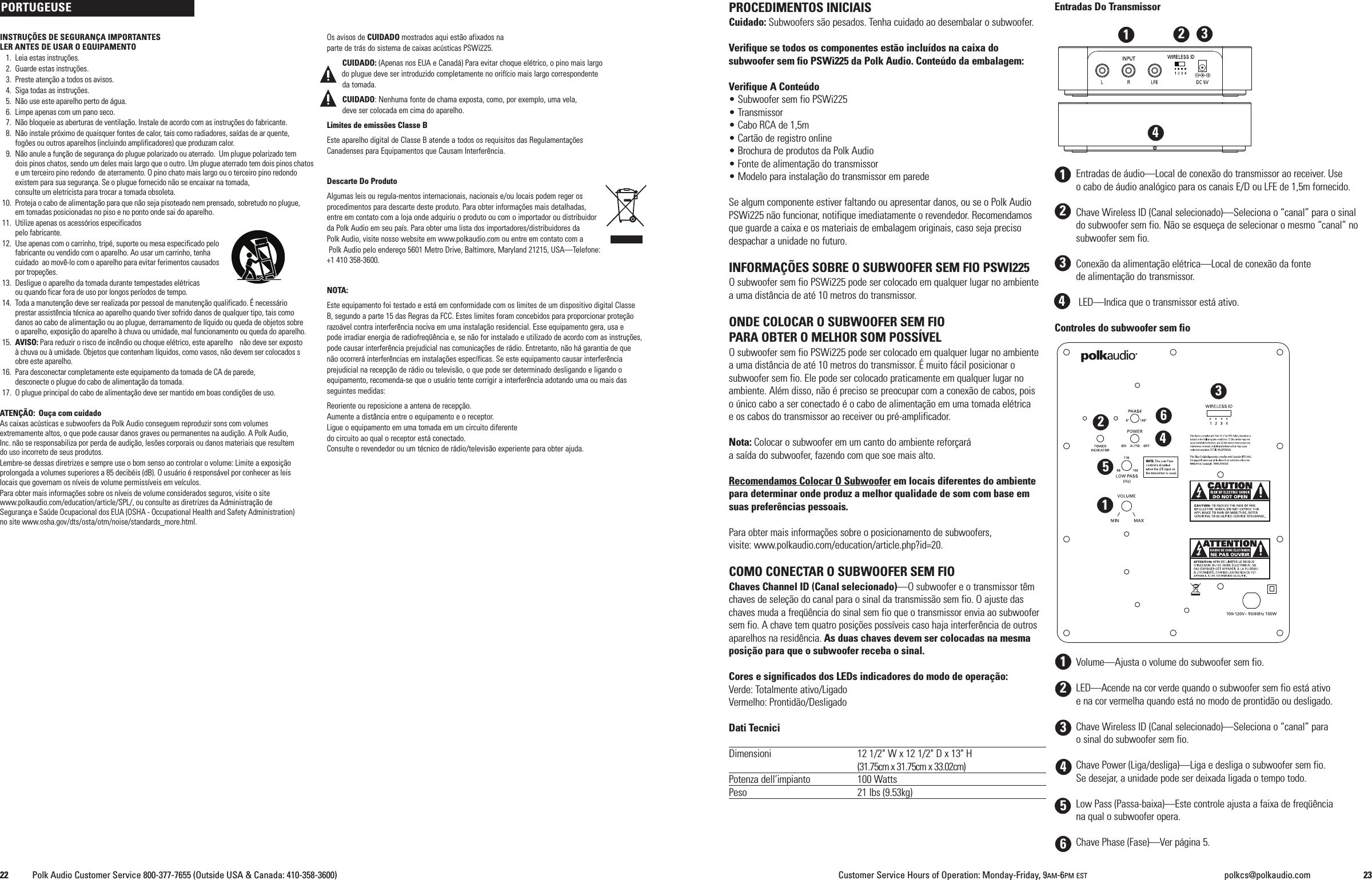 PROCEDIMENTOS INICIAISCuidado: Subwoofers s&atilde;o pesados. Tenha cuidado ao desembalar o subwoofer.Verifique se todos os componentes est&atilde;o inclu&iacute;dos na caixa dosubwoofer sem fio PSWi225 da Polk Audio. Conte&uacute;do da embalagem:Verifique A Conte&uacute;do&bull; Subwoofer sem fio PSWi225&bull; Transmissor&bull; Cabo RCA de 1,5m&bull; Cart&atilde;o de registro online&bull; Brochura de produtos da Polk Audio&bull; Fonte de alimenta&ccedil;&atilde;o do transmissor&bull; Modelo para instala&ccedil;&atilde;o do transmissor em paredeSe algum componente estiver faltando ou apresentar danos, ou se o Polk AudioPSWi225 n&atilde;o funcionar, notifique imediatamente o revendedor. Recomendamosque guarde a caixa e os materiais de embalagem originais, caso seja precisodespachar a unidade no futuro.INFORMA&Ccedil;&Otilde;ES SOBRE O SUBWOOFER SEM FIO PSWI225O subwoofer sem fio PSWi225 pode ser colocado em qualquer lugar no ambientea uma dist&acirc;ncia de at&eacute; 10 metros do transmissor.ONDE COLOCAR O SUBWOOFER SEM FIOPARA OBTER O MELHOR SOM POSS&Iacute;VELO subwoofer sem fio PSWi225 pode ser colocado em qualquer lugar no ambientea uma dist&acirc;ncia de at&eacute; 10 metros do transmissor. &Eacute; muito f&aacute;cil posicionar osubwoofer sem fio. Ele pode ser colocado praticamente em qualquer lugar noambiente. Al&eacute;m disso, n&atilde;o &eacute; preciso se preocupar com a conex&atilde;o de cabos, poiso &uacute;nico cabo a ser conectado &eacute; o cabo de alimenta&ccedil;&atilde;o em uma tomada el&eacute;tricae os cabos do transmissor ao receiver ou pr&eacute;-amplificador.Nota: Colocar o subwoofer em um canto do ambiente refor&ccedil;ar&aacute;a sa&iacute;da do subwoofer, fazendo com que soe mais alto.Recomendamos Colocar O Subwoofer em locais diferentes do ambientepara determinar onde produz a melhor qualidade de som com base emsuas prefer&ecirc;ncias pessoais.Para obter mais informa&ccedil;&otilde;es sobre o posicionamento de subwoofers,visite: www.polkaudio.com/education/article.php?id=20.COMO CONECTAR O SUBWOOFER SEM FIOChaves Channel ID (Canal selecionado)&mdash;O subwoofer e o transmissor t&ecirc;mchaves de sele&ccedil;&atilde;o do canal para o sinal da transmiss&atilde;o sem fio. O ajuste daschaves muda a freq&uuml;&ecirc;ncia do sinal sem fio que o transmissor envia ao subwoofersem fio. A chave tem quatro posi&ccedil;&otilde;es poss&iacute;veis caso haja interfer&ecirc;ncia de outrosaparelhos na resid&ecirc;ncia. As duas chaves devem ser colocadas na mesmaposi&ccedil;&atilde;o para que o subwoofer receba o sinal.Cores e significados dos LEDs indicadores do modo de opera&ccedil;&atilde;o:Verde: Totalmente ativo/LigadoVermelho: Prontid&atilde;o/DesligadoDati TecniciDimensioni 12 1/2" W x 12 1/2" D x 13" H(31.75cm x 31.75cm x 33.02cm)Potenza dell&rsquo;impianto 100 WattsPeso 21 lbs (9.53kg)Entradas Do TransmissorEntradas de &aacute;udio&mdash;Local de conex&atilde;o do transmissor ao receiver. Useo cabo de &aacute;udio anal&oacute;gico para os canais E/D ou LFE de 1,5m fornecido.Chave Wireless ID (Canal selecionado)&mdash;Seleciona o &ldquo;canal&rdquo; para o sinaldo subwoofer sem fio. N&atilde;o se esque&ccedil;a de selecionar o mesmo &ldquo;canal&rdquo; nosubwoofer sem fio.Conex&atilde;o da alimenta&ccedil;&atilde;o el&eacute;trica&mdash;Local de conex&atilde;o da fontede alimenta&ccedil;&atilde;o do transmissor.LED&mdash;Indica que o transmissor est&aacute; ativo.Controles do subwoofer sem fioVolume&mdash;Ajusta o volume do subwoofer sem fio.LED&mdash;Acende na cor verde quando o subwoofer sem fio est&aacute; ativoe na cor vermelha quando est&aacute; no modo de prontid&atilde;o ou desligado.Chave Wireless ID (Canal selecionado)&mdash;Seleciona o &ldquo;canal&rdquo; parao sinal do subwoofer sem fio.Chave Power (Liga/desliga)&mdash;Liga e desliga o subwoofer sem fio.Se desejar, a unidade pode ser deixada ligada o tempo todo.Low Pass (Passa-baixa)&mdash;Este controle ajusta a faixa de freq&uuml;&ecirc;nciana qual o subwoofer opera.Chave Phase (Fase)&mdash;Ver p&aacute;gina 5.12345612312344INSTRU&Ccedil;&Otilde;ES DE SEGURAN&Ccedil;A IMPORTANTESLER ANTES DE USAR O EQUIPAMENTO1. Leia estas instru&ccedil;&otilde;es.2. Guarde estas instru&ccedil;&otilde;es.3. Preste aten&ccedil;&atilde;o a todos os avisos.4. Siga todas as instru&ccedil;&otilde;es.5. N&atilde;o use este aparelho perto de &aacute;gua.6. Limpe apenas com um pano seco.7. N&atilde;o bloqueie as aberturas de ventila&ccedil;&atilde;o. Instale de acordo com as instru&ccedil;&otilde;es do fabricante.8. N&atilde;o instale pr&oacute;ximo de quaisquer fontes de calor, tais como radiadores, sa&iacute;das de ar quente,fog&otilde;es ou outros aparelhos (incluindo amplificadores) que produzam calor.9. N&atilde;o anule a fun&ccedil;&atilde;o de seguran&ccedil;a do plugue polarizado ou aterrado. Um plugue polarizado temdois pinos chatos, sendo um deles mais largo que o outro. Um plugue aterrado tem dois pinos chatose um terceiro pino redondo de aterramento. O pino chato mais largo ou o terceiro pino redondoexistem para sua seguran&ccedil;a. Se o plugue fornecido n&atilde;o se encaixar na tomada,consulte um eletricista para trocar a tomada obsoleta.10. Proteja o cabo de alimenta&ccedil;&atilde;o para que n&atilde;o seja pisoteado nem prensado, sobretudo no plugue,em tomadas posicionadas no piso e no ponto onde sai do aparelho.11. Utilize apenas os acess&oacute;rios especificadospelo fabricante.12. Use apenas com o carrinho, trip&eacute;, suporte ou mesa especificado pelofabricante ou vendido com o aparelho. Ao usar um carrinho, tenhacuidado ao mov&ecirc;-lo com o aparelho para evitar ferimentos causadospor trope&ccedil;&otilde;es.13. Desligue o aparelho da tomada durante tempestades el&eacute;tricasou quando ficar fora de uso por longos per&iacute;odos de tempo.14. Toda a manuten&ccedil;&atilde;o deve ser realizada por pessoal de manuten&ccedil;&atilde;o qualificado. &Eacute; necess&aacute;rioprestar assist&ecirc;ncia t&eacute;cnica ao aparelho quando tiver sofrido danos de qualquer tipo, tais comodanos ao cabo de alimenta&ccedil;&atilde;o ou ao plugue, derramamento de l&iacute;quido ou queda de objetos sobreoaparelho, exposi&ccedil;&atilde;o do aparelho &agrave; chuva ou umidade, mal funcionamento ou queda do aparelho.15. AVISO: Para reduzir o risco de inc&ecirc;ndio ou choque el&eacute;trico, este aparelho n&atilde;o deve ser exposto&agrave; chuva ou &agrave; umidade. Objetos que contenham l&iacute;quidos, como vasos, n&atilde;o devem ser colocados sobre este aparelho.16. Para desconectar completamente este equipamento da tomada de CA de parede,desconecte o plugue do cabo de alimenta&ccedil;&atilde;o da tomada.17. O plugue principal do cabo de alimenta&ccedil;&atilde;o deve ser mantido em boas condi&ccedil;&otilde;es de uso.ATEN&Ccedil;&Atilde;O: Ou&ccedil;a com cuidadoAs caixas ac&uacute;sticas e subwoofers da Polk Audio conseguem reproduzir sons com volumesextremamente altos, o que pode causar danos graves ou permanentes na audi&ccedil;&atilde;o. A Polk Audio,Inc. n&atilde;o se responsabiliza por perda de audi&ccedil;&atilde;o, les&otilde;es corporais ou danos materiais que resultemdo uso incorreto de seus produtos.Lembre-se dessas diretrizes e sempre use o bom senso ao controlar o volume: Limite a exposi&ccedil;&atilde;oprolongada a volumes superiores a 85 decib&eacute;is (dB). O usu&aacute;rio &eacute; respons&aacute;vel por conhecer as leislocais que governam os n&iacute;veis de volume permiss&iacute;veis em ve&iacute;culos.Para obter mais informa&ccedil;&otilde;es sobre os n&iacute;veis de volume considerados seguros, visite o sitewww.polkaudio.com/education/article/SPL/, ou consulte as diretrizes da Administra&ccedil;&atilde;o deSeguran&ccedil;a e Sa&uacute;de Ocupacional dos EUA (OSHA - Occupational Health and Safety Administration)no site www.osha.gov/dts/osta/otm/noise/standards_more.html.Os avisos de CUIDADO mostrados aqui est&atilde;o afixados naparte de tr&aacute;s do sistema de caixas ac&uacute;sticas PSWi225.CUIDADO: (Apenas nos EUA e Canad&aacute;) Para evitar choque el&eacute;trico, o pino mais largodo plugue deve ser introduzido completamente no orif&iacute;cio mais largo correspondenteda tomada.CUIDADO: Nenhuma fonte de chama exposta, como, por exemplo, uma vela,deve ser colocada em cima do aparelho.Limites de emiss&otilde;es Classe BEste aparelho digital de Classe B atende a todos os requisitos das Regulamenta&ccedil;&otilde;esCanadenses para Equipamentos que Causam Interfer&ecirc;ncia.Descarte Do ProdutoAlgumas leis ou regula-mentos internacionais, nacionais e/ou locais podem reger osprocedimentos para descarte deste produto. Para obter informa&ccedil;&otilde;es mais detalhadas,entre em contato com a loja onde adquiriu o produto ou com o importador ou distribuidorda Polk Audio em seu pa&iacute;s. Para obter uma lista dos importadores/distribuidores daPolk Audio, visite nosso website em www.polkaudio.com ou entre em contato com aPolk Audio pelo endere&ccedil;o 5601 Metro Drive, Baltimore, Maryland 21215, USA&mdash;Telefone:+1 410 358-3600.NOTA:Este equipamento foi testado e est&aacute; em conformidade com os limites de um dispositivo digital ClasseB, segundo a parte 15 das Regras da FCC. Estes limites foram concebidos para proporcionar prote&ccedil;&atilde;orazo&aacute;vel contra interfer&ecirc;ncia nociva em uma instala&ccedil;&atilde;o residencial. Esse equipamento gera, usa epode irradiar energia de radiofreq&uuml;&ecirc;ncia e, se n&atilde;o for instalado e utilizado de acordo com as instru&ccedil;&otilde;es,pode causar interfer&ecirc;ncia prejudicial nas comunica&ccedil;&otilde;es de r&aacute;dio. Entretanto, n&atilde;o h&aacute; garantia de quen&atilde;o ocorrer&aacute; interfer&ecirc;ncias em instala&ccedil;&otilde;es espec&iacute;ficas. Se este equipamento causar interfer&ecirc;nciaprejudicial na recep&ccedil;&atilde;o de r&aacute;dio ou televis&atilde;o, o que pode ser determinado desligando e ligando oequipamento, recomenda-se que o usu&aacute;rio tente corrigir a interfer&ecirc;ncia adotando uma ou mais dasseguintes medidas:Reoriente ou reposicione a antena de recep&ccedil;&atilde;o.Aumente a dist&acirc;ncia entre o equipamento e o receptor.Ligue o equipamento em uma tomada em um circuito diferentedo circuito ao qual o receptor est&aacute; conectado.Consulte o revendedor ou um t&eacute;cnico de r&aacute;dio/televis&atilde;o experiente para obter ajuda.PORTUGEUSE22 Polk Audio Customer Service 800-377-7655 (Outside USA &amp; Canada: 410-358-3600) Customer Service Hours of Operation: Monday-Friday, 9AM-6PM EST polkcs@polkaudio.com 23123456