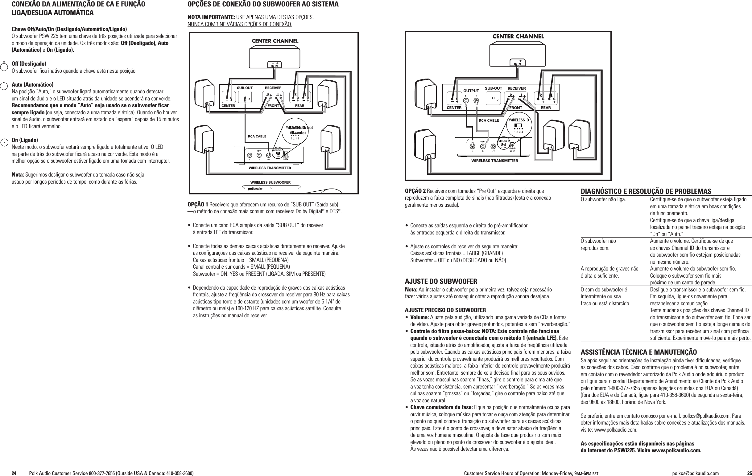 OP&Ccedil;&Atilde;O 2 Receivers com tomadas &ldquo;Pre Out&rdquo; esquerda e direita quereproduzem a faixa completa de sinais (n&atilde;o filtradas) (esta &eacute; a conex&atilde;ogeralmente menos usada).&bull; Conecte as sa&iacute;das esquerda e direita do pr&eacute;-amplificador&agrave;s entradas esquerda e direita do transmissor.&bull; Ajuste os controles do receiver da seguinte maneira:Caixas ac&uacute;sticas frontais = LARGE (GRANDE)Subwoofer = OFF ou NO (DESLIGADO ou N&Atilde;O)AJUSTE DO SUBWOOFERNota: Ao instalar o subwoofer pela primeira vez, talvez seja necess&aacute;riofazer v&aacute;rios ajustes at&eacute; conseguir obter a reprodu&ccedil;&atilde;o sonora desejada.AJUSTE PRECISO DO SUBWOOFER&bull;Volume: Ajuste pela audi&ccedil;&atilde;o, utilizando uma gama variada de CDs e fontesde v&iacute;deo. Ajuste para obter graves profundos, potentes e sem &ldquo;reverbera&ccedil;&atilde;o.&rdquo;&bull;Controle do filtro passa-baixa: NOTA: Este controle n&atilde;o funcionaquando o subwoofer &eacute; conectado com o m&eacute;todo 1 (entrada LFE). Estecontrole, situado atr&aacute;s do amplificador, ajusta a faixa de freq&uuml;&ecirc;ncia utilizadapelo subwoofer. Quando as caixas ac&uacute;sticas principais forem menores, a faixasuperior do controle provavelmente produzir&aacute; os melhores resultados. Comcaixas ac&uacute;sticas maiores, a faixa inferior do controle provavelmente produzir&aacute;melhor som. Entretanto, sempre deixe a decis&atilde;o final para os seus ouvidos.Se as vozes masculinas soarem &ldquo;finas,&rdquo; gire o controle para cima at&eacute; quea voz tenha consist&ecirc;ncia, sem apresentar &ldquo;reverbera&ccedil;&atilde;o.&rdquo; Se as vozes mas-culinas soarem &ldquo;grossas&rdquo; ou &ldquo;for&ccedil;adas,&rdquo; gire o controle para baixo at&eacute; quea voz soe natural.&bull;Chave comutadora de fase: Fique na posi&ccedil;&atilde;o que normalmente ocupa paraouvir m&uacute;sica, coloque m&uacute;sica para tocar e ou&ccedil;a com aten&ccedil;&atilde;o para determinaro ponto no qual ocorre a transi&ccedil;&atilde;o do subwoofer para as caixas ac&uacute;sticasprincipais. Este &eacute; o ponto de crossover, e deve estar abaixo da freq&uuml;&ecirc;nciade uma voz humana masculina. O ajuste de fase que produzir o som maiselevado ou pleno no ponto de crossover do subwoofer &eacute; o ajuste ideal.&Agrave;s vezes n&atilde;o &eacute; poss&iacute;vel detectar uma diferen&ccedil;a.DIAGN&Oacute;STICO E RESOLU&Ccedil;&Atilde;O DE PROBLEMASO subwoofer n&atilde;o liga. Certifique-se de que o subwoofer esteja ligadoem uma tomada el&eacute;trica em boas condi&ccedil;&otilde;esde funcionamento.Certifique-se de que a chave liga/desligalocalizada no painel traseiro esteja na posi&ccedil;&atilde;o&ldquo;On&rdquo; ou &ldquo;Auto.&rdquo;O subwoofer n&atilde;o Aumente o volume. Certifique-se de quereproduz som. as chaves Channel ID do transmissor edo subwoofer sem fio estejam posicionadasno mesmo n&uacute;mero.A reprodu&ccedil;&atilde;o de graves n&atilde;o Aumente o volume do subwoofer sem fio.&eacute; alta o suficiente. Coloque o subwoofer sem fio maispr&oacute;ximo de um canto de parede.O som do subwoofer &eacute; Desligue o transmissor e o subwoofer sem fio.intermitente ou soa Em seguida, ligue-os novamente parafraco ou est&aacute; distorcido. restabelecer a comunica&ccedil;&atilde;o.Tente mudar as posi&ccedil;&otilde;es das chaves Channel IDdo transmissor e do subwoofer sem fio. Pode serque o subwoofer sem fio esteja longe demais dotransmissor para receber um sinal com pot&ecirc;nciasuficiente. Experimente mov&ecirc;-lo para mais perto.ASSIST&Ecirc;NCIA T&Eacute;CNICA E MANUTEN&Ccedil;&Atilde;OSe ap&oacute;s seguir as orienta&ccedil;&otilde;es de instala&ccedil;&atilde;o ainda tiver dificuldades, verifiqueas conex&otilde;es dos cabos. Caso confirme que o problema &eacute; no subwoofer, entreem contato com o revendedor autorizado da Polk Audio onde adquiriu o produtoou ligue para o cordial Departamento de Atendimento ao Cliente da Polk Audiopelo n&uacute;mero 1-800-377-7655 (apenas liga&ccedil;&otilde;es oriundas dos EUA ou Canad&aacute;)(fora dos EUA e do Canad&aacute;, ligue para 410-358-3600) de segunda a sexta-feira,das 9h00 &agrave;s 18h00, hor&aacute;rio de Nova York.Se preferir, entre em contato conosco por e-mail: polkcs@polkaudio.com. Paraobter informa&ccedil;&otilde;es mais detalhadas sobre conex&otilde;es e atualiza&ccedil;&otilde;es dos manuais,visite: www.polkaudio.com.As especifica&ccedil;&otilde;es est&atilde;o dispon&iacute;veis nas p&aacute;ginasda Internet do PSWi225. Visite www.polkaudio.com.CONEX&Atilde;O DA ALIMENTA&Ccedil;&Atilde;O DE CA E FUN&Ccedil;&Atilde;OLIGA/DESLIGA AUTOM&Aacute;TICAChave Off/Auto/On (Desligado/Autom&aacute;tico/Ligado)O subwoofer PSWi225 tem uma chave de tr&ecirc;s posi&ccedil;&otilde;es utilizada para selecionaro modo de opera&ccedil;&atilde;o da unidade. Os tr&ecirc;s modos s&atilde;o: Off (Desligado), Auto(Autom&aacute;tico) eOn (Ligado).Off (Desligado)O subwoofer fica inativo quando a chave est&aacute; nesta posi&ccedil;&atilde;o.Auto (Autom&aacute;tico)Na posi&ccedil;&atilde;o &ldquo;Auto,&rdquo; o subwoofer ligar&aacute; automaticamente quando detectarum sinal de &aacute;udio e o LED situado atr&aacute;s da unidade se acender&aacute; na cor verde.Recomendamos que o modo &ldquo;Auto&rdquo; seja usado se o subwoofer ficarsempre ligado (ou seja, conectado a uma tomada el&eacute;trica). Quando n&atilde;o houversinal de &aacute;udio, o subwoofer entrar&aacute; em estado de &ldquo;espera&rdquo; depois de 15 minutose o LED ficar&aacute; vermelho.On (Ligado)Neste modo, o subwoofer estar&aacute; sempre ligado e totalmente ativo. O LEDna parte de tr&aacute;s do subwoofer ficar&aacute; aceso na cor verde. Este modo &eacute; amelhor op&ccedil;&atilde;o se o subwoofer estiver ligado em uma tomada com interruptor.Nota: Sugerimos desligar o subwoofer da tomada caso n&atilde;o sejausado por longos per&iacute;odos de tempo, como durante as f&eacute;rias.OP&Ccedil;&Otilde;ES DE CONEX&Atilde;O DO SUBWOOFER AO SISTEMANOTA IMPORTANTE: USE APENAS UMA DESTAS OP&Ccedil;&Otilde;ES.NUNCA COMBINE V&Aacute;RIAS OP&Ccedil;&Otilde;ES DE CONEX&Atilde;O.OP&Ccedil;&Atilde;O 1 Receivers que oferecem um recurso de &ldquo;SUB OUT&rdquo; (Sa&iacute;da sub)&mdash;o m&eacute;todo de conex&atilde;o mais comum com receivers Dolby Digital&reg;e DTS&reg;.&bull; Conecte um cabo RCA simples da sa&iacute;da &ldquo;SUB OUT&rdquo; do receiver&agrave; entrada LFE do transmissor.&bull; Conecte todas as demais caixas ac&uacute;sticas diretamente ao receiver. Ajusteas configura&ccedil;&otilde;es das caixas ac&uacute;sticas no receiver da seguinte maneira:Caixas ac&uacute;sticas frontais = SMALL (PEQUENA)Canal central e surrounds = SMALL (PEQUENA)Subwoofer = ON, YES ou PRESENT (LIGADA, SIM ou PRESENTE)&bull; Dependendo da capacidade de reprodu&ccedil;&atilde;o de graves das caixas ac&uacute;sticasfrontais, ajuste a freq&uuml;&ecirc;ncia do crossover do receiver para 80 Hz para caixasac&uacute;sticas tipo torre e de estante (unidades com um woofer de 5 1/4" dedi&acirc;metro ou mais) e 100-120 HZ para caixas ac&uacute;sticas sat&eacute;lite. Consulteas instru&ccedil;&otilde;es no manual do receiver.WIRELESS TRANSMITTEROUTPUT SUB-OUT RECEIVERFRONT REARCENTERDC 5VWIRELESS TRANSMITTERWIRELESS SUBWOOFERSUB-OUT RECEIVERFRONT REARCENTERDC 5V(Artwork notto scale)24 Polk Audio Customer Service 800-377-7655 (Outside USA &amp; Canada: 410-358-3600) Customer Service Hours of Operation: Monday-Friday, 9AM-6PM EST polkcs@polkaudio.com 25