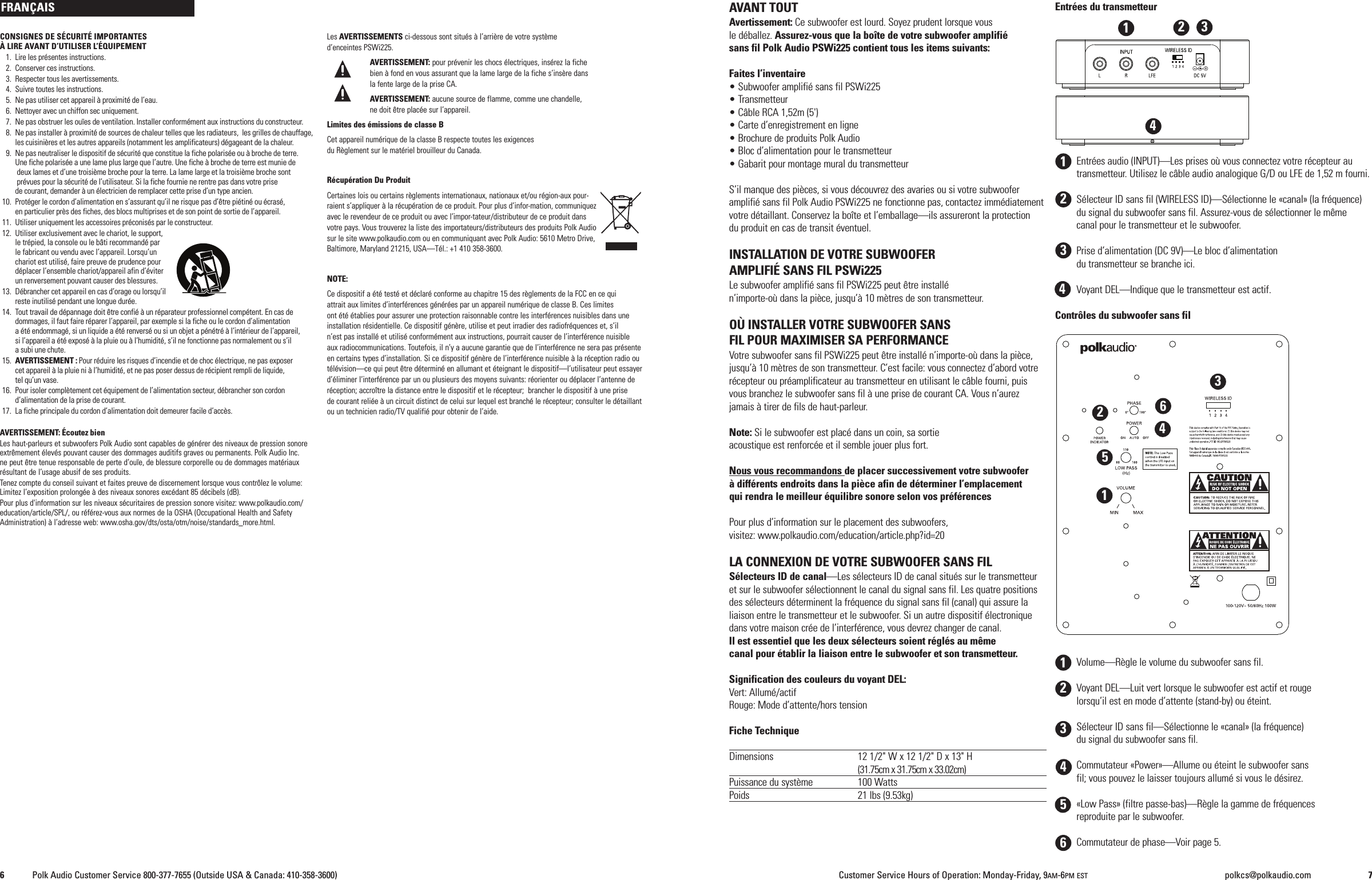 CONSIGNES DE S&Eacute;CURIT&Eacute; IMPORTANTES&Agrave;LIRE AVANT D&rsquo;UTILISER L&rsquo;&Eacute;QUIPEMENT1. Lire les pr&eacute;sentes instructions.2. Conserver ces instructions.3. Respecter tous les avertissements.4. Suivre toutes les instructions.5. Ne pas utiliser cet appareil &agrave; proximit&eacute; de l&rsquo;eau.6. Nettoyer avec un chiffon sec uniquement.7. Ne pas obstruer les ou&iuml;es de ventilation. Installer conform&eacute;ment aux instructions du constructeur.8. Ne pas installer &agrave; proximit&eacute; de sources de chaleur telles que les radiateurs, les grilles de chauffage,les cuisini&egrave;res et les autres appareils (notamment les amplificateurs) d&eacute;gageant de la chaleur.9. Ne pas neutraliser le dispositif de s&eacute;curit&eacute; que constitue la fiche polaris&eacute;e ou &agrave; broche de terre.Une fiche polaris&eacute;e a une lame plus large que l&rsquo;autre. Une fiche &agrave; broche de terre est munie dedeux lames et d&rsquo;une troisi&egrave;me broche pour la terre. La lame large et la troisi&egrave;me broche sontpr&eacute;vues pour la s&eacute;curit&eacute; de l&rsquo;utilisateur. Si la fiche fournie ne rentre pas dans votre prisede courant, demander &agrave; un &eacute;lectricien de remplacer cette prise d&rsquo;un type ancien.10. Prot&eacute;ger le cordon d&rsquo;alimentation en s&rsquo;assurant qu&rsquo;il ne risque pas d&rsquo;&ecirc;tre pi&eacute;tin&eacute; ou &eacute;cras&eacute;,en particulier pr&egrave;s des fiches, des blocs multiprises et de son point de sortie de l&rsquo;appareil.11. Utiliser uniquement les accessoires pr&eacute;conis&eacute;s par le constructeur.12. Utiliser exclusivement avec le chariot, le support,le tr&eacute;pied, la console ou le b&acirc;ti recommand&eacute; parle fabricant ou vendu avec l&rsquo;appareil. Lorsqu&rsquo;unchariot est utilis&eacute;, faire preuve de prudence pourd&eacute;placer l&rsquo;ensemble chariot/appareil afin d&rsquo;&eacute;viterun renversement pouvant causer des blessures.13. D&eacute;brancher cet appareil en cas d&rsquo;orage ou lorsqu&rsquo;ilreste inutilis&eacute; pendant une longue dur&eacute;e.14. Tout travail de d&eacute;pannage doit &ecirc;tre confi&eacute; &agrave; un r&eacute;parateur professionnel comp&eacute;tent. En cas dedommages, il faut faire r&eacute;parer l&rsquo;appareil, par exemple si la fiche ou le cordon d&rsquo;alimentationa &eacute;t&eacute; endommag&eacute;, si un liquide a &eacute;t&eacute; renvers&eacute; ou si un objet a p&eacute;n&eacute;tr&eacute; &agrave; l&rsquo;int&eacute;rieur de l&rsquo;appareil,si l&rsquo;appareil a &eacute;t&eacute; expos&eacute; &agrave; la pluie ou &agrave; l&rsquo;humidit&eacute;, s&rsquo;il ne fonctionne pas normalement ou s&rsquo;ila subi une chute.15. AVERTISSEMENT : Pour r&eacute;duire les risques d&rsquo;incendie et de choc &eacute;lectrique, ne pas exposercet appareil &agrave; la pluie ni &agrave; l&rsquo;humidit&eacute;, et ne pas poser dessus de r&eacute;cipient rempli de liquide,tel qu&rsquo;un vase.16. Pour isoler compl&egrave;tement cet &eacute;quipement de l&rsquo;alimentation secteur, d&eacute;brancher son cordond&rsquo;alimentation de la prise de courant.17. La fiche principale du cordon d&rsquo;alimentation doit demeurer facile d&rsquo;acc&egrave;s.AVERTISSEMENT: &Eacute;coutez bienLes haut-parleurs et subwoofers Polk Audio sont capables de g&eacute;n&eacute;rer des niveaux de pression sonoreextr&ecirc;mement &eacute;lev&eacute;s pouvant causer des dommages auditifs graves ou permanents. Polk Audio Inc.ne peut &ecirc;tre tenue responsable de perte d&rsquo;ou&iuml;e, de blessure corporelle ou de dommages mat&eacute;riauxr&eacute;sultant de l&rsquo;usage abusif de ses produits.Tenez compte du conseil suivant et faites preuve de discernement lorsque vous contr&ocirc;lez le volume:Limitez l&rsquo;exposition prolong&eacute;e &agrave; des niveaux sonores exc&eacute;dant 85 d&eacute;cibels (dB).Pour plus d'information sur les niveaux s&eacute;curitaires de pression sonore visitez: www.polkaudio.com/education/article/SPL/, ou r&eacute;f&eacute;rez-vous aux normes de la OSHA (Occupational Health and SafetyAdministration) &agrave; l&rsquo;adresse web: www.osha.gov/dts/osta/otm/noise/standards_more.html.Les AVERTISSEMENTS ci-dessous sont situ&eacute;s &agrave; l&rsquo;arri&egrave;re de votre syst&egrave;med&rsquo;enceintes PSWi225.AVERTISSEMENT: pour pr&eacute;venir les chocs &eacute;lectriques, ins&eacute;rez la fichebien &agrave; fond en vous assurant que la lame large de la fiche s&rsquo;ins&egrave;re dansla fente large de la prise CA.AVERTISSEMENT: aucune source de flamme, comme une chandelle,ne doit &ecirc;tre plac&eacute;e sur l&rsquo;appareil.Limites des &eacute;missions de classe BCet appareil num&eacute;rique de la classe B respecte toutes les exigencesdu R&egrave;glement sur le mat&eacute;riel brouilleur du Canada.R&eacute;cup&eacute;ration Du ProduitCertaines lois ou certains r&egrave;glements internationaux, nationaux et/ou r&eacute;gion-aux pour-raient s&rsquo;appliquer &agrave; la r&eacute;cup&eacute;ration de ce produit. Pour plus d&rsquo;infor-mation, communiquezavec le revendeur de ce produit ou avec l&rsquo;impor-tateur/distributeur de ce produit dansvotre pays. Vous trouverez la liste des importateurs/distributeurs des produits Polk Audiosur le site www.polkaudio.com ou en communiquant avec Polk Audio: 5610 Metro Drive,Baltimore, Maryland 21215, USA&mdash;T&eacute;l.: +1 410 358-3600.NOTE:Ce dispositif a &eacute;t&eacute; test&eacute; et d&eacute;clar&eacute; conforme au chapitre 15 des r&egrave;glements de la FCC en ce quiattrait aux limites d&rsquo;interf&eacute;rences g&eacute;n&eacute;r&eacute;es par un appareil num&eacute;rique de classe B. Ces limitesont &eacute;t&eacute; &eacute;tablies pour assurer une protection raisonnable contre les interf&eacute;rences nuisibles dans uneinstallation r&eacute;sidentielle. Ce dispositif g&eacute;n&egrave;re, utilise et peut irradier des radiofr&eacute;quences et, s&rsquo;iln&rsquo;est pas install&eacute; et utilis&eacute; conform&eacute;ment aux instructions, pourrait causer de l&rsquo;interf&eacute;rence nuisibleaux radiocommunications. Toutefois, il n&rsquo;y a aucune garantie que de l&rsquo;interf&eacute;rence ne sera pas pr&eacute;senteen certains types d&rsquo;installation. Si ce dispositif g&eacute;n&egrave;re de l&rsquo;interf&eacute;rence nuisible &agrave; la r&eacute;ception radio out&eacute;l&eacute;vision&mdash;ce qui peut &ecirc;tre d&eacute;termin&eacute; en allumant et &eacute;teignant le dispositif&mdash;l&rsquo;utilisateur peut essayerd&rsquo;&eacute;liminer l&rsquo;interf&eacute;rence par un ou plusieurs des moyens suivants: r&eacute;orienter ou d&eacute;placer l&rsquo;antenne der&eacute;ception; accro&icirc;tre la distance entre le dispositif et le r&eacute;cepteur; brancher le dispositif &agrave; une prisede courant reli&eacute;e &agrave; un circuit distinct de celui sur lequel est branch&eacute; le r&eacute;cepteur; consulter le d&eacute;taillantou un technicien radio/TV qualifi&eacute; pour obtenir de l&rsquo;aide.AVANT TOUTAvertissement: Ce subwoofer est lourd. Soyez prudent lorsque vousle d&eacute;ballez. Assurez-vous que la bo&icirc;te de votre subwoofer amplifi&eacute;sans fil Polk Audio PSWi225 contient tous les items suivants:Faites l&rsquo;inventaire&bull; Subwoofer amplifi&eacute; sans fil PSWi225&bull; Transmetteur&bull; C&acirc;ble RCA 1,52m (5')&bull; Carte d&rsquo;enregistrement en ligne&bull; Brochure de produits Polk Audio&bull; Bloc d&rsquo;alimentation pour le transmetteur&bull; Gabarit pour montage mural du transmetteurS&rsquo;il manque des pi&egrave;ces, si vous d&eacute;couvrez des avaries ou si votre subwooferamplifi&eacute; sans fil Polk Audio PSWi225 ne fonctionne pas, contactez imm&eacute;diatementvotre d&eacute;taillant. Conservez la bo&icirc;te et l&rsquo;emballage&mdash;ils assureront la protectiondu produit en cas de transit &eacute;ventuel.INSTALLATION DE VOTRE SUBWOOFERAMPLIFI&Eacute; SANS FIL PSWi225Le subwoofer amplifi&eacute; sans fil PSWi225 peut &ecirc;tre install&eacute;n&rsquo;importe-o&ugrave; dans la pi&egrave;ce, jusqu&rsquo;&agrave; 10 m&egrave;tres de son transmetteur.O&Ugrave; INSTALLER VOTRE SUBWOOFER SANSFIL POUR MAXIMISER SA PERFORMANCEVotre subwoofer sans fil PSWi225 peut &ecirc;tre install&eacute; n&rsquo;importe-o&ugrave; dans la pi&egrave;ce,jusqu&rsquo;&agrave; 10 m&egrave;tres de son transmetteur. C&rsquo;est facile: vous connectez d&rsquo;abord votrer&eacute;cepteur ou pr&eacute;amplificateur au transmetteur en utilisant le c&acirc;ble fourni, puisvous branchez le subwoofer sans fil &agrave; une prise de courant CA. Vous n&rsquo;aurezjamais &agrave; tirer de fils de haut-parleur.Note: Si le subwoofer est plac&eacute; dans un coin, sa sortieacoustique est renforc&eacute;e et il semble jouer plus fort.Nous vous recommandons de placer successivement votre subwoofer&agrave; diff&eacute;rents endroits dans la pi&egrave;ce afin de d&eacute;terminer l&rsquo;emplacementqui rendra le meilleur &eacute;quilibre sonore selon vos pr&eacute;f&eacute;rencesPour plus d&rsquo;information sur le placement des subwoofers,visitez: www.polkaudio.com/education/article.php?id=20LA CONNEXION DE VOTRE SUBWOOFER SANS FILS&eacute;lecteurs ID de canal&mdash;Les s&eacute;lecteurs ID de canal situ&eacute;s sur le transmetteuret sur le subwoofer s&eacute;lectionnent le canal du signal sans fil. Les quatre positionsdes s&eacute;lecteurs d&eacute;terminent la fr&eacute;quence du signal sans fil (canal) qui assure laliaison entre le transmetteur et le subwoofer. Si un autre dispositif &eacute;lectroniquedans votre maison cr&eacute;e de l&rsquo;interf&eacute;rence, vous devrez changer de canal.Il est essentiel que les deux s&eacute;lecteurs soient r&eacute;gl&eacute;s au m&ecirc;mecanal pour &eacute;tablir la liaison entre le subwoofer et son transmetteur.Signification des couleurs du voyant DEL:Vert: Allum&eacute;/actifRouge: Mode d&rsquo;attente/hors tensionFiche TechniqueDimensions 12 1/2" W x 12 1/2" D x 13" H(31.75cm x 31.75cm x 33.02cm)Puissance du syst&egrave;me 100 WattsPoids 21 lbs (9.53kg)Entr&eacute;es du transmetteurEntr&eacute;es audio (INPUT)&mdash;Les prises o&ugrave; vous connectez votre r&eacute;cepteur autransmetteur. Utilisez le c&acirc;ble audio analogique G/D ou LFE de 1,52 m fourni.S&eacute;lecteur ID sans fil (WIRELESS ID)&mdash;S&eacute;lectionne le &laquo;canal&raquo; (la fr&eacute;quence)du signal du subwoofer sans fil. Assurez-vous de s&eacute;lectionner le m&ecirc;mecanal pour le transmetteur et le subwoofer.Prise d&rsquo;alimentation (DC 9V)&mdash;Le bloc d&rsquo;alimentationdu transmetteur se branche ici.Voyant DEL&mdash;Indique que le transmetteur est actif.Contr&ocirc;les du subwoofer sans filVolume&mdash;R&egrave;gle le volume du subwoofer sans fil.Voyant DEL&mdash;Luit vert lorsque le subwoofer est actif et rougelorsqu&rsquo;il est en mode d&rsquo;attente (stand-by) ou &eacute;teint.S&eacute;lecteur ID sans fil&mdash;S&eacute;lectionne le &laquo;canal&raquo; (la fr&eacute;quence)du signal du subwoofer sans fil.Commutateur &laquo;Power&raquo;&mdash;Allume ou &eacute;teint le subwoofer sansfil; vous pouvez le laisser toujours allum&eacute; si vous le d&eacute;sirez.&laquo;Low Pass&raquo; (filtre passe-bas)&mdash;R&egrave;gle la gamme de fr&eacute;quencesreproduite par le subwoofer.Commutateur de phase&mdash;Voir page 5.FRAN&Ccedil;AIS123456123123446Polk Audio Customer Service 800-377-7655 (Outside USA &amp; Canada: 410-358-3600) Customer Service Hours of Operation: Monday-Friday, 9AM-6PM EST polkcs@polkaudio.com 7123456