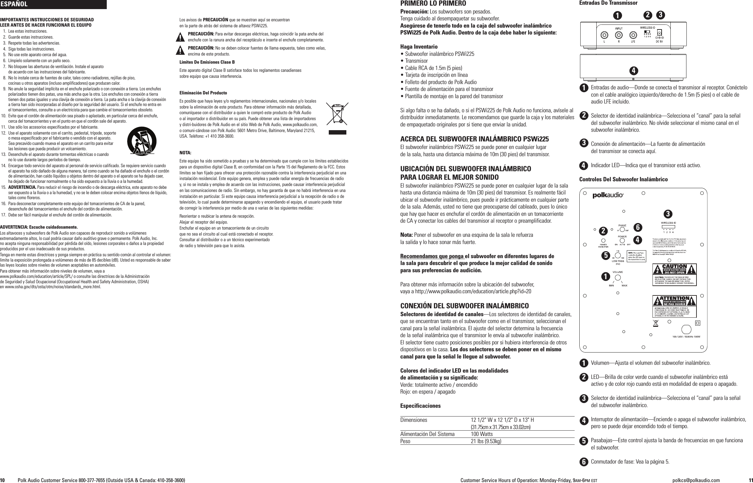 IMPORTANTES INSTRUCCIONES DE SEGURIDADLEER ANTES DE HACER FUNCIONAR EL EQUIPO1. Lea estas instrucciones.2. Guarde estas instrucciones.3. Respete todas las advertencias.4. Siga todas las instrucciones.5. No use este aparato cerca del agua.6. L&iacute;mpielo solamente con un pa&ntilde;o seco.7. No bloquee las aberturas de ventilaci&oacute;n. Instale el aparatode acuerdo con las instrucciones del fabricante.8. No lo instale cerca de fuentes de calor, tales como radiadores, rejillas de piso,cocinas u otros aparatos (incluso amplificadores) que producen calor.9. No anule la seguridad impl&iacute;cita en el enchufe polarizado o con conexi&oacute;n a tierra. Los enchufespolarizados tienen dos patas, una m&aacute;s ancha que la otra. Los enchufes con conexi&oacute;n a tierratienen dos patas iguales y una clavija de conexi&oacute;n a tierra. La pata ancha o la clavija de conexi&oacute;natierra han sido incorporadas al dise&ntilde;o por la seguridad del usuario. Si el enchufe no entra enel tomacorrientes, consulte a un electricista para que cambie el tomacorrientes obsoleto.10. Evite que el cord&oacute;n de alimentaci&oacute;n sea pisado o aplastado, en particular cerca del enchufe,cerca del tomacorrientes y en el punto en que el cord&oacute;n sale del aparato.11. Use s&oacute;lo los accesorios especificados por el fabricante.12. Use el aparato solamente con el carrito, pedestal, tr&iacute;pode, soporteomesa especificado por el fabricante o vendido con el aparato.Sea precavido cuando mueva el aparato en un carrito para evitarlas lesiones que pueda producir un volcamiento.13. Desenchufe el aparato durante tormentas el&eacute;ctricas o cuandono lo use durante largos per&iacute;odos de tiempo.14. Encargue todo servicio del aparato al personal de servicio calificado. Se requiere servicio cuandoel aparato ha sido da&ntilde;ado de alguna manera, tal como cuando se ha da&ntilde;ado el enchufe o el cord&oacute;nde alimentaci&oacute;n, han ca&iacute;do l&iacute;quidos u objetos dentro del aparato o el aparato se ha dejado caer,ha dejado de funcionar normalmente o ha sido expuesto a la lluvia o a la humedad.15. ADVERTENCIA. Para reducir el riesgo de incendio o de descarga el&eacute;ctrica, este aparato no debeser expuesto a la lluvia o a la humedad, y no se le deben colocar encima objetos llenos de l&iacute;quido,tales como floreros.16. Para desconectar completamente este equipo del tomacorrientes de CA de la pared,desenchufe del tomacorrientes el enchufe del cord&oacute;n de alimentaci&oacute;n.17. Debe ser f&aacute;cil manipular el enchufe del cord&oacute;n de alimentaci&oacute;n.ADVERTENCIA: Escuche cuidadosamente.Los altavoces y subwoofers de Polk Audio son capaces de reproducir sonido a vol&uacute;menesextremadamente altos, lo cual podr&iacute;a causar da&ntilde;o auditivo grave o permanente. Polk Audio, Inc.no acepta ninguna responsabilidad por p&eacute;rdida del o&iacute;do, lesiones corporales o da&ntilde;os a la propiedadproducidos por el uso inadecuado de sus productos.Tenga en mente estas directrices y ponga siempre en pr&aacute;ctica su sentido com&uacute;n al controlar el volumen:limite la exposici&oacute;n prolongada a vol&uacute;menes de m&aacute;s de 85 decibles (dB). Usted es responsable de saberlas leyes locales sobre niveles de volumen aceptables en autom&oacute;viles.Para obtener m&aacute;s informaci&oacute;n sobre niveles de volumen, vaya awww.polkaudio.com/education/article/SPL/ o consulte las directrices de la Administraci&oacute;nde Seguridad y Salud Ocupacional (Occupational Health and Safety Administration, OSHA)en www.osha.gov/dts/osta/otm/noise/standards_more.html.Los avisos de PRECAUCI&Oacute;N que se muestran aqu&iacute; se encuentranen la parte de atr&aacute;s del sistema de altavoz PSWi225.PRECAUCI&Oacute;N: Para evitar descargas el&eacute;ctricas, haga coincidir la pata ancha delenchufe con la ranura ancha del recept&aacute;culo e inserte el enchufe completamente.PRECAUCI&Oacute;N: No se deben colocar fuentes de llama expuesta, tales como velas,encima de este producto.L&iacute;mites De Emisiones Clase BEste aparato digital Clase B satisface todos los reglamentos canadiensessobre equipo que causa interferencia.Eliminaci&oacute;n Del ProductoEs posible que haya leyes y/o reglamentos internacionales, nacionales y/o localessobre la eliminaci&oacute;n de este producto. Para obtener informaci&oacute;n m&aacute;s detallada,comun&iacute;quese con el distribuidor a quien le compr&oacute; este producto de Polk Audioo al importador o distribuidor en su pa&iacute;s. Puede obtener una lista de importadoresy distri-buidores de Polk Audio en el sitio Web de Polk Audio, www.polkaudio.com,o comuni-c&aacute;ndose con Polk Audio: 5601 Metro Drive, Baltimore, Maryland 21215,USA. Tel&eacute;fono: +1 410 358-3600.NOTA:Este equipo ha sido sometido a pruebas y se ha determinado que cumple con los l&iacute;mites establecidospara un dispositivo digital Clase B, en conformidad con la Parte 15 del Reglamento de la FCC. Estosl&iacute;mites se han fijado para ofrecer una protecci&oacute;n razonable contra la interferencia perjudicial en unainstalaci&oacute;n residencial. Este equipo genera, emplea y puede radiar energ&iacute;a de frecuencias de radioy, si no se instala y emplea de acuerdo con las instrucciones, puede causar interferencia perjudicialen las comunicaciones de radio. Sin embargo, no hay garant&iacute;a de que no habr&aacute; interferencia en unainstalaci&oacute;n en particular. Si este equipo causa interferencia perjudicial a la recepci&oacute;n de radio o detelevisi&oacute;n, lo cual puede determinarse apagando y encendiendo el equipo, el usuario puede tratarde corregir la interferencia por medio de una o varias de las siguientes medidas:Reorientar o reubicar la antena de recepci&oacute;n.Alejar el receptor del equipo.Enchufar el equipo en un tomacorriente de un circuitoque no sea el circuito al cual est&aacute; conectado el receptor.Consultar al distribuidor o a un t&eacute;cnico experimentadode radio y televisi&oacute;n para que lo asista.PRIMERO LO PRIMEROPrecauci&oacute;n: Los subwoofers son pesados.Tenga cuidado al desempaquetar su subwoofer.Aseg&uacute;rese de tenerlo todo en la caja del subwoofer inal&aacute;mbricoPSWi225 de Polk Audio. Dentro de la caja debe haber lo siguiente:Haga Inventario&bull; Subwoofer inal&aacute;mbrico PSWi225&bull; Transmisor&bull; Cable RCA de 1.5m (5 pies)&bull; Tarjeta de inscripci&oacute;n en l&iacute;nea&bull; Folleto del producto de Polk Audio&bull; Fuente de alimentaci&oacute;n para el transmisor&bull; Plantilla de montaje en la pared del transmisorSi algo falta o se ha da&ntilde;ado, o si el PSWi225 de Polk Audio no funciona, av&iacute;sele aldistribuidor inmediatamente. Le recomendamos que guarde la caja y los materialesde empaquetado originales por si tiene que enviar la unidad.ACERCA DEL SUBWOOFER INAL&Aacute;MBRICO PSWi225El subwoofer inal&aacute;mbrico PSWi225 se puede poner en cualquier lugarde la sala, hasta una distancia m&aacute;xima de 10m (30 pies) del transmisor.UBICACI&Oacute;N DEL SUBWOOFER INAL&Aacute;MBRICOPARA LOGRAR EL MEJOR SONIDOEl subwoofer inal&aacute;mbrico PSWi225 se puede poner en cualquier lugar de la salahasta una distancia m&aacute;xima de 10m (30 pies) del transmisor. Es realmente f&aacute;cilubicar el subwoofer inal&aacute;mbrico, pues puede ir pr&aacute;cticamente en cualquier partede la sala. Adem&aacute;s, usted no tiene que preocuparse del cableado, pues lo &uacute;nicoque hay que hacer es enchufar el cord&oacute;n de alimentaci&oacute;n en un tomacorrientede CA y conectar los cables del transmisor al receptor o preamplificador.Nota: Poner el subwoofer en una esquina de la sala le refuerzala salida y lo hace sonar m&aacute;s fuerte.Recomendamos que ponga el subwoofer en diferentes lugares dela sala para descubrir el que produce la mejor calidad de sonidopara sus preferencias de audici&oacute;n.Para obtener m&aacute;s informaci&oacute;n sobre la ubicaci&oacute;n del subwoofer,vaya a http://www.polkaudio.com/education/article.php?id=20CONEXI&Oacute;N DEL SUBWOOFER INAL&Aacute;MBRICOSelectores de identidad de canales&mdash;Los selectores de identidad de canales,que se encuentran tanto en el subwoofer como en el transmisor, seleccionan elcanal para la se&ntilde;al inal&aacute;mbrica. El ajuste del selector determina la frecuenciade la se&ntilde;al inal&aacute;mbrica que el transmisor le env&iacute;a al subwoofer inal&aacute;mbrico.El selector tiene cuatro posiciones posibles por si hubiera interferencia de otrosdispositivos en la casa. Los dos selectores se deben poner en el mismocanal para que la se&ntilde;al le llegue al subwoofer.Colores del indicador LED en las modalidadesde alimentaci&oacute;n y su significado:Verde: totalmente activo / encendidoRojo: en espera / apagadoEspecificacionesDimensiones 12 1/2" W x 12 1/2" D x 13" H(31.75cm x 31.75cm x 33.02cm)Alimentaci&oacute;n Del Sistema 100 WattsPeso 21 lbs (9.53kg)Entradas Do TransmissorEntradas de audio&mdash;Donde se conecta el transmisor al receptor. Con&eacute;ctelocon el cable anal&oacute;gico izquierdo/derecho de 1.5m (5 pies) o el cable deaudio LFE incluido.Selector de identidad inal&aacute;mbrica&mdash;Selecciona el &ldquo;canal&rdquo; para la se&ntilde;aldel subwoofer inal&aacute;mbrico. No olvide seleccionar el mismo canal en elsubwoofer inal&aacute;mbrico.Conexi&oacute;n de alimentaci&oacute;n&mdash;La fuente de alimentaci&oacute;ndel transmisor se conecta aqu&iacute;.Indicador LED&mdash;Indica que el transmisor est&aacute; activo.Controles Del Subwoofer Inal&aacute;mbricoVolumen&mdash;Ajusta el volumen del subwoofer inal&aacute;mbrico.LED&mdash;Brilla de color verde cuando el subwoofer inal&aacute;mbrico est&aacute;activo y de color rojo cuando est&aacute; en modalidad de espera o apagado.Selector de identidad inal&aacute;mbrica&mdash;Selecciona el &ldquo;canal&rdquo; para la se&ntilde;aldel subwoofer inal&aacute;mbrico.Interruptor de alimentaci&oacute;n&mdash;Enciende o apaga el subwoofer inal&aacute;mbrico,pero se puede dejar encendido todo el tiempo.Pasabajas&mdash;Este control ajusta la banda de frecuencias en que funcionael subwoofer.Conmutador de fase: Vea la p&aacute;gina 5.ESPA&Ntilde;OL1234561231234410 Polk Audio Customer Service 800-377-7655 (Outside USA &amp; Canada: 410-358-3600) Customer Service Hours of Operation: Monday-Friday, 9AM-6PM EST polkcs@polkaudio.com 11123456