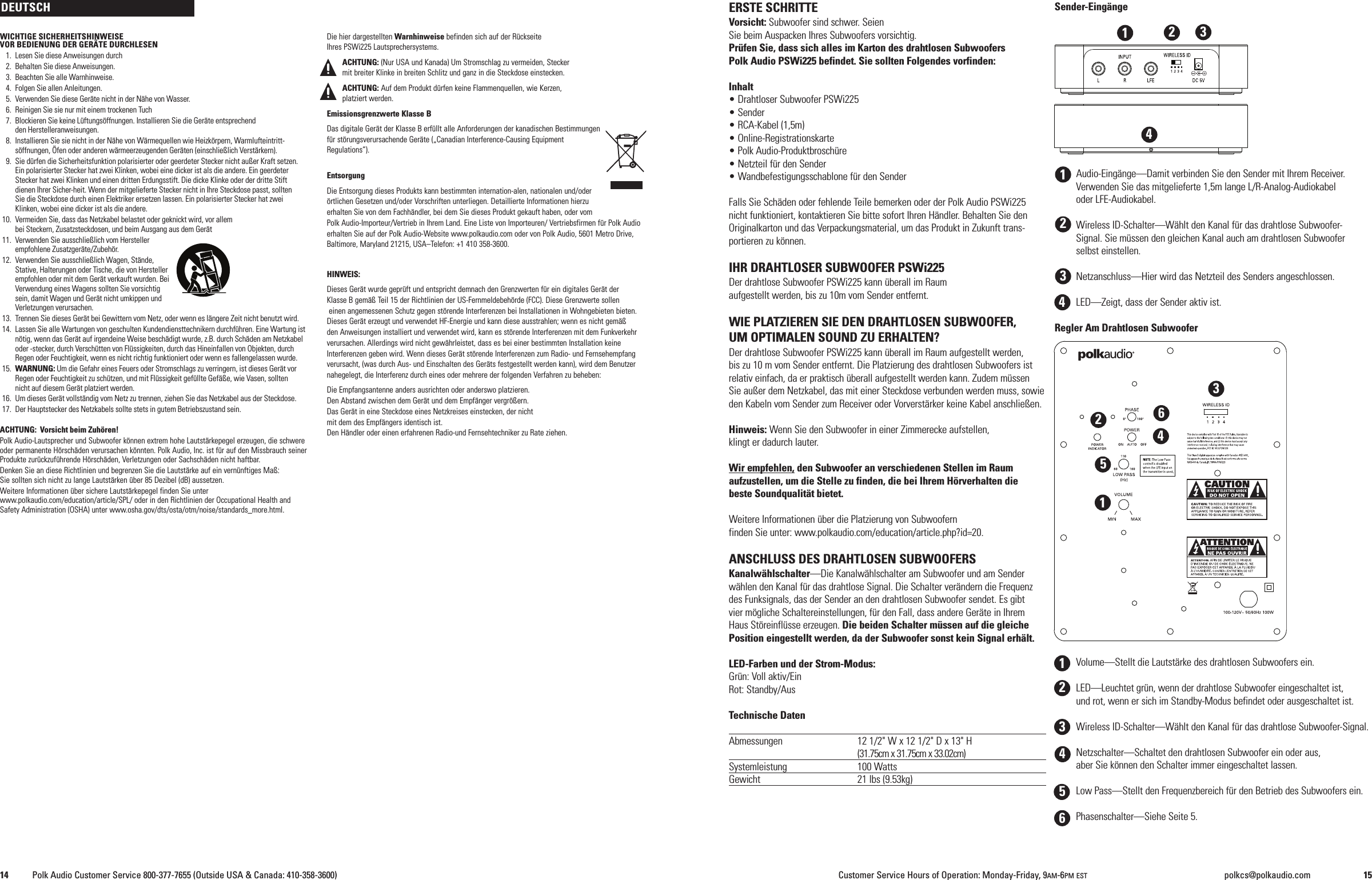WICHTIGE SICHERHEITSHINWEISEVOR BEDIENUNG DER GER&Auml;TE DURCHLESEN1. Lesen Sie diese Anweisungen durch2. Behalten Sie diese Anweisungen.3. Beachten Sie alle Warnhinweise.4. Folgen Sie allen Anleitungen.5. Verwenden Sie diese Ger&auml;te nicht in der N&auml;he von Wasser.6. Reinigen Sie sie nur mit einem trockenen Tuch7. Blockieren Sie keine L&uuml;ftungs&ouml;ffnungen. Installieren Sie die Ger&auml;te entsprechendden Herstelleranweisungen.8. Installieren Sie sie nicht in der N&auml;he von W&auml;rmequellen wie Heizk&ouml;rpern, Warmlufteintritt-s&ouml;ffnungen, &Ouml;fen oder anderen w&auml;rmeerzeugenden Ger&auml;ten (einschlie&szlig;lich Verst&auml;rkern).9. Sie d&uuml;rfen die Sicherheitsfunktion polarisierter oder geerdeter Stecker nicht au&szlig;er Kraft setzen.Ein polarisierter Stecker hat zwei Klinken, wobei eine dicker ist als die andere. Ein geerdeterStecker hat zwei Klinken und einen dritten Erdungsstift. Die dicke Klinke oder der dritte Stiftdienen Ihrer Sicher-heit. Wenn der mitgelieferte Stecker nicht in Ihre Steckdose passt, solltenSie die Steckdose durch einen Elektriker ersetzen lassen. Ein polarisierter Stecker hat zweiKlinken, wobei eine dicker ist als die andere.10. Vermeiden Sie, dass das Netzkabel belastet oder geknickt wird, vor allembei Steckern, Zusatzsteckdosen, und beim Ausgang aus dem Ger&auml;t11. Verwenden Sie ausschlie&szlig;lich vom Herstellerempfohlene Zusatzger&auml;te/Zubeh&ouml;r.12. Verwenden Sie ausschlie&szlig;lich Wagen, St&auml;nde,Stative, Halterungen oder Tische, die von Herstellerempfohlen oder mit dem Ger&auml;t verkauft wurden. BeiVerwendung eines Wagens sollten Sie vorsichtigsein, damit Wagen und Ger&auml;t nicht umkippen undVerletzungen verursachen.13. Trennen Sie dieses Ger&auml;t bei Gewittern vom Netz, oder wenn es l&auml;ngere Zeit nicht benutzt wird.14. Lassen Sie alle Wartungen von geschulten Kundendiensttechnikern durchf&uuml;hren. Eine Wartung istn&ouml;tig, wenn das Ger&auml;t auf irgendeine Weise besch&auml;digt wurde, z.B. durch Sch&auml;den am Netzkabeloder -stecker, durch Versch&uuml;tten von Fl&uuml;ssigkeiten, durch das Hineinfallen von Objekten, durchRegen oder Feuchtigkeit, wenn es nicht richtig funktioniert oder wenn es fallengelassen wurde.15. WARNUNG: Um die Gefahr eines Feuers oder Stromschlags zu verringern, ist dieses Ger&auml;t vorRegen oder Feuchtigkeit zu sch&uuml;tzen, und mit Fl&uuml;ssigkeit gef&uuml;llte Gef&auml;&szlig;e, wie Vasen, solltennicht auf diesem Ger&auml;t platziert werden.16. Um dieses Ger&auml;t vollst&auml;ndig vom Netz zu trennen, ziehen Sie das Netzkabel aus der Steckdose.17. Der Hauptstecker des Netzkabels sollte stets in gutem Betriebszustand sein.ACHTUNG: Vorsicht beim Zuh&ouml;ren!Polk Audio-Lautsprecher und Subwoofer k&ouml;nnen extrem hohe Lautst&auml;rkepegel erzeugen, die schwereoder permanente H&ouml;rsch&auml;den verursachen k&ouml;nnten. Polk Audio, Inc. ist f&uuml;r auf den Missbrauch seinerProdukte zur&uuml;ckzuf&uuml;hrende H&ouml;rsch&auml;den, Verletzungen oder Sachsch&auml;den nicht haftbar.Denken Sie an diese Richtlinien und begrenzen Sie die Lautst&auml;rke auf ein vern&uuml;nftiges Ma&szlig;:Sie sollten sich nicht zu lange Lautst&auml;rken &uuml;ber 85 Dezibel (dB) aussetzen.Weitere Informationen &uuml;ber sichere Lautst&auml;rkepegel finden Sie unterwww.polkaudio.com/education/article/SPL/ oder in den Richtlinien der Occupational Health andSafety Administration (OSHA) unter www.osha.gov/dts/osta/otm/noise/standards_more.html.Die hier dargestellten Warnhinweise befinden sich auf der R&uuml;ckseiteIhres PSWi225 Lautsprechersystems.ACHTUNG: (Nur USA und Kanada) Um Stromschlag zu vermeiden, Steckermit breiter Klinke in breiten Schlitz und ganz in die Steckdose einstecken.ACHTUNG: Auf dem Produkt d&uuml;rfen keine Flammenquellen, wie Kerzen,platziert werden.Emissionsgrenzwerte Klasse BDas digitale Ger&auml;t der Klasse B erf&uuml;llt alle Anforderungen der kanadischen Bestimmungenf&uuml;r st&ouml;rungsverursachende Ger&auml;te (&bdquo;Canadian Interference-Causing EquipmentRegulations&ldquo;).EntsorgungDie Entsorgung dieses Produkts kann bestimmten internation-alen, nationalen und/oder&ouml;rtlichen Gesetzen und/oder Vorschriften unterliegen. Detaillierte Informationen hierzuerhalten Sie von dem Fachh&auml;ndler, bei dem Sie dieses Produkt gekauft haben, oder vomPolk Audio-Importeur/Vertrieb in Ihrem Land. Eine Liste von Importeuren/ Vertriebsfirmen f&uuml;r Polk Audioerhalten Sie auf der Polk Audio-Website www.polkaudio.com oder von Polk Audio, 5601 Metro Drive,Baltimore, Maryland 21215, USA&ndash;Telefon: +1 410 358-3600.HINWEIS:Dieses Ger&auml;t wurde gepr&uuml;ft und entspricht demnach den Grenzwerten f&uuml;r ein digitales Ger&auml;t derKlasse B gem&auml;&szlig; Teil 15 der Richtlinien der US-Fernmeldebeh&ouml;rde (FCC). Diese Grenzwerte solleneinen angemessenen Schutz gegen st&ouml;rende Interferenzen bei Installationen in Wohngebieten bieten.Dieses Ger&auml;t erzeugt und verwendet HF-Energie und kann diese ausstrahlen; wenn es nicht gem&auml;&szlig;den Anweisungen installiert und verwendet wird, kann es st&ouml;rende Interferenzen mit dem Funkverkehrverursachen. Allerdings wird nicht gew&auml;hrleistet, dass es bei einer bestimmten Installation keineInterferenzen geben wird. Wenn dieses Ger&auml;t st&ouml;rende Interferenzen zum Radio- und Fernsehempfangverursacht, (was durch Aus- und Einschalten des Ger&auml;ts festgestellt werden kann), wird dem Benutzernahegelegt, die Interferenz durch eines oder mehrere der folgenden Verfahren zu beheben:Die Empfangsantenne anders ausrichten oder anderswo platzieren.Den Abstand zwischen dem Ger&auml;t und dem Empf&auml;nger vergr&ouml;&szlig;ern.Das Ger&auml;t in eine Steckdose eines Netzkreises einstecken, der nichtmit dem des Empf&auml;ngers identisch ist.Den H&auml;ndler oder einen erfahrenen Radio-und Fernsehtechniker zu Rate ziehen.ERSTE SCHRITTEVorsicht: Subwoofer sind schwer. SeienSie beim Auspacken Ihres Subwoofers vorsichtig.Pr&uuml;fen Sie, dass sich alles im Karton des drahtlosen SubwoofersPolk Audio PSWi225 befindet. Sie sollten Folgendes vorfinden:Inhalt&bull; Drahtloser Subwoofer PSWi225&bull; Sender&bull; RCA-Kabel (1,5m)&bull; Online-Registrationskarte&bull; Polk Audio-Produktbrosch&uuml;re&bull; Netzteil f&uuml;r den Sender&bull; Wandbefestigungsschablone f&uuml;r den SenderFalls Sie Sch&auml;den oder fehlende Teile bemerken oder der Polk Audio PSWi225nicht funktioniert, kontaktieren Sie bitte sofort Ihren H&auml;ndler. Behalten Sie denOriginalkarton und das Verpackungsmaterial, um das Produkt in Zukunft trans-portieren zu k&ouml;nnen.IHR DRAHTLOSER SUBWOOFER PSWi225Der drahtlose Subwoofer PSWi225 kann &uuml;berall im Raumaufgestellt werden, bis zu 10m vom Sender entfernt.WIE PLATZIEREN SIE DEN DRAHTLOSEN SUBWOOFER,UM OPTIMALEN SOUND ZU ERHALTEN?Der drahtlose Subwoofer PSWi225 kann &uuml;berall im Raum aufgestellt werden,bis zu 10 m vom Sender entfernt. Die Platzierung des drahtlosen Subwoofers istrelativ einfach, da er praktisch &uuml;berall aufgestellt werden kann. Zudem m&uuml;ssenSie au&szlig;er dem Netzkabel, das mit einer Steckdose verbunden werden muss, sowieden Kabeln vom Sender zum Receiver oder Vorverst&auml;rker keine Kabel anschlie&szlig;en.Hinweis: Wenn Sie den Subwoofer in einer Zimmerecke aufstellen,klingt er dadurch lauter.Wir empfehlen, den Subwoofer an verschiedenen Stellen im Raumaufzustellen, um die Stelle zu finden, die bei Ihrem H&ouml;rverhalten diebeste Soundqualit&auml;t bietet.Weitere Informationen &uuml;ber die Platzierung von Subwoofernfinden Sie unter: www.polkaudio.com/education/article.php?id=20.ANSCHLUSS DES DRAHTLOSEN SUBWOOFERSKanalw&auml;hlschalter&mdash;Die Kanalw&auml;hlschalter am Subwoofer und am Senderw&auml;hlen den Kanal f&uuml;r das drahtlose Signal. Die Schalter ver&auml;ndern die Frequenzdes Funksignals, das der Sender an den drahtlosen Subwoofer sendet. Es gibtvier m&ouml;gliche Schaltereinstellungen, f&uuml;r den Fall, dass andere Ger&auml;te in IhremHaus St&ouml;reinfl&uuml;sse erzeugen. Die beiden Schalter m&uuml;ssen auf die gleichePosition eingestellt werden, da der Subwoofer sonst kein Signal erh&auml;lt.LED-Farben und der Strom-Modus:Gr&uuml;n: Voll aktiv/EinRot: Standby/AusTechnische DatenAbmessungen 12 1/2" W x 12 1/2" D x 13" H(31.75cm x 31.75cm x 33.02cm)Systemleistung 100 WattsGewicht 21 lbs (9.53kg)Sender-Eing&auml;ngeAudio-Eing&auml;nge&mdash;Damit verbinden Sie den Sender mit Ihrem Receiver.Verwenden Sie das mitgelieferte 1,5m lange L/R-Analog-Audiokabeloder LFE-Audiokabel.Wireless ID-Schalter&mdash;W&auml;hlt den Kanal f&uuml;r das drahtlose Subwoofer-Signal. Sie m&uuml;ssen den gleichen Kanal auch am drahtlosen Subwooferselbst einstellen.Netzanschluss&mdash;Hier wird das Netzteil des Senders angeschlossen.LED&mdash;Zeigt, dass der Sender aktiv ist.Regler Am Drahtlosen SubwooferVolume&mdash;Stellt die Lautst&auml;rke des drahtlosen Subwoofers ein.LED&mdash;Leuchtet gr&uuml;n, wenn der drahtlose Subwoofer eingeschaltet ist,und rot, wenn er sich im Standby-Modus befindet oder ausgeschaltet ist.Wireless ID-Schalter&mdash;W&auml;hlt den Kanal f&uuml;r das drahtlose Subwoofer-Signal.Netzschalter&mdash;Schaltet den drahtlosen Subwoofer ein oder aus,aber Sie k&ouml;nnen den Schalter immer eingeschaltet lassen.Low Pass&mdash;Stellt den Frequenzbereich f&uuml;r den Betrieb des Subwoofers ein.Phasenschalter&mdash;Siehe Seite 5.DEUTSCH1234561231234414 Polk Audio Customer Service 800-377-7655 (Outside USA &amp; Canada: 410-358-3600) Customer Service Hours of Operation: Monday-Friday, 9AM-6PM EST polkcs@polkaudio.com 15123456
