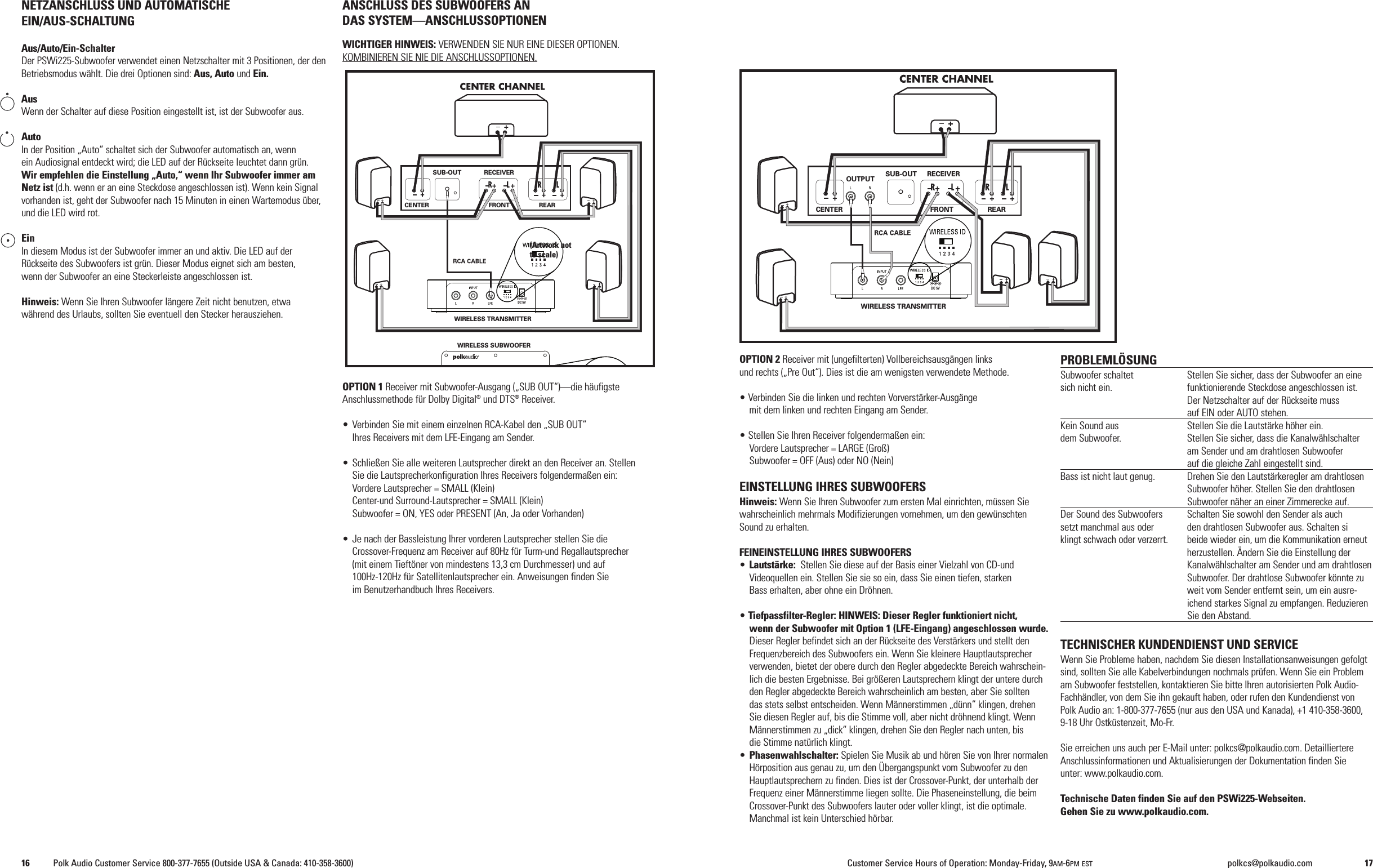 OPTION 2 Receiver mit (ungefilterten) Vollbereichsausg&auml;ngen linksund rechts (&bdquo;Pre Out&ldquo;). Dies ist die am wenigsten verwendete Methode.&bull; Verbinden Sie die linken und rechten Vorverst&auml;rker-Ausg&auml;ngemit dem linken und rechten Eingang am Sender.&bull; Stellen Sie Ihren Receiver folgenderma&szlig;en ein:Vordere Lautsprecher = LARGE (Gro&szlig;)Subwoofer = OFF (Aus) oder NO (Nein)EINSTELLUNG IHRES SUBWOOFERSHinweis: Wenn Sie Ihren Subwoofer zum ersten Mal einrichten, m&uuml;ssen Siewahrscheinlich mehrmals Modifizierungen vornehmen, um den gew&uuml;nschtenSound zu erhalten.FEINEINSTELLUNG IHRES SUBWOOFERS&bull;Lautst&auml;rke: Stellen Sie diese auf der Basis einer Vielzahl von CD-undVideoquellen ein. Stellen Sie sie so ein, dass Sie einen tiefen, starkenBass erhalten, aber ohne ein Dr&ouml;hnen.&bull;Tiefpassfilter-Regler: HINWEIS: Dieser Regler funktioniert nicht,wenn der Subwoofer mit Option 1 (LFE-Eingang) angeschlossen wurde.Dieser Regler befindet sich an der R&uuml;ckseite des Verst&auml;rkers und stellt denFrequenzbereich des Subwoofers ein. Wenn Sie kleinere Hauptlautsprecherverwenden, bietet der obere durch den Regler abgedeckte Bereich wahrschein-lich die besten Ergebnisse. Bei gr&ouml;&szlig;eren Lautsprechern klingt der untere durchden Regler abgedeckte Bereich wahrscheinlich am besten, aber Sie solltendas stets selbst entscheiden. Wenn M&auml;nnerstimmen &bdquo;d&uuml;nn&ldquo; klingen, drehenSie diesen Regler auf, bis die Stimme voll, aber nicht dr&ouml;hnend klingt. WennM&auml;nnerstimmen zu &bdquo;dick&ldquo; klingen, drehen Sie den Regler nach unten, bisdie Stimme nat&uuml;rlich klingt.&bull;Phasenwahlschalter: Spielen Sie Musik ab und h&ouml;ren Sie von Ihrer normalenH&ouml;rposition aus genau zu, um den &Uuml;bergangspunkt vom Subwoofer zu denHauptlautsprechern zu finden. Dies ist der Crossover-Punkt, der unterhalb derFrequenz einer M&auml;nnerstimme liegen sollte. Die Phaseneinstellung, die beimCrossover-Punkt des Subwoofers lauter oder voller klingt, ist die optimale.Manchmal ist kein Unterschied h&ouml;rbar.PROBLEML&Ouml;SUNGSubwoofer schaltet Stellen Sie sicher, dass der Subwoofer an einesich nicht ein. funktionierende Steckdose angeschlossen ist.Der Netzschalter auf der R&uuml;ckseite mussauf EIN oder AUTO stehen.Kein Sound aus Stellen Sie die Lautst&auml;rke h&ouml;her ein.dem Subwoofer. Stellen Sie sicher, dass die Kanalw&auml;hlschalteram Sender und am drahtlosen Subwooferauf die gleiche Zahl eingestellt sind.Bass ist nicht laut genug. Drehen Sie den Lautst&auml;rkeregler am drahtlosenSubwoofer h&ouml;her. Stellen Sie den drahtlosenSubwoofer n&auml;her an einer Zimmerecke auf.Der Sound des Subwoofers Schalten Sie sowohl den Sender als auchsetzt manchmal aus oder den drahtlosen Subwoofer aus. Schalten siklingt schwach oder verzerrt. beide wieder ein, um die Kommunikation erneutherzustellen. &Auml;ndern Sie die Einstellung derKanalw&auml;hlschalter am Sender und am drahtlosenSubwoofer. Der drahtlose Subwoofer k&ouml;nnte zuweit vom Sender entfernt sein, um ein ausre-ichend starkes Signal zu empfangen. ReduzierenSie den Abstand.TECHNISCHER KUNDENDIENST UND SERVICEWenn Sie Probleme haben, nachdem Sie diesen Installationsanweisungen gefolgtsind, sollten Sie alle Kabelverbindungen nochmals pr&uuml;fen. Wenn Sie ein Problemam Subwoofer feststellen, kontaktieren Sie bitte Ihren autorisierten Polk Audio-Fachh&auml;ndler, von dem Sie ihn gekauft haben, oder rufen den Kundendienst vonPolk Audio an: 1-800-377-7655 (nur aus den USA und Kanada), +1 410-358-3600,9-18 Uhr Ostk&uuml;stenzeit, Mo-Fr.Sie erreichen uns auch per E-Mail unter: polkcs@polkaudio.com. DetailliertereAnschlussinformationen und Aktualisierungen der Dokumentation finden Sieunter: www.polkaudio.com.Technische Daten finden Sie auf den PSWi225-Webseiten.Gehen Sie zu www.polkaudio.com.NETZANSCHLUSS UND AUTOMATISCHEEIN/AUS-SCHALTUNGAus/Auto/Ein-SchalterDer PSWi225-Subwoofer verwendet einen Netzschalter mit 3 Positionen, der denBetriebsmodus w&auml;hlt. Die drei Optionen sind: Aus, Auto und Ein.AusWenn der Schalter auf diese Position eingestellt ist, ist der Subwoofer aus.AutoIn der Position &bdquo;Auto&ldquo; schaltet sich der Subwoofer automatisch an, wennein Audiosignal entdeckt wird; die LED auf der R&uuml;ckseite leuchtet dann gr&uuml;n.Wir empfehlen die Einstellung &bdquo;Auto,&ldquo; wenn Ihr Subwoofer immer amNetz ist (d.h. wenn er an eine Steckdose angeschlossen ist). Wenn kein Signalvorhanden ist, geht der Subwoofer nach 15 Minuten in einen Wartemodus &uuml;ber,und die LED wird rot.EinIn diesem Modus ist der Subwoofer immer an und aktiv. Die LED auf derR&uuml;ckseite des Subwoofers ist gr&uuml;n. Dieser Modus eignet sich am besten,wenn der Subwoofer an eine Steckerleiste angeschlossen ist.Hinweis: Wenn Sie Ihren Subwoofer l&auml;ngere Zeit nicht benutzen, etwaw&auml;hrend des Urlaubs, sollten Sie eventuell den Stecker herausziehen.ANSCHLUSS DES SUBWOOFERS ANDAS SYSTEM&mdash;ANSCHLUSSOPTIONENWICHTIGER HINWEIS: VERWENDEN SIE NUR EINE DIESER OPTIONEN.KOMBINIEREN SIE NIE DIE ANSCHLUSSOPTIONEN.OPTION 1 Receiver mit Subwoofer-Ausgang (&bdquo;SUB OUT&ldquo;)&mdash;die h&auml;ufigsteAnschlussmethode f&uuml;r Dolby Digital&reg;und DTS&reg;Receiver.&bull; Verbinden Sie mit einem einzelnen RCA-Kabel den &bdquo;SUB OUT&ldquo;Ihres Receivers mit dem LFE-Eingang am Sender.&bull; Schlie&szlig;en Sie alle weiteren Lautsprecher direkt an den Receiver an. StellenSie die Lautsprecherkonfiguration Ihres Receivers folgenderma&szlig;en ein:Vordere Lautsprecher = SMALL (Klein)Center-und Surround-Lautsprecher = SMALL (Klein)Subwoofer = ON, YES oder PRESENT (An, Ja oder Vorhanden)&bull; Je nach der Bassleistung Ihrer vorderen Lautsprecher stellen Sie dieCrossover-Frequenz am Receiver auf 80Hz f&uuml;r Turm-und Regallautsprecher(mit einem Tieft&ouml;ner von mindestens 13,3 cm Durchmesser) und auf100Hz-120Hz f&uuml;r Satellitenlautsprecher ein. Anweisungen finden Sieim Benutzerhandbuch Ihres Receivers.WIRELESS TRANSMITTEROUTPUT SUB-OUT RECEIVERFRONT REARCENTERDC 5VWIRELESS TRANSMITTERWIRELESS SUBWOOFERSUB-OUT RECEIVERFRONT REARCENTERDC 5V(Artwork notto scale)16 Polk Audio Customer Service 800-377-7655 (Outside USA &amp; Canada: 410-358-3600) Customer Service Hours of Operation: Monday-Friday, 9AM-6PM EST polkcs@polkaudio.com 17