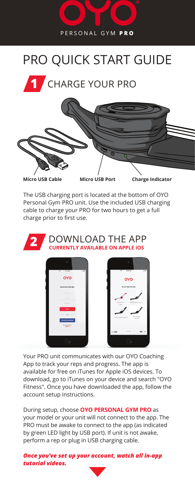 PRO QUICK START GUIDEPERSONAL GYM PROCHARGE YOUR PRO1The USB charging port is located at the bottom of OYO Personal Gym PRO unit. Use the included USB charging cable to charge your PRO for two hours to get a full charge prior to ﬁrst use.DOWNLOAD THE APP2Your PRO unit communicates with our OYO Coaching App to track your reps and progress. The app is available for free on iTunes for Apple iOS devices. To download, go to iTunes on your device and search &quot;OYO Fitness&quot;. Once you have downloaded the app, follow the account setup instructions. During setup, choose OYO PERSONAL GYM PRO as your model or your unit will not connect to the app. The PRO must be awake to connect to the app (as indicated by green LED light by USB port). If unit is not awake, perform a rep or plug in USB charging cable.Once you’ve set up your account, watch all in-app tutorial videos.Micro USB Cable Charge IndicatorMicro USB PortCURRENTLY AVAILABLE ON APPLE iOS