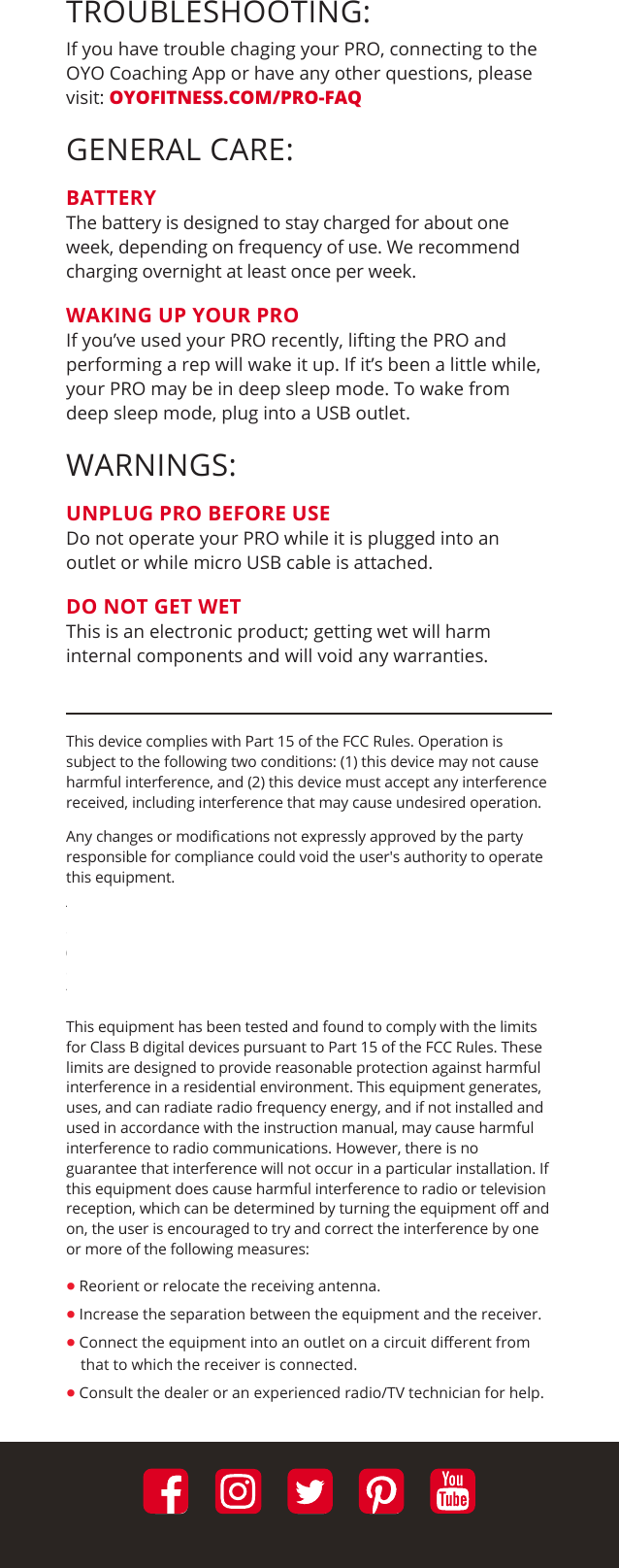 TROUBLESHOOTING:If you have trouble chaging your PRO, connecting to the OYO Coaching App or have any other questions, please visit: OYOFITNESS.COM/PRO-FAQGENERAL CARE:BATTERYThe battery is designed to stay charged for about one week, depending on frequency of use. We recommend charging overnight at least once per week.WAKING UP YOUR PROIf you’ve used your PRO recently, lifting the PRO and performing a rep will wake it up. If it’s been a little while, your PRO may be in deep sleep mode. To wake from deep sleep mode, plug into a USB outlet.WARNINGS:UNPLUG PRO BEFORE USEDo not operate your PRO while it is plugged into an outlet or while micro USB cable is attached.DO NOT GET WETThis is an electronic product; getting wet will harm internal components and will void any warranties.This device complies with Part 15 of the FCC Rules. Operation is subject to the following two conditions: (1) this device may not cause harmful interference, and (2) this device must accept any interference received, including interference that may cause undesired operation. Any changes or modiﬁcations not expressly approved by the party responsible for compliance could void the user&apos;s authority to operate this equipment. The antenna(s) must be installed such that a minimum separation distance of at least 20 cm is maintained between the radiator (antenna) and all persons at all times. This device must not be co-located or operating in conjunction with any other antenna or transmitter. This equipment has been tested and found to comply with the limits for Class B digital devices pursuant to Part 15 of the FCC Rules. These limits are designed to provide reasonable protection against harmful interference in a residential environment. This equipment generates, uses, and can radiate radio frequency energy, and if not installed and used in accordance with the instruction manual, may cause harmful interference to radio communications. However, there is no guarantee that interference will not occur in a particular installation. If this equipment does cause harmful interference to radio or television reception, which can be determined by turning the equipment oﬀ and on, the user is encouraged to try and correct the interference by one or more of the following measures: • Reorient or relocate the receiving antenna.• Increase the separation between the equipment and the receiver.• Connect the equipment into an outlet on a circuit diﬀerent from    that to which the receiver is connected.• Consult the dealer or an experienced radio/TV technician for help.