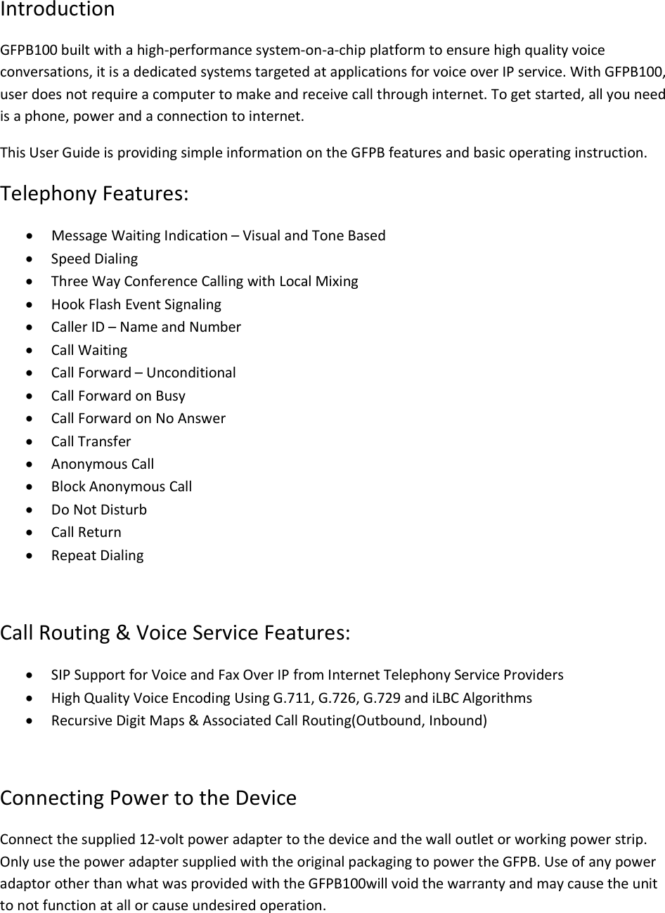 Introduction GFPB100 built with a high-performance system-on-a-chip platform to ensure high quality voice conversations, it is a dedicated systems targeted at applications for voice over IP service. With GFPB100, user does not require a computer to make and receive call through internet. To get started, all you need is a phone, power and a connection to internet. This User Guide is providing simple information on the GFPB features and basic operating instruction.   Telephony Features: · Message Waiting Indication – Visual and Tone Based · Speed Dialing · Three Way Conference Calling with Local Mixing · Hook Flash Event Signaling · Caller ID – Name and Number · Call Waiting · Call Forward – Unconditional · Call Forward on Busy · Call Forward on No Answer · Call Transfer · Anonymous Call · Block Anonymous Call · Do Not Disturb · Call Return · Repeat Dialing  Call Routing &amp; Voice Service Features: · SIP Support for Voice and Fax Over IP from Internet Telephony Service Providers · High Quality Voice Encoding Using G.711, G.726, G.729 and iLBC Algorithms · Recursive Digit Maps &amp; Associated Call Routing(Outbound, Inbound)  Connecting Power to the Device Connect the supplied 12-volt power adapter to the device and the wall outlet or working power strip. Only use the power adapter supplied with the original packaging to power the GFPB. Use of any power adaptor other than what was provided with the GFPB100will void the warranty and may cause the unit to not function at all or cause undesired operation. 