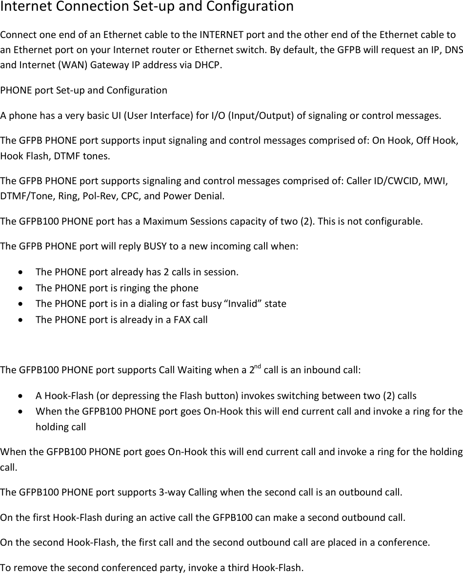  Internet Connection Set-up and Configuration Connect one end of an Ethernet cable to the INTERNET port and the other end of the Ethernet cable to an Ethernet port on your Internet router or Ethernet switch. By default, the GFPB will request an IP, DNS and Internet (WAN) Gateway IP address via DHCP. PHONE port Set-up and Configuration A phone has a very basic UI (User Interface) for I/O (Input/Output) of signaling or control messages. The GFPB PHONE port supports input signaling and control messages comprised of: On Hook, Off Hook, Hook Flash, DTMF tones. The GFPB PHONE port supports signaling and control messages comprised of: Caller ID/CWCID, MWI, DTMF/Tone, Ring, Pol-Rev, CPC, and Power Denial. The GFPB100 PHONE port has a Maximum Sessions capacity of two (2). This is not configurable. The GFPB PHONE port will reply BUSY to a new incoming call when: · The PHONE port already has 2 calls in session. · The PHONE port is ringing the phone · The PHONE port is in a dialing or fast busy “Invalid” state · The PHONE port is already in a FAX call  The GFPB100 PHONE port supports Call Waiting when a 2nd call is an inbound call: · A Hook-Flash (or depressing the Flash button) invokes switching between two (2) calls · When the GFPB100 PHONE port goes On-Hook this will end current call and invoke a ring for the holding call When the GFPB100 PHONE port goes On-Hook this will end current call and invoke a ring for the holding call. The GFPB100 PHONE port supports 3-way Calling when the second call is an outbound call. On the first Hook-Flash during an active call the GFPB100 can make a second outbound call. On the second Hook-Flash, the first call and the second outbound call are placed in a conference. To remove the second conferenced party, invoke a third Hook-Flash. 