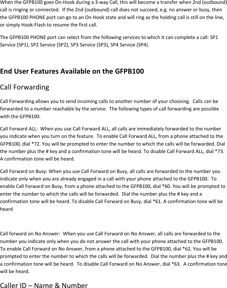 When the GFPB100 goes On-Hook during a 3-way Call, this will become a transfer when 2nd (outbound) call is ringing or connected.  If the 2nd (outbound) call does not succeed, e.g. no answer or busy, then the GFPB100 PHONE port can go to an On Hook state and will ring as the holding call is still on the line, or simply Hook-Flash to resume the first call. The GFPB100 PHONE port can select from the following services to which it can complete a call: SP1 Service (SP1), SP2 Service (SP2), SP3 Service (SP3), SP4 Service (SP4).  End User Features Available on the GFPB100 Call Forwarding Call Forwarding allows you to send incoming calls to another number of your choosing.  Calls can be forwarded to a number reachable by the service.  The following types of call forwarding are possible with the GFPB100: Call Forward ALL:  When you use Call Forward ALL, all calls are immediately forwarded to the number you indicate when you turn on the feature.  To enable Call Forward ALL, from a phone attached to the GFPB100, dial *72. You will be prompted to enter the number to which the calls will be forwarded. Dial the number plus the # key and a confirmation tone will be heard. To disable Call Forward ALL, dial *73.  A confirmation tone will be heard. Call Forward on Busy: When you use Call Forward on Busy, all calls are forwarded to the number you indicate only when you are already engaged in a call with your phone attached to the GFPB100.  To enable Call Forward on Busy, from a phone attached to the GFPB100, dial *60. You will be prompted to enter the number to which the calls will be forwarded.  Dial the number plus the # key and a confirmation tone will be heard. To disable Call Forward on Busy, dial *61. A confirmation tone will be heard   Call forward on No Answer:  When you use Call Forward on No Answer, all calls are forwarded to the number you indicate only when you do not answer the call with your phone attached to the GFPB100.  To enable Call Forward on No Answer, from a phone attached to the GFPB100, dial *62. You will be prompted to enter the number to which the calls will be forwarded.  Dial the number plus the # key and a confirmation tone will be heard.  To disable Call Forward on No Answer, dial *63.  A confirmation tone will be heard. Caller ID – Name &amp; Number 