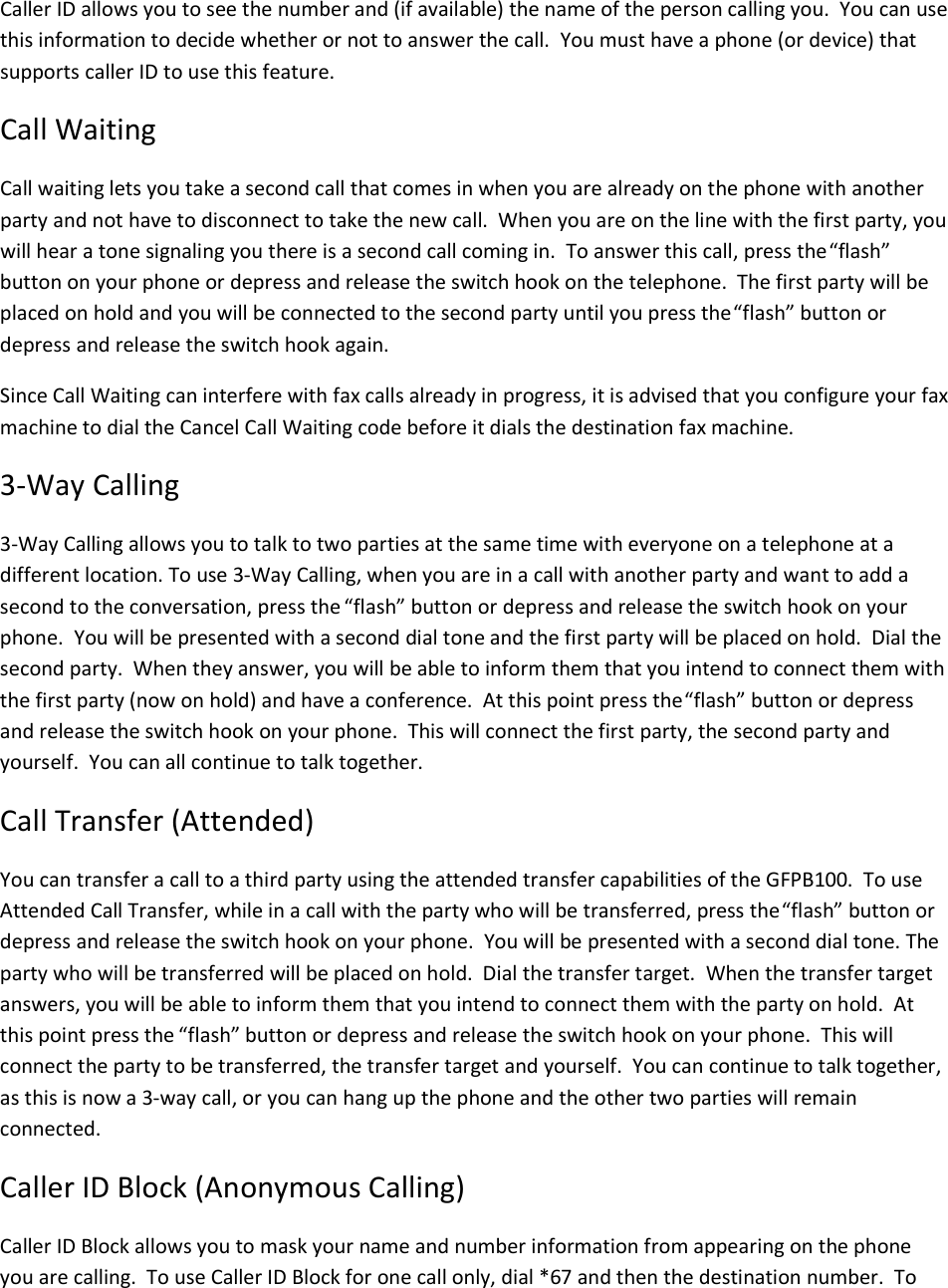 Caller ID allows you to see the number and (if available) the name of the person calling you.  You can use this information to decide whether or not to answer the call.  You must have a phone (or device) that supports caller ID to use this feature. Call Waiting Call waiting lets you take a second call that comes in when you are already on the phone with another party and not have to disconnect to take the new call.  When you are on the line with the first party, you will hear a tone signaling you there is a second call coming in.  To answer this call, press the “flash” button on your phone or depress and release the switch hook on the telephone.  The first party will be placed on hold and you will be connected to the second party until you press the “flash” button or depress and release the switch hook again. Since Call Waiting can interfere with fax calls already in progress, it is advised that you configure your fax machine to dial the Cancel Call Waiting code before it dials the destination fax machine. 3-Way Calling 3-Way Calling allows you to talk to two parties at the same time with everyone on a telephone at a different location. To use 3-Way Calling, when you are in a call with another party and want to add a second to the conversation, press the “flash” button or depress and release the switch hook on your phone.  You will be presented with a second dial tone and the first party will be placed on hold.  Dial the second party.  When they answer, you will be able to inform them that you intend to connect them with the first party (now on hold) and have a conference.  At this point press the “flash” button or depress and release the switch hook on your phone.  This will connect the first party, the second party and yourself.  You can all continue to talk together.   Call Transfer (Attended) You can transfer a call to a third party using the attended transfer capabilities of the GFPB100.  To use Attended Call Transfer, while in a call with the party who will be transferred, press the “flash” button or depress and release the switch hook on your phone.  You will be presented with a second dial tone. The party who will be transferred will be placed on hold.  Dial the transfer target.  When the transfer target answers, you will be able to inform them that you intend to connect them with the party on hold.  At this point press the “flash” button or depress and release the switch hook on your phone.  This will connect the party to be transferred, the transfer target and yourself.  You can continue to talk together, as this is now a 3-way call, or you can hang up the phone and the other two parties will remain connected. Caller ID Block (Anonymous Calling) Caller ID Block allows you to mask your name and number information from appearing on the phone you are calling.  To use Caller ID Block for one call only, dial *67 and then the destination number.  To 