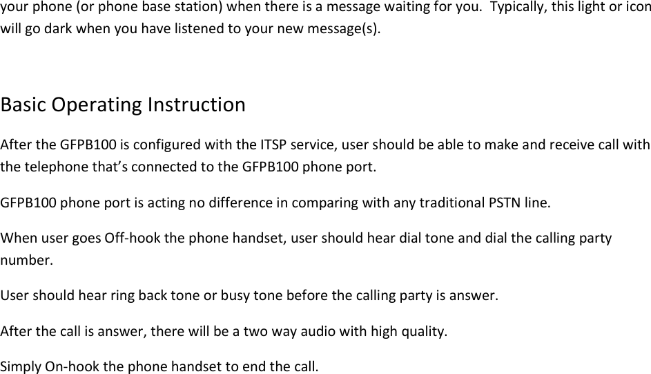 your phone (or phone base station) when there is a message waiting for you.  Typically, this light or icon will go dark when you have listened to your new message(s).  Basic Operating Instruction After the GFPB100 is configured with the ITSP service, user should be able to make and receive call with the telephone that’s connected to the GFPB100 phone port. GFPB100 phone port is acting no difference in comparing with any traditional PSTN line.  When user goes Off-hook the phone handset, user should hear dial tone and dial the calling party number. User should hear ring back tone or busy tone before the calling party is answer. After the call is answer, there will be a two way audio with high quality. Simply On-hook the phone handset to end the call.               