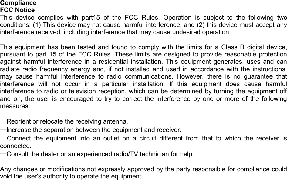 Compliance FCC Notice This device complies with part15 of the FCC Rules. Operation is subject to the following two conditions: (1) This device may not cause harmful interference, and (2) this device must accept any interference received, including interference that may cause undesired operation.   This equipment has been tested and found to comply with the limits for a Class B digital device, pursuant to part 15 of the FCC Rules. These limits are designed to provide reasonable protection against harmful interference in a residential installation. This equipment generates, uses and can radiate radio frequency energy and, if not installed and used in accordance with the instructions, may cause harmful interference to radio communications. However, there is no guarantee that interference will not occur in a particular installation. If this equipment does cause harmful interference to radio or television reception, which can be determined by turning the equipment off and on, the user is encouraged to try to correct the interference by one or more of the following measures:  —Reorient or relocate the receiving antenna. —Increase the separation between the equipment and receiver. —Connect the equipment into an outlet on a circuit different from that to which the receiver is connected. —Consult the dealer or an experienced radio/TV technician for help.  Any changes or modifications not expressly approved by the party responsible for compliance could void the user&apos;s authority to operate the equipment.               