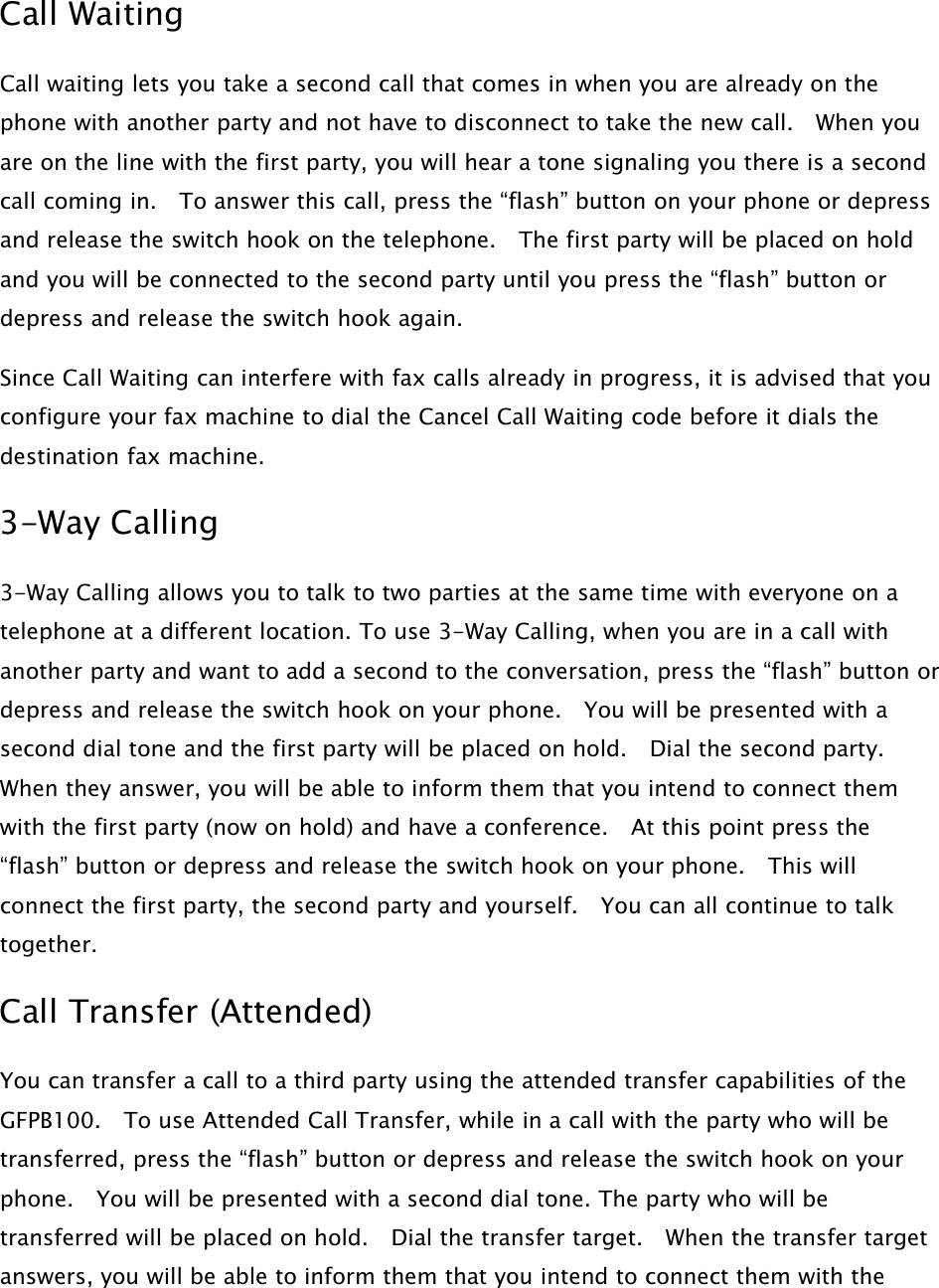 Call WaitingCall waiting lets you take a second call that comes in when you are already on thephone with another party and not have to disconnect to take the new call. When youare on the line with the first party, you will hear a tone signaling you there is a secondcall coming in. To answer this call, press the “flash” button on your phone or depressand release the switch hook on the telephone. The first party will be placed on holdand you will be connected to the second party until you press the “flash” button ordepress and release the switch hook again.Since Call Waiting can interfere with fax calls already in progress, it is advised that youconfigure your fax machine to dial the Cancel Call Waiting code before it dials thedestination fax machine.3-Way Calling3-Way Calling allows you to talk to two parties at the same time with everyone on atelephone at a different location. To use 3-Way Calling, when you are in a call withanother party and want to add a second to the conversation, press the “flash” button ordepress and release the switch hook on your phone. You will be presented with asecond dial tone and the first party will be placed on hold. Dial the second party.When they answer, you will be able to inform them that you intend to connect themwith the first party (now on hold) and have a conference. At this point press the“flash” button or depress and release the switch hook on your phone. This willconnect the first party, the second party and yourself. You can all continue to talktogether.Call Transfer (Attended)You can transfer a call to a third party using the attended transfer capabilities of theGFPB100. To use Attended Call Transfer, while in a call with the party who will betransferred, press the “flash” button or depress and release the switch hook on yourphone. You will be presented with a second dial tone. The party who will betransferred will be placed on hold. Dial the transfer target. When the transfer targetanswers, you will be able to inform them that you intend to connect them with the