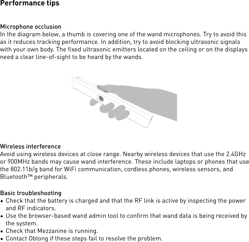 Performance tipsMicrophone occlusionIn the diagram below, a thumb is covering one of the wand microphones. Try to avoid this as it reduces tracking performance. In addition, try to avoid blocking ultrasonic signals with your own body. The fixed ultrasonic emitters located on the ceiling or on the displays need a clear line-of-sight to be heard by the wands. Wireless interferenceAvoid using wireless devices at close range. Nearby wireless devices that use the 2.4GHz or 900MHz bands may cause wand interference. These include laptops or phones that use the 802.11b/g band for WiFi communication, cordless phones, wireless sensors, and Bluetooth™ peripherals.Basic troubleshooting•Check that the battery is charged and that the RF link is active by inspecting the power and RF indicators.•Use the browser-based wand admin tool to confirm that wand data is being received by the system.•Check that Mezzanine is running.•Contact Oblong if these steps fail to resolve the problem.