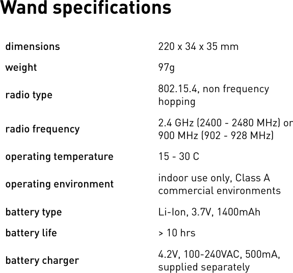 Wand specificationsdimensions220 x 34 x 35 mmweight97gradio type802.15.4, non frequency hoppingradio frequency2.4 GHz (2400 - 2480 MHz) or 900 MHz (902 - 928 MHz)operating temperature15 - 30 Coperating environmentindoor use only, Class A commercial environmentsbattery typeLi-Ion, 3.7V, 1400mAhbattery life&gt; 10 hrsbattery charger4.2V, 100-240VAC, 500mA, supplied separately