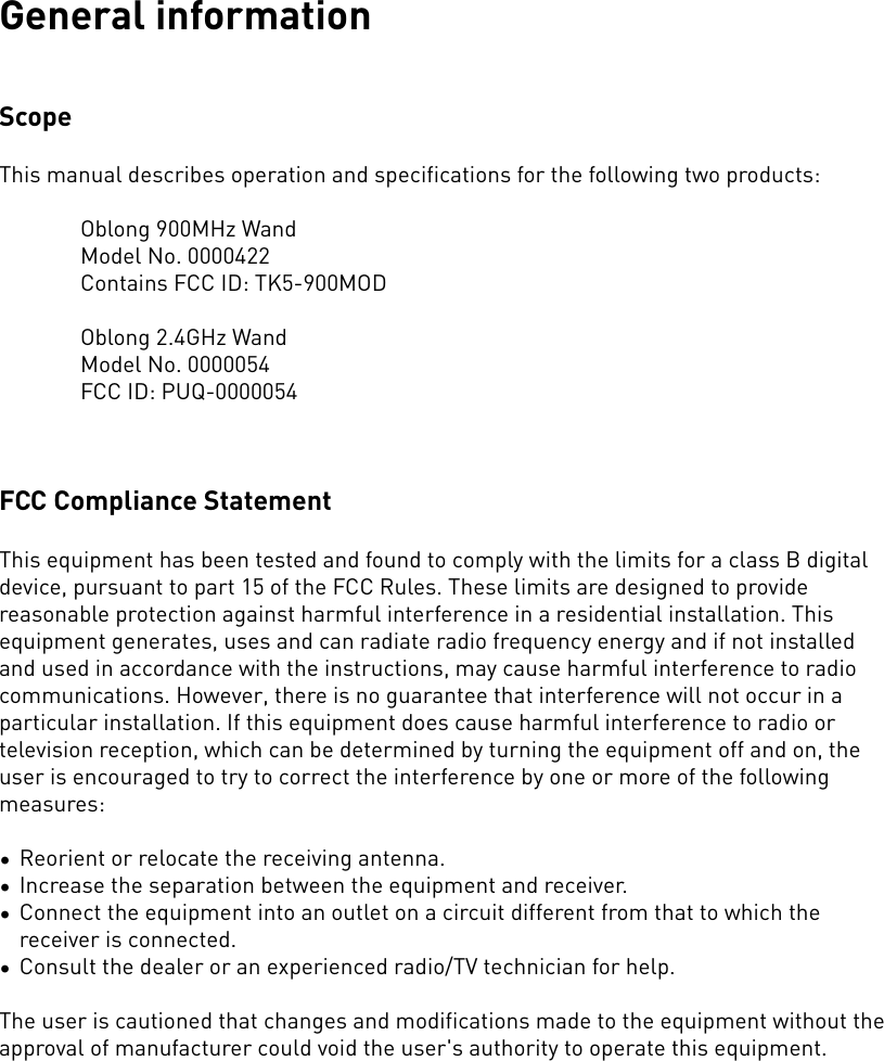 General informationScopeThis manual describes operation and specifications for the following two products:Oblong 900MHz WandModel No. 0000422Contains FCC ID: TK5-900MODOblong 2.4GHz WandModel No. 0000054FCC ID: PUQ-0000054FCC Compliance Statement This equipment has been tested and found to comply with the limits for a class B digital device,�pursuant to part 15 of the FCC Rules. These limits are designed to provide reasonable protection�against harmful interference in a residential installation. This equipment generates, uses and can�radiate radio frequency energy and if not installed and used in accordance with the instructions,�may cause harmful interference to radio communications. However, there is no guarantee that�interference will not occur in a particular installation. If this equipment does cause harmful�interference to radio or television reception, which can be determined by turning the equipment�off and on, the user is encouraged to try to correct the interference by one or more of the�following measures:�•Reorient or relocate the receiving antenna.�•Increase the separation between the equipment and receiver.�•Connect the equipment into an outlet on a circuit different from that to which the receiver is�connected.�•Consult the dealer or an experienced radio/TV technician for help.�The user is cautioned that changes and modifications made to the equipment without the approval of manufacturer could void the user&apos;s authority to operate this equipment.