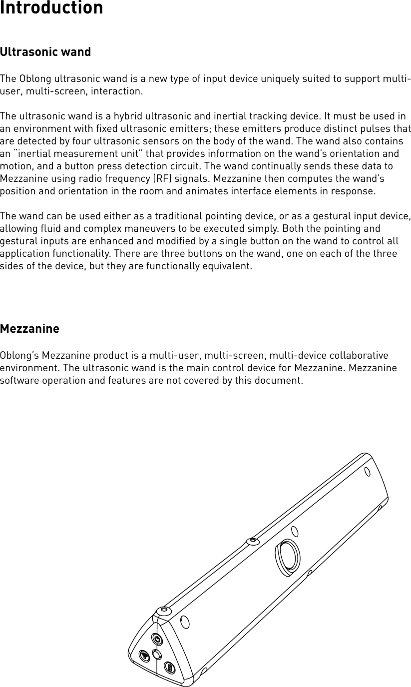 IntroductionUltrasonic wandThe Oblong ultrasonic wand is a new type of input device uniquely suited to support multi-user, multi-screen, interaction.The ultrasonic wand is a hybrid ultrasonic and inertial tracking device. It must be used in an environment with fixed ultrasonic emitters; these emitters produce distinct pulses that are detected by four ultrasonic sensors on the body of the wand. The wand also contains an “inertial measurement unit” that provides information on the wand’s orientation and motion, and a button press detection circuit. The wand continually sends these data to Mezzanine using radio frequency (RF) signals. Mezzanine then computes the wand’s position and orientation in the room and animates interface elements in response.The wand can be used either as a traditional pointing device, or as a gestural input device, allowing fluid and complex maneuvers to be executed simply. Both the pointing and gestural inputs are enhanced and modified by a single button on the wand to control all application functionality. There are three buttons on the wand, one on each of the three sides of the device, but they are functionally equivalent. MezzanineOblong’s Mezzanine product is a multi-user, multi-screen, multi-device collaborative environment. The ultrasonic wand is the main control device for Mezzanine. Mezzanine software operation and features are not covered by this document.