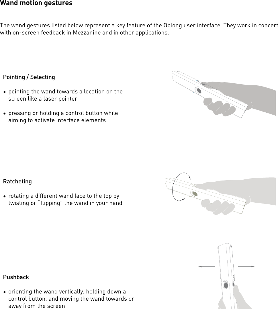 Wand motion gesturesThe wand gestures listed below represent a key feature of the Oblong user interface. They work in concert with on-screen feedback in Mezzanine and in other applications.Pointing / Selecting•pointing the wand towards a location on the screen like a laser pointer•pressing or holding a control button while aiming to activate interface elementsRatcheting•rotating a different wand face to the top by twisting or “flipping” the wand in your handPushback•orienting the wand vertically, holding down a control button, and moving the wand towards or away from the screen