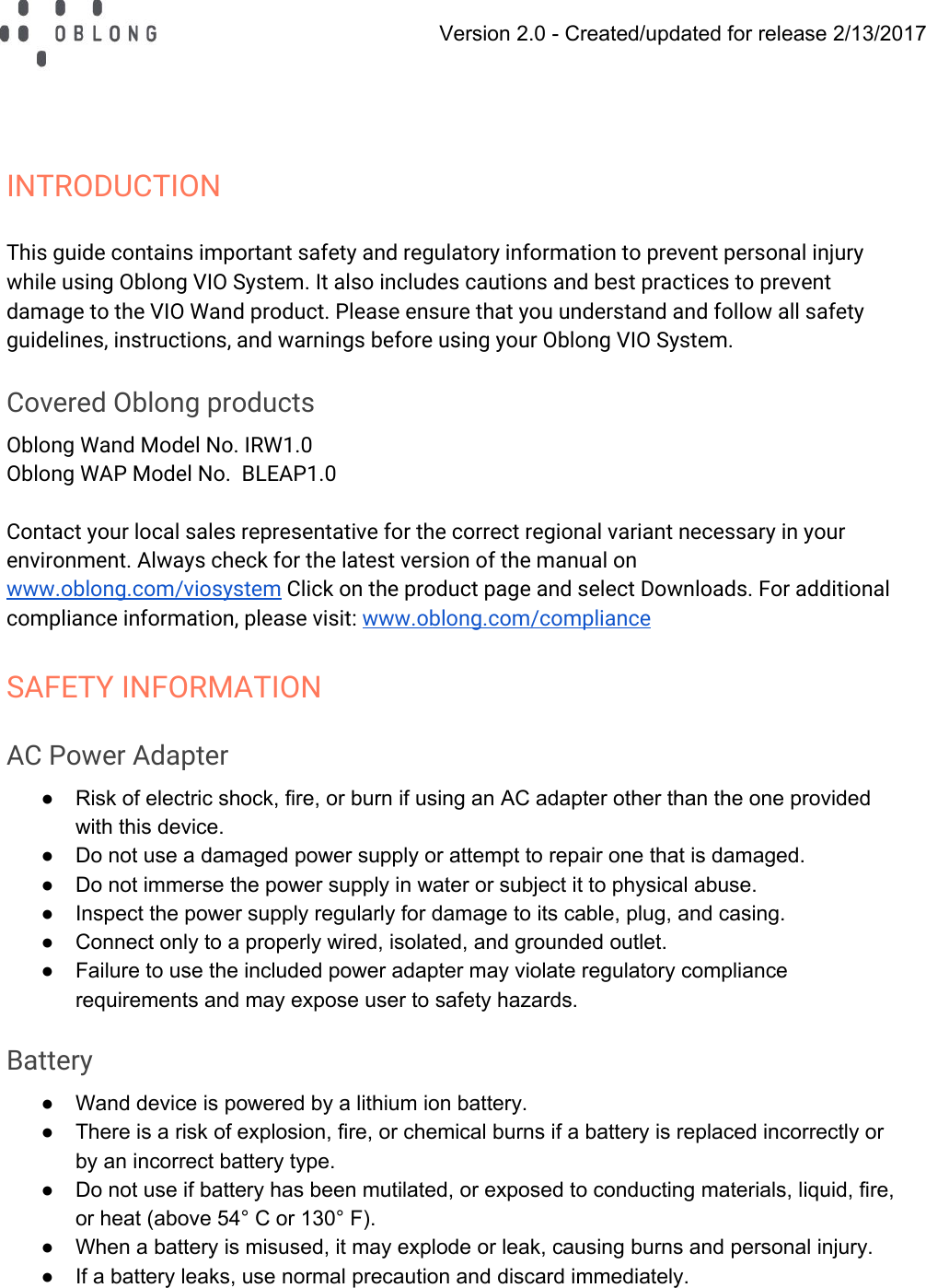   Version 2.0 - Created/updated for release 2/13/2017  INTRODUCTION This guide contains important safety and regulatory information to prevent personal injury while using Oblong VIO System. It also includes cautions and best practices to prevent damage to the VIO Wand product. Please ensure that you understand and follow all safety guidelines, instructions, and warnings before using your Oblong VIO System. Covered Oblong products Oblong Wand Model No. IRW1.0 Oblong WAP Model No.  BLEAP1.0  Contact your local sales representative for the correct regional variant necessary in your environment. Always check for the latest version of the manual on www.oblong.com/viosystem Click on the product page and select Downloads. For additional compliance information, please visit: www.oblong.com/compliance SAFETY INFORMATION AC Power Adapter ● Risk of electric shock, fire, or burn if using an AC adapter other than the one provided with this device. ● Do not use a damaged power supply or attempt to repair one that is damaged. ● Do not immerse the power supply in water or subject it to physical abuse. ● Inspect the power supply regularly for damage to its cable, plug, and casing. ● Connect only to a properly wired, isolated, and grounded outlet. ● Failure to use the included power adapter may violate regulatory compliance requirements and may expose user to safety hazards. Battery ● Wand device is powered by a lithium ion battery. ● There is a risk of explosion, fire, or chemical burns if a battery is replaced incorrectly or by an incorrect battery type. ● Do not use if battery has been mutilated, or exposed to conducting materials, liquid, fire, or heat (above 54° C or 130° F). ● When a battery is misused, it may explode or leak, causing burns and personal injury. ● If a battery leaks, use normal precaution and discard immediately. 