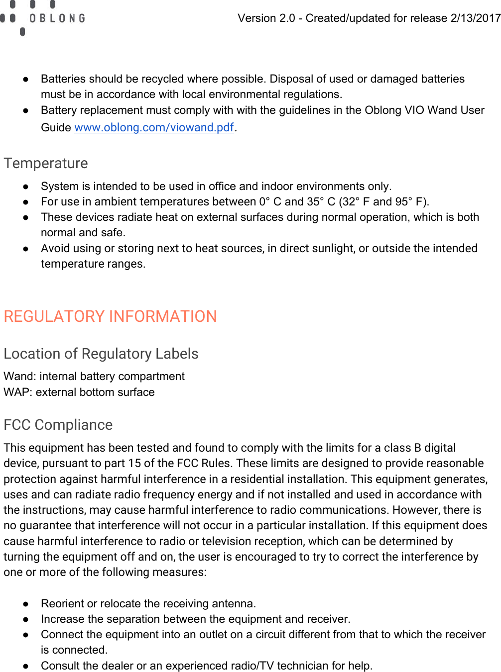   Version 2.0 - Created/updated for release 2/13/2017  ● Batteries should be recycled where possible. Disposal of used or damaged batteries must be in accordance with local environmental regulations. ● Battery replacement must comply with with the guidelines in the Oblong VIO Wand User Guide www.oblong.com/viowand.pdf. Temperature ● System is intended to be used in office and indoor environments only. ●For use in ambient temperatures between 0° C and 35° C (32° F and 95° F). ● These devices radiate heat on external surfaces during normal operation, which is both normal and safe. ●Avoid using or storing next to heat sources, in direct sunlight, or outside the intended temperature ranges.  REGULATORY INFORMATION Location of Regulatory Labels Wand: internal battery compartment WAP: external bottom surface FCC Compliance This equipment has been tested and found to comply with the limits for a class B digital device, pursuant to part 15 of the FCC Rules. These limits are designed to provide reasonable protection against harmful interference in a residential installation. This equipment generates, uses and can radiate radio frequency energy and if not installed and used in accordance with the instructions, may cause harmful interference to radio communications. However, there is no guarantee that interference will not occur in a particular installation. If this equipment does cause harmful interference to radio or television reception, which can be determined by turning the equipment off and on, the user is encouraged to try to correct the interference by one or more of the following measures:   ● Reorient or relocate the receiving antenna. ● Increase the separation between the equipment and receiver. ● Connect the equipment into an outlet on a circuit different from that to which the receiver is connected.  ● Consult the dealer or an experienced radio/TV technician for help. 